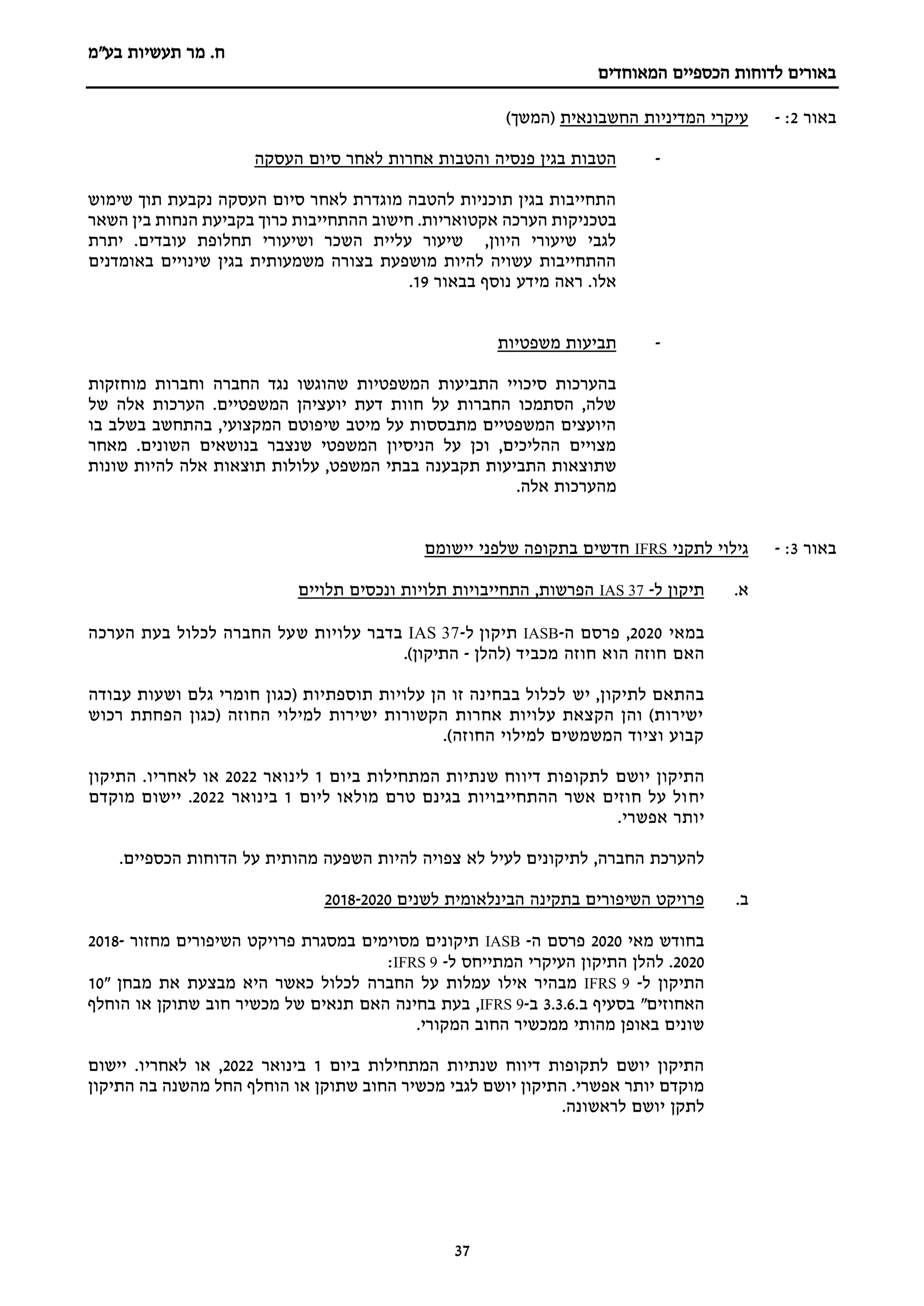 ‫מר‬ .‫ח‬
‫בע"מ‬ ‫תעשיות‬
‫הכספיים‬ ‫לדוחות‬ ‫באורים‬
‫המאוחדים‬
37
‫באור‬
2
:
-
‫החשבונאית‬ ‫המדיניות‬ ‫עיקרי‬
)‫(המשך‬
-
‫העסקה‬ ‫סיום‬ ‫לאחר‬ ‫אחרות‬ ‫והטבות‬ ‫פנסיה‬ ‫בגין‬ ‫הטבות‬
‫שימוש‬ ‫תוך‬ ‫נקבעת‬ ‫העסקה‬ ‫סיום‬ ‫לאחר‬ ‫מוגדרת‬ ‫להטבה‬ ‫תוכניות‬ ‫בגין‬ ‫התחייבות‬
‫הערכה‬ ‫בטכניקות‬
‫השאר‬ ‫בין‬ ‫הנחות‬ ‫בקביעת‬ ‫כרוך‬ ‫ההתחייבות‬ ‫חישוב‬ .‫אקטואריות‬
‫יתרת‬ .‫עובדים‬ ‫תחלופת‬ ‫ושיעורי‬ ‫השכר‬ ‫עליית‬ ‫שיעור‬ ,‫היוון‬ ‫שיעורי‬ ‫לגבי‬
‫באומדנים‬ ‫שינויים‬ ‫בגין‬ ‫משמעותית‬ ‫בצורה‬ ‫מושפעת‬ ‫להיות‬ ‫עשויה‬ ‫ההתחייבות‬
‫בבאור‬ ‫נוסף‬ ‫מידע‬ ‫ראה‬ .‫אלו‬
19
.
-
‫משפטיות‬ ‫תביעות‬
‫התביעו‬ ‫סיכויי‬ ‫בהערכות‬
‫מוחזקות‬ ‫וחברות‬ ‫החברה‬ ‫נגד‬ ‫שהוגשו‬ ‫המשפטיות‬ ‫ת‬
‫של‬ ‫אלה‬ ‫הערכות‬ .‫המשפטיים‬ ‫יועציהן‬ ‫דעת‬ ‫חוות‬ ‫על‬ ‫החברות‬ ‫הסתמכו‬ ,‫שלה‬
‫בו‬ ‫בשלב‬ ‫בהתחשב‬ ,‫המקצועי‬ ‫שיפוטם‬ ‫מיטב‬ ‫על‬ ‫מתבססות‬ ‫המשפטיים‬ ‫היועצים‬
‫מאחר‬ .‫השונים‬ ‫בנושאים‬ ‫שנצבר‬ ‫המשפטי‬ ‫הניסיון‬ ‫על‬ ‫וכן‬ ,‫ההליכים‬ ‫מצויים‬
‫תקבענ‬ ‫התביעות‬ ‫שתוצאות‬
‫שונות‬ ‫להיות‬ ‫אלה‬ ‫תוצאות‬ ‫עלולות‬ ,‫המשפט‬ ‫בבתי‬ ‫ה‬
.‫אלה‬ ‫מהערכות‬
‫באור‬
3
:
-
‫לתקני‬ ‫גילוי‬
IFRS
‫יישומם‬ ‫שלפני‬ ‫בתקופה‬ ‫חדשים‬
‫א‬
.
‫תיקון‬
‫ל‬
-
37
IAS
‫תלויים‬ ‫ונכסים‬ ‫תלויות‬ ‫התחייבויות‬ ,‫הפרשות‬
‫במאי‬
2020
,
‫ה‬ ‫פרסם‬
-
IASB
‫תיקון‬
‫ל‬
-
IAS 37
‫בדבר‬
‫עלויות‬
‫ש‬
‫הערכה‬ ‫בעת‬ ‫לכלול‬ ‫החברה‬ ‫על‬
‫האם‬
‫מכביד‬ ‫חוזה‬ ‫הוא‬ ‫חוזה‬
‫(להלן‬
-
)‫התיקון‬
.
‫יש‬ ,‫לתיקון‬ ‫בהתאם‬
‫עבודה‬ ‫ושעות‬ ‫גלם‬ ‫חומרי‬ ‫(כגון‬ ‫תוספתיות‬ ‫עלויות‬ ‫הן‬ ‫זו‬ ‫בבחינה‬ ‫לכלול‬
‫רכוש‬ ‫הפחתת‬ ‫(כגון‬ ‫החוזה‬ ‫למילוי‬ ‫ישירות‬ ‫הקשורות‬ ‫אחרות‬ ‫עלויות‬ ‫הקצאת‬ ‫והן‬ )‫ישירות‬
.)‫החוזה‬ ‫למילוי‬ ‫המשמשים‬ ‫וציוד‬ ‫קבוע‬
‫התיקון‬
‫יושם‬
‫ביום‬ ‫המתחילות‬ ‫שנתיות‬ ‫דיווח‬ ‫לתקופות‬
1
‫לינואר‬
2022
.‫לאחריו‬ ‫או‬
‫התיקון‬
‫יח‬
‫ליום‬ ‫מולאו‬ ‫טרם‬ ‫בגינם‬ ‫ההתחייבויות‬ ‫אשר‬ ‫חוזים‬ ‫על‬ ‫ול‬
1
‫בינואר‬
2022
.
‫מוקדם‬ ‫יישום‬
‫יותר‬
‫אפשרי‬
.
‫להערכת‬
‫החברה‬
,
‫לעיל‬ ‫לתיקונים‬
‫לא‬
‫צפויה‬
‫להיות‬
‫השפעה‬
‫מהותית‬
‫על‬
‫הדוחות‬
‫הכספיים‬
.
‫ב‬
.
‫לשנים‬ ‫הבינלאומית‬ ‫בתקינה‬ ‫השיפורים‬ ‫פרויקט‬
2020
-
2018
‫מאי‬ ‫בחודש‬
2020
‫ה‬ ‫פרסם‬
-
IASB
‫מחזור‬ ‫השיפורים‬ ‫פרויקט‬ ‫במסגרת‬ ‫מסוימים‬ ‫תיקונים‬
2018-
2020
‫ל‬ ‫המתייחס‬ ‫העיקרי‬ ‫התיקון‬ ‫להלן‬ .
-
IFRS 9
:
‫התיקון‬
‫ל‬
-
IFRS 9
‫עמלות‬ ‫אילו‬ ‫מבהיר‬
‫החברה‬ ‫על‬
‫מבחן‬ ‫את‬ ‫מבצעת‬ ‫היא‬ ‫כאשר‬ ‫לכלול‬
"
10
‫האחוזים‬
"
.‫ב‬ ‫בסעיף‬
3.3.6
‫ב‬
-
IFRS 9
,
‫האם‬ ‫בחינה‬ ‫בעת‬
‫הוחלף‬ ‫או‬ ‫שתוקן‬ ‫חוב‬ ‫מכשיר‬ ‫של‬ ‫תנאים‬
‫מהותי‬ ‫באופן‬ ‫שונים‬
‫המקורי‬ ‫החוב‬ ‫ממכשיר‬
.
‫ביום‬ ‫המתחילות‬ ‫שנתיות‬ ‫דיווח‬ ‫לתקופות‬ ‫יושם‬ ‫התיקון‬
1
‫בינואר‬
2022
‫יישום‬ .‫לאחריו‬ ‫או‬ ,
‫התיקון‬ ‫בה‬ ‫מהשנה‬ ‫החל‬ ‫הוחלף‬ ‫או‬ ‫שתוקן‬ ‫החוב‬ ‫מכשיר‬ ‫לגבי‬ ‫יושם‬ ‫התיקון‬ .‫אפשרי‬ ‫יותר‬ ‫מוקדם‬
‫יוש‬ ‫לתקן‬
.‫לראשונה‬ ‫ם‬
 