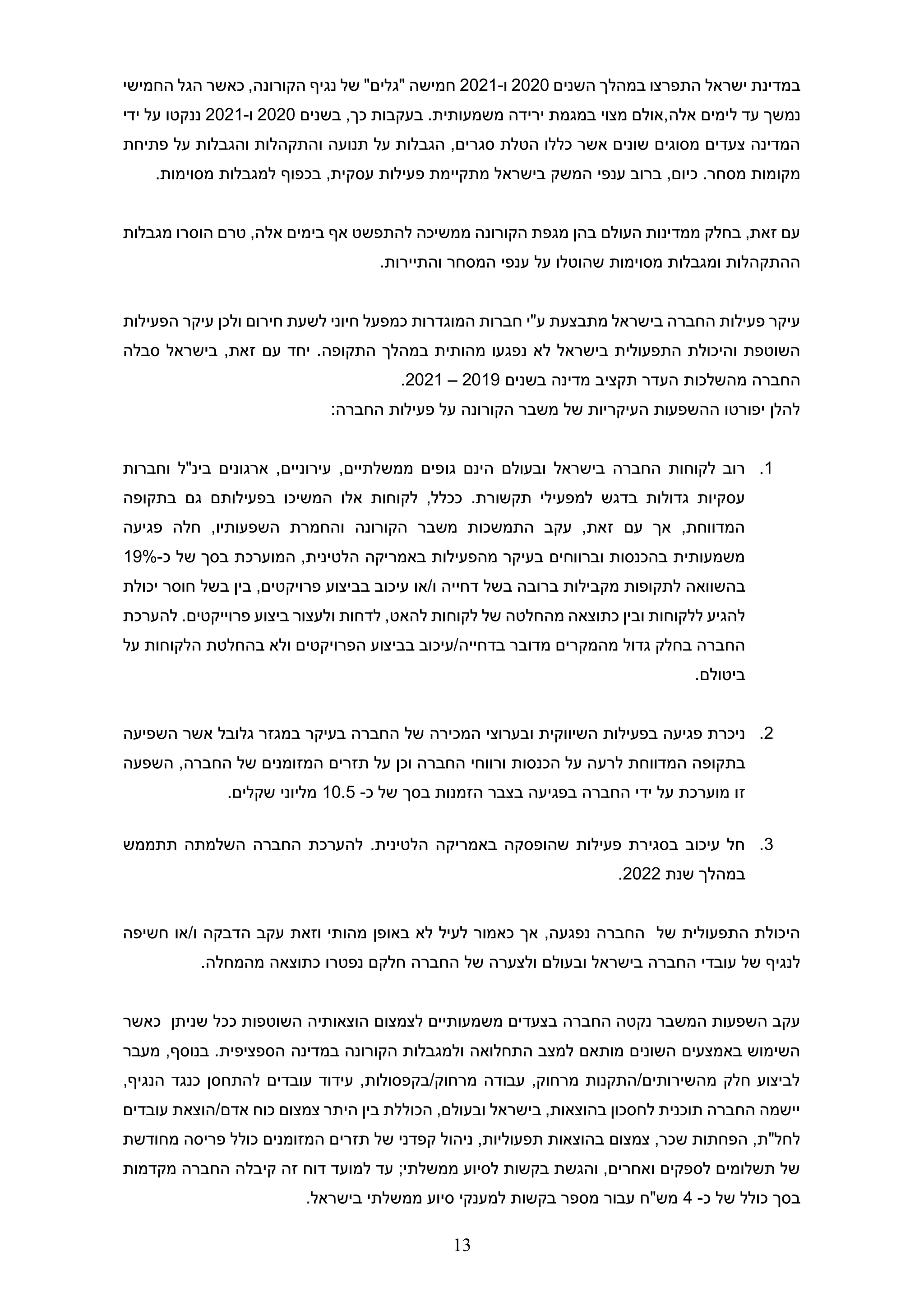 13
‫השנים‬ ‫במהלך‬ ‫התפרצו‬ ‫ישראל‬ ‫במדינת‬
2020
‫ו‬
-
2021
‫נגיף‬ ‫של‬ "‫"גלים‬ ‫חמישה‬
‫החמישי‬ ‫הגל‬ ‫כאשר‬ ,‫הקורונה‬
‫אלה‬ ‫לימים‬ ‫עד‬ ‫נמשך‬
.‫משמעותית‬ ‫ירידה‬ ‫במגמת‬ ‫מצוי‬ ‫אולם‬,
‫בשנים‬ ,‫כך‬ ‫בעקבות‬
2020
‫ו‬
-
2021
‫ידי‬ ‫על‬ ‫ננקטו‬
‫תנועה‬ ‫על‬ ‫הגבלות‬ ,‫סגרים‬ ‫הטלת‬ ‫כללו‬ ‫אשר‬ ‫שונים‬ ‫מסוגים‬ ‫צעדים‬ ‫המדינה‬
‫פתיחת‬ ‫על‬ ‫והגבלות‬ ‫והתקהלות‬
‫בישראל‬ ‫המשק‬ ‫ענפי‬ ‫ברוב‬ ,‫כיום‬ .‫מסחר‬ ‫מקומות‬
‫פ‬ ‫מתקיימת‬
.‫מסוימות‬ ‫למגבלות‬ ‫בכפוף‬ ,‫עסקית‬ ‫עילות‬
‫בימים‬ ‫אף‬ ‫להתפשט‬ ‫ממשיכה‬ ‫הקורונה‬ ‫מגפת‬ ‫בהן‬ ‫העולם‬ ‫ממדינות‬ ‫בחלק‬ ,‫זאת‬ ‫עם‬
‫מגבלות‬ ‫הוסרו‬ ‫טרם‬ ,‫אלה‬
‫המסחר‬ ‫ענפי‬ ‫על‬ ‫שהוטלו‬ ‫מסוימות‬ ‫ומגבלות‬ ‫ההתקהלות‬
.‫והתיירות‬
‫חירו‬ ‫לשעת‬ ‫חיוני‬ ‫כמפעל‬ ‫המוגדרות‬ ‫חברות‬ ‫ע"י‬ ‫מתבצעת‬ ‫בישראל‬ ‫החברה‬ ‫פעילות‬ ‫עיקר‬
‫הפעילות‬ ‫עיקר‬ ‫ולכן‬ ‫ם‬
.‫התקופה‬ ‫במהלך‬ ‫מהותית‬ ‫נפגעו‬ ‫לא‬ ‫בישראל‬ ‫התפעולית‬ ‫והיכולת‬ ‫השוטפת‬
‫סבלה‬ ‫בישראל‬ ,‫זאת‬ ‫עם‬ ‫יחד‬
‫בשנים‬ ‫מדינה‬ ‫תקציב‬ ‫העדר‬ ‫מהשלכות‬ ‫החברה‬
2019
–
2021
.
:‫החברה‬ ‫פעילות‬ ‫על‬ ‫הקורונה‬ ‫משבר‬ ‫של‬ ‫העיקריות‬ ‫ההשפעות‬ ‫יפורטו‬ ‫להלן‬
1
.
‫גו‬ ‫הינם‬ ‫ובעולם‬ ‫בישראל‬ ‫החברה‬ ‫לקוחות‬ ‫רוב‬
‫וחברות‬ ‫בינ"ל‬ ‫ארגונים‬ ,‫עירוניים‬ ,‫ממשלתיים‬ ‫פים‬
‫בתקופה‬ ‫גם‬ ‫בפעילותם‬ ‫המשיכו‬ ‫אלו‬ ‫לקוחות‬ ,‫ככלל‬ .‫תקשורת‬ ‫למפעילי‬ ‫בדגש‬ ‫גדולות‬ ‫עסקיות‬
‫פגיעה‬ ‫חלה‬ ,‫השפעותיו‬ ‫והחמרת‬ ‫הקורונה‬ ‫משבר‬ ‫התמשכות‬ ‫עקב‬ ,‫זאת‬ ‫עם‬ ‫אך‬ ,‫המדווחת‬
,‫הלטינית‬ ‫באמריקה‬ ‫מהפעילות‬ ‫בעיקר‬ ‫וברווחים‬ ‫בהכנסות‬ ‫משמעותית‬
‫המו‬
‫כ‬ ‫של‬ ‫בסך‬ ‫ערכת‬
-
19%
‫מקבילות‬ ‫לתקופות‬ ‫בהשוואה‬
‫דחייה‬ ‫בשל‬ ‫ברובה‬
‫או‬/‫ו‬
‫יכולת‬ ‫חוסר‬ ‫בשל‬ ‫בין‬ ,‫פרויקטים‬ ‫בביצוע‬ ‫עיכוב‬
‫להאט‬ ‫לקוחות‬ ‫של‬ ‫מהחלטה‬ ‫כתוצאה‬ ‫ובין‬ ‫ללקוחות‬ ‫להגיע‬
,
‫לדחות‬
‫ו‬
‫פרוייקטים‬ ‫ביצוע‬ ‫לעצור‬
‫להערכת‬ .
‫על‬ ‫הלקוחות‬ ‫בהחלטת‬ ‫ולא‬ ‫הפרויקטים‬ ‫בביצוע‬ ‫עיכוב‬/‫בדחייה‬ ‫מדובר‬ ‫מהמקרים‬ ‫גדול‬ ‫בחלק‬ ‫החברה‬
.‫ביטולם‬
2
.
‫השיווקית‬ ‫בפעילות‬ ‫פגיעה‬ ‫ניכרת‬
‫המכירה‬ ‫ובערוצי‬
‫השפיעה‬ ‫אשר‬ ‫גלובל‬ ‫במגזר‬ ‫בעיקר‬ ‫החברה‬ ‫של‬
‫לרע‬ ‫המדווחת‬ ‫בתקופה‬
‫החברה‬ ‫של‬ ‫המזומנים‬ ‫תזרים‬ ‫על‬ ‫וכן‬ ‫החברה‬ ‫ורווחי‬ ‫הכנסות‬ ‫על‬ ‫ה‬
‫השפעה‬ ,
‫הזמנות‬ ‫בצבר‬ ‫בפגיעה‬ ‫החברה‬ ‫ידי‬ ‫על‬ ‫מוערכת‬ ‫זו‬
‫כ‬ ‫של‬ ‫בסך‬
-
10.5
.‫שקלים‬ ‫מליוני‬
3
.
‫תתממש‬ ‫השלמתה‬ ‫החברה‬ ‫להערכת‬ .‫הלטינית‬ ‫באמריקה‬ ‫שהופסקה‬ ‫פעילות‬ ‫בסגירת‬ ‫עיכוב‬ ‫חל‬
‫שנת‬ ‫במהלך‬
2022
.
‫עקב‬ ‫וזאת‬ ‫מהותי‬ ‫באופן‬ ‫לא‬ ‫לעיל‬ ‫כאמור‬ ‫אך‬ ,‫נפגעה‬ ‫החברה‬ ‫של‬ ‫התפעולית‬ ‫היכולת‬
‫חשי‬ ‫או‬/‫ו‬ ‫הדבקה‬
‫פה‬
‫ובע‬ ‫בישראל‬ ‫החברה‬ ‫עובדי‬ ‫של‬ ‫לנגיף‬
‫ו‬
‫לם‬
.‫מהמחלה‬ ‫כתוצאה‬ ‫נפטרו‬ ‫חלקם‬ ‫החברה‬ ‫של‬ ‫ולצערה‬
‫שניתן‬ ‫ככל‬ ‫השוטפות‬ ‫הוצאותיה‬ ‫לצמצום‬ ‫משמעותיים‬ ‫בצעדים‬ ‫החברה‬ ‫נקטה‬ ‫המשבר‬ ‫השפעות‬ ‫עקב‬
‫כאשר‬
‫מעבר‬ ,‫בנוסף‬ .‫הספציפית‬ ‫במדינה‬ ‫הקורונה‬ ‫ולמגבלות‬ ‫התחלואה‬ ‫למצב‬ ‫מותאם‬ ‫השונים‬ ‫באמצעים‬ ‫השימוש‬
,‫הנגיף‬ ‫כנגד‬ ‫להתחסן‬ ‫עובדים‬ ‫עידוד‬ ,‫בקפסולות‬/‫מרחוק‬ ‫עבודה‬ ,‫מרחוק‬ ‫התקנות‬/‫מהשירותים‬ ‫חלק‬ ‫לביצוע‬
‫כו‬ ‫צמצום‬ ‫היתר‬ ‫בין‬ ‫הכוללת‬ ,‫ובעולם‬ ‫בישראל‬ ,‫בהוצאות‬ ‫לחסכון‬ ‫תוכנית‬ ‫החברה‬ ‫יישמה‬
‫עובדים‬ ‫הוצאת‬/‫אדם‬ ‫ח‬
‫מחודשת‬ ‫פריסה‬ ‫כולל‬ ‫המזומנים‬ ‫תזרים‬ ‫של‬ ‫קפדני‬ ‫ניהול‬ ,‫תפעוליות‬ ‫בהוצאות‬ ‫צמצום‬ ,‫שכר‬ ‫הפחתות‬ ,‫לחל"ת‬
‫מקדמות‬ ‫החברה‬ ‫קיבלה‬ ‫זה‬ ‫דוח‬ ‫למועד‬ ‫עד‬ ;‫ממשלתי‬ ‫לסיוע‬ ‫בקשות‬ ‫והגשת‬ ,‫ואחרים‬ ‫לספקים‬ ‫תשלומים‬ ‫של‬
‫כ‬ ‫של‬ ‫כולל‬ ‫בסך‬
-
4
‫בי‬ ‫ממשלתי‬ ‫סיוע‬ ‫למענקי‬ ‫בקשות‬ ‫מספר‬ ‫עבור‬ ‫מש"ח‬
.‫שראל‬
 