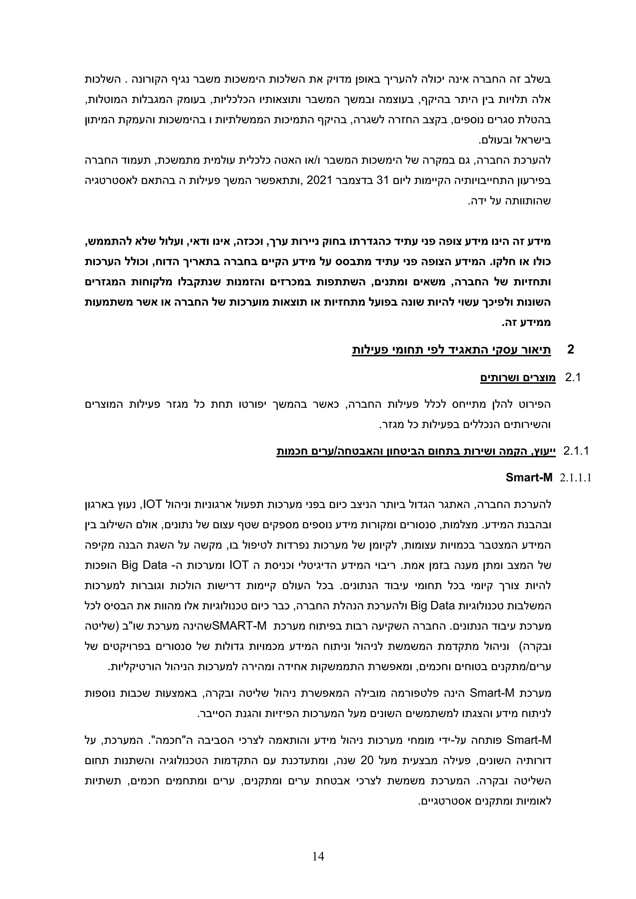 14
‫הימשכות‬ ‫השלכות‬ ‫את‬ ‫מדויק‬ ‫באופן‬ ‫להעריך‬ ‫יכולה‬ ‫אינה‬ ‫החברה‬ ‫זה‬ ‫בשלב‬
‫השלכות‬ . ‫הקורונה‬ ‫נגיף‬ ‫משבר‬
‫המשבר‬ ‫ובמשך‬ ‫בעוצמה‬ ,‫בהיקף‬ ‫היתר‬ ‫בין‬ ‫תלויות‬ ‫אלה‬
,‫המוטלות‬ ‫המגבלות‬ ‫בעומק‬ ,‫הכלכליות‬ ‫ותוצאותיו‬
‫החזרה‬ ‫בקצב‬ ,‫נוספים‬ ‫סגרים‬ ‫בהטלת‬
‫בהימשכ‬ ‫ו‬ ‫הממשלתיות‬ ‫התמיכות‬ ‫בהיקף‬ ,‫לשגרה‬
‫המיתון‬ ‫והעמקת‬ ‫ות‬
.‫ובעולם‬ ‫בישראל‬
‫כלכלית‬ ‫האטה‬ ‫או‬/‫ו‬ ‫המשבר‬ ‫הימשכות‬ ‫של‬ ‫במקרה‬ ‫גם‬ ,‫החברה‬ ‫להערכת‬
‫החברה‬ ‫תעמוד‬ ,‫מתמשכת‬ ‫עולמית‬
‫ליום‬ ‫הקיימות‬ ‫התחייבויותיה‬ ‫בפירעון‬
31
‫בדצמבר‬
2021
‫לאסטרטגיה‬ ‫בהתאם‬ ‫ה‬ ‫פעילות‬ ‫המשך‬ ‫ותתאפשר‬,
‫על‬ ‫שהותוותה‬
.‫ידה‬
‫עתיד‬ ‫פני‬ ‫צופה‬ ‫מידע‬ ‫הינו‬ ‫זה‬ ‫מידע‬
‫כהגדרתו‬
‫בחוק‬
‫ניירות‬
‫ערך‬
,
‫וככזה‬
,
‫אינו‬
‫ודאי‬
,
‫ועלול‬
‫שלא‬
‫להתממש‬
,
‫כולו‬
‫או‬
‫חלקו‬
.
‫עתיד‬ ‫פני‬ ‫הצופה‬ ‫המידע‬
‫על‬ ‫מתבסס‬
‫וכולל‬ ,‫הדוח‬ ‫בתאריך‬ ‫בחברה‬ ‫הקיים‬ ‫מידע‬
‫הערכות‬
‫ותחזיות‬
‫החברה‬ ‫של‬
‫ו‬ ‫במכרזים‬ ‫השתתפות‬ ,‫ומתנים‬ ‫משאים‬ ,
‫מלקוחות‬ ‫שנתקבלו‬ ‫הזמנות‬
‫המגזרים‬
‫השונות‬
‫ו‬
‫מתחזיות‬ ‫בפועל‬ ‫שונה‬ ‫להיות‬ ‫עשוי‬ ‫לפיכך‬
‫משתמעות‬ ‫אשר‬ ‫או‬ ‫החברה‬ ‫של‬ ‫מוערכות‬ ‫תוצאות‬ ‫או‬
‫זה‬ ‫ממידע‬
.
2
‫תי‬
‫פעילות‬ ‫תחומי‬ ‫לפי‬ ‫התאגיד‬ ‫עסקי‬ ‫אור‬
2.1
‫ושרותים‬ ‫מוצרים‬
‫בהמשך‬ ‫כאשר‬ ,‫החברה‬ ‫פעילות‬ ‫לכלל‬ ‫מתייחס‬ ‫להלן‬ ‫הפירוט‬
‫המוצרים‬ ‫פעילות‬ ‫מגזר‬ ‫כל‬ ‫תחת‬ ‫יפורטו‬
.‫מגזר‬ ‫כל‬ ‫בפעילות‬ ‫הנכללים‬ ‫והשירותים‬
2.1.1
‫ושירות‬ ‫הקמה‬ ,‫ייעוץ‬
‫והאבטחה‬ ‫הביטחון‬ ‫בתחום‬
/
‫חכמות‬ ‫ערים‬
2.1.1.1
Smart-M
,‫החברה‬ ‫להערכת‬
‫ביותר‬ ‫הגדול‬ ‫האתגר‬
‫ה‬
‫מערכות‬ ‫בפני‬ ‫כיום‬ ‫ניצב‬
‫וניהול‬ ‫ארגוניות‬ ‫תפעול‬
IOT
‫בארגון‬ ‫נעוץ‬ ,
‫ו‬
‫ב‬
.‫המידע‬ ‫הבנת‬
‫בין‬ ‫השילוב‬ ‫אולם‬ ,‫נתונים‬ ‫של‬ ‫עצום‬ ‫שטף‬ ‫מספקים‬ ‫נוספים‬ ‫מידע‬ ‫ומקורות‬ ‫סנסורים‬ ,‫מצלמות‬
‫הבנה‬ ‫השגת‬ ‫על‬ ‫מקשה‬ ,‫בו‬ ‫לטיפול‬ ‫נפרדות‬ ‫מערכות‬ ‫של‬ ‫לקיומן‬ ,‫עצומות‬ ‫בכמויות‬ ‫המצטבר‬ ‫המידע‬
‫מקיפה‬
‫של‬
‫מענה‬ ‫ומתן‬ ‫המצב‬
‫אמת‬ ‫בזמן‬
.
‫המ‬ ‫ריבוי‬
‫ה‬ ‫וכניסת‬ ‫הדיגיטלי‬ ‫ידע‬
IOT
‫ו‬
‫ה‬ ‫מערכות‬
-
Big Data
‫הופכות‬
‫למערכות‬ ‫וגוברות‬ ‫הולכות‬ ‫דרישות‬ ‫קיימות‬ ‫העולם‬ ‫בכל‬ .‫הנתונים‬ ‫עיבוד‬ ‫תחומי‬ ‫בכל‬ ‫קיומי‬ ‫צורך‬ ‫להיות‬
‫טכנולוגיות‬ ‫המשלבות‬
Big Data
,‫החברה‬ ‫הנהלת‬ ‫ולהערכת‬
‫כיום‬ ‫כבר‬
‫אלו‬ ‫טכנולוגיות‬
‫מהוות‬
‫את‬
‫לכל‬ ‫הבסיס‬
‫ה‬ .‫הנתונים‬ ‫עיבוד‬ ‫מערכת‬
‫מערכת‬ ‫בפיתוח‬ ‫רבות‬ ‫השקיעה‬ ‫חברה‬
SMART-M
‫מערכת‬ ‫שהינה‬
‫שו"ב‬
‫(שליטה‬
)‫ובקרה‬
‫וניהול‬
‫של‬ ‫בפרויקטים‬ ‫סנסורים‬ ‫של‬ ‫גדולות‬ ‫מכמויות‬ ‫המידע‬ ‫וניתוח‬ ‫לניהול‬ ‫המשמשת‬ ‫מתקדמת‬
‫התממשקות‬ ‫ומאפשרת‬ ,‫וחכמים‬ ‫בטוחים‬ ‫מתקנים‬/‫ערים‬
‫ו‬ ‫אחידה‬
‫למערכות‬ ‫מהירה‬
‫ה‬
‫ניהול‬
‫הו‬
.‫רטיקליות‬
‫מערכת‬
Smart-M
‫פלט‬ ‫הינה‬
‫נוספות‬ ‫שכבות‬ ‫באמצעות‬ ,‫ובקרה‬ ‫שליטה‬ ‫ניהול‬ ‫המאפשרת‬ ‫מובילה‬ ‫פורמה‬
.‫הסייבר‬ ‫והגנת‬ ‫הפיזיות‬ ‫המערכות‬ ‫מעל‬ ‫השונים‬ ‫למשתמשים‬ ‫והצגתו‬ ‫מידע‬ ‫לניתוח‬
Smart-M
‫פ‬
‫על‬ ‫ותחה‬
-
‫על‬ ,‫המערכת‬ ."‫ה"חכמה‬ ‫הסביבה‬ ‫לצרכי‬ ‫והותאמה‬ ‫מידע‬ ‫ניהול‬ ‫מערכות‬ ‫מומחי‬ ‫ידי‬
‫מעל‬ ‫מבצעית‬ ‫פעילה‬ ,‫השונים‬ ‫דורותיה‬
20
,‫שנה‬
‫תחום‬ ‫והשתנות‬ ‫הטכנולוגיה‬ ‫התקדמות‬ ‫עם‬ ‫ומתעדכנת‬
‫תשתיות‬ ,‫חכמים‬ ‫ומתחמים‬ ‫ערים‬ ,‫ומתקנים‬ ‫ערים‬ ‫אבטחת‬ ‫לצרכי‬ ‫משמשת‬ ‫המערכת‬ .‫ובקרה‬ ‫השליטה‬
‫אסטרטגיים‬ ‫ומתקנים‬ ‫לאומיות‬
.
 