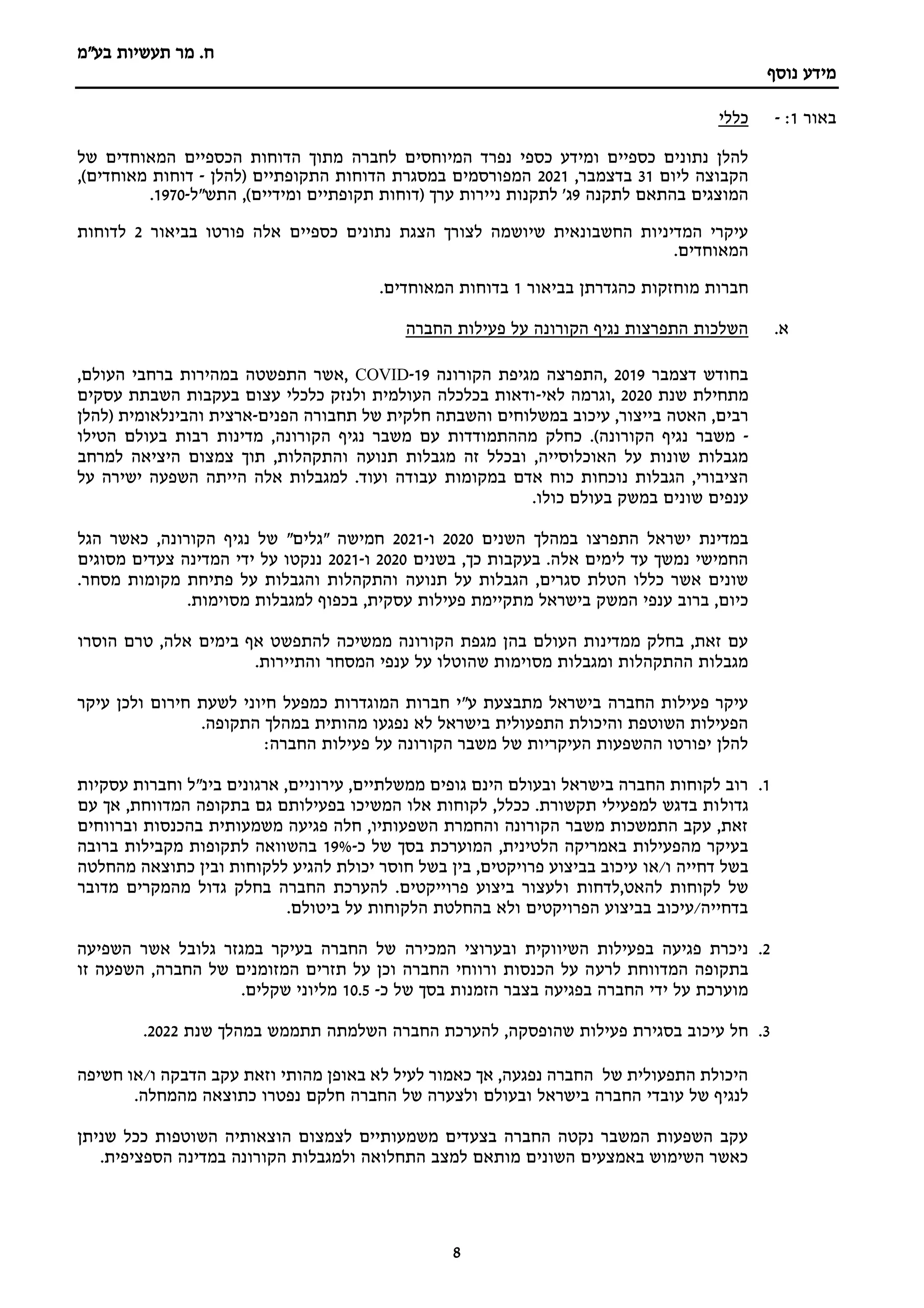 ‫מר‬ .‫ח‬
‫תעשיות‬
‫בע"מ‬
‫נוסף‬ ‫מידע‬
8
‫באור‬
1
:
-
‫כללי‬
‫המיוחסים‬ ‫נפרד‬ ‫כספי‬ ‫ומידע‬ ‫כספיים‬ ‫נתונים‬ ‫להלן‬
‫לחברה‬
‫של‬ ‫המאוחדים‬ ‫הכספיים‬ ‫הדוחות‬ ‫מתוך‬
‫ליום‬ ‫הקבוצה‬
31
,‫בדצמבר‬
2021
‫(להלן‬ ‫התקופתיים‬ ‫הדוחות‬ ‫במסגרת‬ ‫המפורסמים‬
-
,)‫מאוחדים‬ ‫דוחות‬
‫לתקנה‬ ‫בהתאם‬ ‫המוצגים‬
9
‫ג‬
'
‫ני‬ ‫לתקנות‬
‫תקופתיים‬ ‫(דוחות‬ ‫ערך‬ ‫ירות‬
‫ומידיים‬
‫התש"ל‬ ,)
-
1970
.
‫כספיים‬ ‫נתונים‬ ‫הצגת‬ ‫לצורך‬ ‫שיושמה‬ ‫החשבונאית‬ ‫המדיניות‬ ‫עיקרי‬
‫בב‬ ‫פורטו‬ ‫אלה‬
‫י‬
‫אור‬
2
‫לדוחות‬
.‫המאוחדים‬
‫בב‬ ‫כהגדרתן‬ ‫מוחזקות‬ ‫חברות‬
‫י‬
‫אור‬
1
.‫המאוחדים‬ ‫בדוחות‬
‫א‬
.
‫החברה‬ ‫פעילות‬ ‫על‬ ‫הקורונה‬ ‫נגיף‬ ‫התפרצות‬ ‫השלכות‬
‫בחודש‬
‫דצמבר‬
2019
‫התפרצה‬,
‫מגיפת‬
‫הקורונה‬
19
-
COVID
,‫העולם‬ ‫ברחבי‬ ‫במהירות‬ ‫התפשטה‬ ‫אשר‬,
‫שנת‬ ‫מתחילת‬
2020
‫לאי‬ ‫וגרמה‬,
-
‫עסקים‬ ‫השבתת‬ ‫בעקבות‬ ‫עצום‬ ‫כלכלי‬ ‫ולנזק‬ ‫העולמית‬ ‫בכלכלה‬ ‫ודאות‬
‫האטה‬ ,‫רבים‬
‫הפנים‬ ‫תחבורה‬ ‫של‬ ‫חלקית‬ ‫והשבתה‬ ‫במשלוחים‬ ‫עיכוב‬ ,‫בייצור‬
-
‫והבינלאומית‬ ‫ארצית‬
(
‫להלן‬
-
‫הקורונה‬ ‫נגיף‬ ‫משבר‬
)
‫נגיף‬ ‫משבר‬ ‫עם‬ ‫מההתמודדות‬ ‫כחלק‬ .
‫מדינות‬ ,‫הקורונה‬
‫הטילו‬ ‫בעולם‬ ‫רבות‬
‫תנועה‬ ‫מגבלות‬ ‫זה‬ ‫ובכלל‬ ,‫האוכלוסייה‬ ‫על‬ ‫שונות‬ ‫מגבלות‬
‫למרחב‬ ‫היציאה‬ ‫צמצום‬ ‫תוך‬ ,‫והתקהלות‬
‫במקומות‬ ‫אדם‬ ‫כוח‬ ‫נוכחות‬ ‫הגבלות‬ ,‫הציבורי‬
‫על‬ ‫ישירה‬ ‫השפעה‬ ‫הייתה‬ ‫אלה‬ ‫למגבלות‬ .‫ועוד‬ ‫עבודה‬
‫במשק‬ ‫שונים‬ ‫ענפים‬
‫כולו‬ ‫בעולם‬
.
‫במהלך‬ ‫התפרצו‬ ‫ישראל‬ ‫במדינת‬
‫השנים‬
2020
‫ו‬
-
2021
‫נגיף‬ ‫של‬ "‫"גלים‬ ‫חמישה‬
‫הגל‬ ‫כאשר‬ ,‫הקורונה‬
‫בשנים‬ ,‫כך‬ ‫בעקבות‬ .‫אלה‬ ‫לימים‬ ‫עד‬ ‫נמשך‬ ‫החמישי‬
2020
‫ו‬
-
2021
‫מסוגים‬ ‫צעדים‬ ‫המדינה‬ ‫ידי‬ ‫על‬ ‫ננקטו‬
‫תנועה‬ ‫על‬ ‫הגבלות‬ ,‫סגרים‬ ‫הטלת‬ ‫כללו‬ ‫אשר‬ ‫שונים‬
.‫מסחר‬ ‫מקומות‬ ‫פתיחת‬ ‫על‬ ‫והגבלות‬ ‫והתקהלות‬
‫בישראל‬ ‫המשק‬ ‫ענפי‬ ‫ברוב‬ ,‫כיום‬
‫מ‬
.‫מסוימות‬ ‫למגבלות‬ ‫בכפוף‬ ,‫עסקית‬ ‫פעילות‬ ‫תקיימת‬
‫בימים‬ ‫אף‬ ‫להתפשט‬ ‫ממשיכה‬ ‫הקורונה‬ ‫מגפת‬ ‫בהן‬ ‫העולם‬ ‫ממדינות‬ ‫בחלק‬ ,‫זאת‬ ‫עם‬
‫הוסרו‬ ‫טרם‬ ,‫אלה‬
‫המסחר‬ ‫ענפי‬ ‫על‬ ‫שהוטלו‬ ‫מסוימות‬ ‫ומגבלות‬ ‫ההתקהלות‬ ‫מגבלות‬
.‫והתיירות‬
‫כמפעל‬ ‫המוגדרות‬ ‫חברות‬ ‫ע"י‬ ‫מתבצעת‬ ‫בישראל‬ ‫החברה‬ ‫פעילות‬ ‫עיקר‬
‫עיקר‬ ‫ולכן‬ ‫חירום‬ ‫לשעת‬ ‫חיוני‬
.‫התקופה‬ ‫במהלך‬ ‫מהותית‬ ‫נפגעו‬ ‫לא‬ ‫בישראל‬ ‫התפעולית‬ ‫והיכולת‬ ‫השוטפת‬ ‫הפעילות‬
:‫החברה‬ ‫פעילות‬ ‫על‬ ‫הקורונה‬ ‫משבר‬ ‫של‬ ‫העיקריות‬ ‫ההשפעות‬ ‫יפורטו‬ ‫להלן‬
1
.
‫עסקיות‬ ‫וחברות‬ ‫בינ"ל‬ ‫ארגונים‬ ,‫עירוניים‬ ,‫ממשלתיים‬ ‫גופים‬ ‫הינם‬ ‫ובעולם‬ ‫בישראל‬ ‫החברה‬ ‫לקוחות‬ ‫רוב‬
‫גדול‬
‫עם‬ ‫אך‬ ,‫המדווחת‬ ‫בתקופה‬ ‫גם‬ ‫בפעילותם‬ ‫המשיכו‬ ‫אלו‬ ‫לקוחות‬ ,‫ככלל‬ .‫תקשורת‬ ‫למפעילי‬ ‫בדגש‬ ‫ות‬
‫וברווחים‬ ‫בהכנסות‬ ‫משמעותית‬ ‫פגיעה‬ ‫חלה‬ ,‫השפעותיו‬ ‫והחמרת‬ ‫הקורונה‬ ‫משבר‬ ‫התמשכות‬ ‫עקב‬ ,‫זאת‬
,‫הלטינית‬ ‫באמריקה‬ ‫מהפעילות‬ ‫בעיקר‬
‫כ‬ ‫של‬ ‫בסך‬ ‫המוערכת‬
-
19%
‫מקבילות‬ ‫לתקופות‬ ‫בהשוואה‬
‫ברובה‬
‫דחיי‬ ‫בשל‬
‫ה‬
‫או‬/‫ו‬
‫מהחלטה‬ ‫כתוצאה‬ ‫ובין‬ ‫ללקוחות‬ ‫להגיע‬ ‫יכולת‬ ‫חוסר‬ ‫בשל‬ ‫בין‬ ,‫פרויקטים‬ ‫בביצוע‬ ‫עיכוב‬
‫להאט‬ ‫לקוחות‬ ‫של‬
,
‫לדחות‬
‫ו‬
‫מדובר‬ ‫מהמקרים‬ ‫גדול‬ ‫בחלק‬ ‫החברה‬ ‫להערכת‬ .‫פרוייקטים‬ ‫ביצוע‬ ‫לעצור‬
.‫ביטולם‬ ‫על‬ ‫הלקוחות‬ ‫בהחלטת‬ ‫ולא‬ ‫הפרויקטים‬ ‫בביצוע‬ ‫עיכוב‬/‫בדחייה‬
2
.
‫השיווקית‬ ‫בפעילות‬ ‫פגיעה‬ ‫ניכרת‬
‫המכירה‬ ‫ובערוצי‬
‫השפיעה‬ ‫אשר‬ ‫גלובל‬ ‫במגזר‬ ‫בעיקר‬ ‫החברה‬ ‫של‬
‫לרע‬ ‫המדווחת‬ ‫בתקופה‬
‫החברה‬ ‫של‬ ‫המזומנים‬ ‫תזרים‬ ‫על‬ ‫וכן‬ ‫החברה‬ ‫ורווחי‬ ‫הכנסות‬ ‫על‬ ‫ה‬
‫זו‬ ‫השפעה‬ ,
‫כ‬ ‫של‬ ‫בסך‬ ‫הזמנות‬ ‫בצבר‬ ‫בפגיעה‬ ‫החברה‬ ‫ידי‬ ‫על‬ ‫מוערכת‬
-
10.5
.‫שקלים‬ ‫מליוני‬
3
.
‫החברה‬ ‫להערכת‬ ,‫שהופסקה‬ ‫פעילות‬ ‫בסגירת‬ ‫עיכוב‬ ‫חל‬
‫השלמת‬
‫ה‬
‫שנת‬ ‫במהלך‬ ‫תתממש‬
2022
.
‫עקב‬ ‫וזאת‬ ‫מהותי‬ ‫באופן‬ ‫לא‬ ‫לעיל‬ ‫כאמור‬ ‫אך‬ ,‫נפגעה‬ ‫החברה‬ ‫של‬ ‫התפעולית‬ ‫היכולת‬
‫חשיפה‬ ‫או‬/‫ו‬ ‫הדבקה‬
‫ובע‬ ‫בישראל‬ ‫החברה‬ ‫עובדי‬ ‫של‬ ‫לנגיף‬
‫ו‬
‫לם‬
.‫מהמחלה‬ ‫כתוצאה‬ ‫נפטרו‬ ‫חלקם‬ ‫החברה‬ ‫של‬ ‫ולצערה‬
‫שניתן‬ ‫ככל‬ ‫השוטפות‬ ‫הוצאותיה‬ ‫לצמצום‬ ‫משמעותיים‬ ‫בצעדים‬ ‫החברה‬ ‫נקטה‬ ‫המשבר‬ ‫השפעות‬ ‫עקב‬
.‫הספציפית‬ ‫במדינה‬ ‫הקורונה‬ ‫ולמגבלות‬ ‫התחלואה‬ ‫למצב‬ ‫מותאם‬ ‫השונים‬ ‫באמצעים‬ ‫השימוש‬ ‫כאשר‬
 