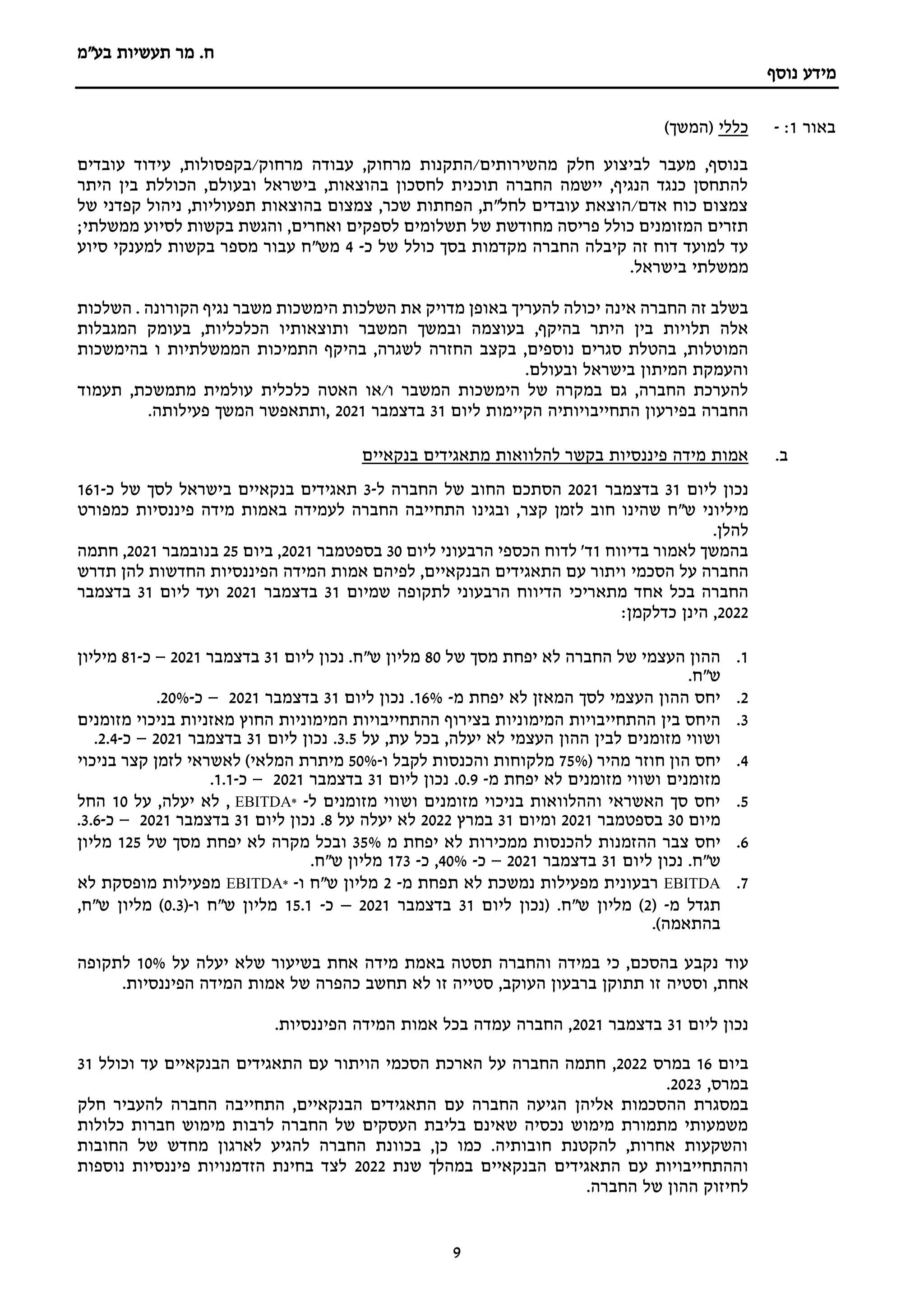 ‫מר‬ .‫ח‬
‫תעשיות‬
‫בע"מ‬
‫נוסף‬ ‫מידע‬
9
‫באור‬
1
:
-
‫כללי‬
)‫(המשך‬
‫ע‬ ,‫בקפסולות‬/‫מרחוק‬ ‫עבודה‬ ,‫מרחוק‬ ‫התקנות‬/‫מהשירותים‬ ‫חלק‬ ‫לביצוע‬ ‫מעבר‬ ,‫בנוסף‬
‫עובדים‬ ‫ידוד‬
‫היתר‬ ‫בין‬ ‫הכוללת‬ ,‫ובעולם‬ ‫בישראל‬ ,‫בהוצאות‬ ‫לחסכון‬ ‫תוכנית‬ ‫החברה‬ ‫יישמה‬ ,‫הנגיף‬ ‫כנגד‬ ‫להתחסן‬
‫של‬ ‫קפדני‬ ‫ניהול‬ ,‫תפעוליות‬ ‫בהוצאות‬ ‫צמצום‬ ,‫שכר‬ ‫הפחתות‬ ,‫לחל"ת‬ ‫עובדים‬ ‫הוצאת‬/‫אדם‬ ‫כוח‬ ‫צמצום‬
‫לסי‬ ‫בקשות‬ ‫והגשת‬ ,‫ואחרים‬ ‫לספקים‬ ‫תשלומים‬ ‫של‬ ‫מחודשת‬ ‫פריסה‬ ‫כולל‬ ‫המזומנים‬ ‫תזרים‬
;‫ממשלתי‬ ‫וע‬
‫כ‬ ‫של‬ ‫כולל‬ ‫בסך‬ ‫מקדמות‬ ‫החברה‬ ‫קיבלה‬ ‫זה‬ ‫דוח‬ ‫למועד‬ ‫עד‬
-
4
‫סיוע‬ ‫למענקי‬ ‫בקשות‬ ‫מספר‬ ‫עבור‬ ‫מש"ח‬
.‫בישראל‬ ‫ממשלתי‬
‫הימשכות‬ ‫השלכות‬ ‫את‬ ‫מדויק‬ ‫באופן‬ ‫להעריך‬ ‫יכולה‬ ‫אינה‬ ‫החברה‬ ‫זה‬ ‫בשלב‬
‫השלכות‬ . ‫הקורונה‬ ‫נגיף‬ ‫משבר‬
‫המשבר‬ ‫ובמשך‬ ‫בעוצמה‬ ,‫בהיקף‬ ‫היתר‬ ‫בין‬ ‫תלויות‬ ‫אלה‬
‫ותוצאותי‬
‫המגבלות‬ ‫בעומק‬ ,‫הכלכליות‬ ‫ו‬
‫החזרה‬ ‫בקצב‬ ,‫נוספים‬ ‫סגרים‬ ‫בהטלת‬ ,‫המוטלות‬
‫בהימשכות‬ ‫ו‬ ‫הממשלתיות‬ ‫התמיכות‬ ‫בהיקף‬ ,‫לשגרה‬
.‫ובעולם‬ ‫בישראל‬ ‫המיתון‬ ‫והעמקת‬
‫כלכלית‬ ‫האטה‬ ‫או‬/‫ו‬ ‫המשבר‬ ‫הימשכות‬ ‫של‬ ‫במקרה‬ ‫גם‬ ,‫החברה‬ ‫להערכת‬
‫תעמוד‬ ,‫מתמשכת‬ ‫עולמית‬
‫הקיימות‬ ‫התחייבויותיה‬ ‫בפירעון‬ ‫החברה‬
‫ליום‬
31
‫בדצמבר‬
2021
‫פעילותה‬ ‫המשך‬ ‫ותתאפשר‬,
.
‫ב‬
.
‫מ‬ ‫להלוואות‬ ‫בקשר‬ ‫פיננסיות‬ ‫מידה‬ ‫אמות‬
‫בנקאיים‬ ‫תאגידים‬
‫נכון‬
‫ליום‬
31
‫בדצמבר‬
2021
‫הסתכם‬
‫החוב‬
‫של‬
‫החברה‬
‫ל‬
-
3
‫תאגידים‬
‫בנקאיים‬
‫בישראל‬
‫לסך‬
‫של‬
‫כ‬
-
161
‫מיליוני‬
‫ש‬
‫"ח‬
‫ש‬
‫הינו‬
‫חוב‬
‫לזמן‬
‫קצר‬
,
‫ו‬
‫בגינו‬
‫התחייבה‬
‫החברה‬
‫לעמידה‬
‫באמות‬
‫מידה‬
‫פיננסיות‬
‫כמפורט‬
‫להלן‬
.
‫בדיווח‬ ‫לאמור‬ ‫בהמשך‬
1
‫הרבעוני‬ ‫הכספי‬ ‫לדוח‬ '‫ד‬
‫ליום‬
30
‫בספטמבר‬
2021
‫ב‬ ,
‫יום‬
25
‫בנובמבר‬
2021
,
‫חתמה‬
‫החברה‬
‫על‬
‫הסכמי‬
‫הבנקאיים‬ ‫התאגידים‬ ‫עם‬ ‫ויתור‬
,
‫אמות‬ ‫לפיהם‬
‫המידה‬
‫הפיננסיות‬
‫החדשות‬
‫להן‬
‫תדרש‬
‫אחד‬ ‫בכל‬ ‫החברה‬
‫מתאריכי‬
‫שמיום‬ ‫לתקופה‬ ‫הרבעוני‬ ‫הדיווח‬
31
‫בד‬
‫צמבר‬
2021
‫ליום‬ ‫ועד‬
31
‫בדצמבר‬
2022
:‫כדלקמן‬ ‫הינן‬ ,
1
.
‫של‬ ‫מסך‬ ‫יפחת‬ ‫לא‬ ‫החברה‬ ‫של‬ ‫העצמי‬ ‫ההון‬
80
‫ליום‬ ‫נכון‬ .‫ש"ח‬ ‫מליון‬
31
‫בדצמבר‬
2021
–
‫כ‬
-
81
‫מיליון‬
.‫ש"ח‬
2
.
‫מ‬ ‫יפחת‬ ‫לא‬ ‫המאזן‬ ‫לסך‬ ‫העצמי‬ ‫ההון‬ ‫יחס‬
-
16%
‫ליום‬ ‫נכון‬ .
31
‫בדצמבר‬
2021
–
‫כ‬
-
20%
.
3
.
‫היחס‬
‫בין‬
‫ההתחייבויות‬
‫המימוניות‬
‫בצירוף‬
‫ההתחייבויות‬
‫המימוניות‬
‫החוץ‬
‫מאזניות‬
‫בניכוי‬
‫מזומנים‬
‫ושווי‬
‫מזומנים‬
‫לבין‬
‫ההון‬
‫העצמי‬
‫לא‬
‫יעלה‬
,
‫בכל‬
‫עת‬
,
‫על‬
3.5
.
‫ליום‬ ‫נכון‬
31
‫בדצמבר‬
2021
–
‫כ‬
-
2.4
.
4
.
‫יחס‬
‫הון‬
‫חוזר‬
‫מהיר‬
(
75%
‫מלקוחות‬
‫והכנסות‬
‫לקבל‬
‫ו‬
-
50%
‫מיתרת‬
‫המלאי‬
)
‫לאשראי‬
‫לזמן‬
‫קצר‬
‫בניכוי‬
‫מזומנים‬
‫ושווי‬
‫מזומנים‬
‫לא‬
‫יפחת‬
‫מ‬
-
0.9
.
‫ליום‬ ‫נכון‬
31
‫בדצמבר‬
2021
–
‫כ‬
-
1.1
.
5
.
‫ל‬ ‫מזומנים‬ ‫ושווי‬ ‫מזומנים‬ ‫בניכוי‬ ‫וההלוואות‬ ‫האשראי‬ ‫סך‬ ‫יחס‬
-
*
EBITDA
‫על‬ ,‫יעלה‬ ‫לא‬ ,
10
‫החל‬
‫מיום‬
30
‫בספטמבר‬
2021
‫ומיום‬
31
‫במרץ‬
2022
‫על‬ ‫יעלה‬ ‫לא‬
8
‫ליום‬ ‫נכון‬ .
31
‫בדצמבר‬
2021
–
‫כ‬
-
3.6
.
6
.
‫צבר‬ ‫יחס‬
‫מ‬ ‫יפחת‬ ‫לא‬ ‫ממכירות‬ ‫להכנסות‬ ‫ההזמנות‬
35%
‫ו‬
‫מ‬ ‫יפחת‬ ‫לא‬ ‫מקרה‬ ‫בכל‬
‫של‬ ‫סך‬
125
‫מליון‬
‫ליום‬ ‫נכון‬ .‫ש"ח‬
31
‫בדצמבר‬
2021
–
‫כ‬
-
40%
‫כ‬ ,
-
173
‫מליון‬
‫ש‬
‫"ח‬
.
7
.
EBITDA
‫מ‬ ‫תפחת‬ ‫לא‬ ‫נמשכת‬ ‫מפעילות‬ ‫רבעונית‬
-
2
‫ו‬ ‫ש"ח‬ ‫מליון‬
-
*
EBITDA
‫לא‬ ‫מופסקת‬ ‫מפעילות‬
‫מ‬ ‫תגדל‬
-
(
2
.‫ש"ח‬ ‫מליון‬ )
‫ליום‬ ‫(נכון‬
31
‫בדצמבר‬
2021
–
‫כ‬
-
15.1
‫ו‬ ‫ש"ח‬ ‫מליון‬
-
(
0.3
,‫ש"ח‬ ‫מליון‬ )
.)‫בהתאמה‬
‫עוד‬
‫על‬ ‫יעלה‬ ‫שלא‬ ‫בשיעור‬ ‫אחת‬ ‫מידה‬ ‫באמת‬ ‫תסטה‬ ‫והחברה‬ ‫במידה‬ ‫כי‬ ,‫בהסכם‬ ‫נקבע‬
10%
‫לתקופה‬
,‫אחת‬
‫וסטיה‬
.‫הפיננסיות‬ ‫המידה‬ ‫אמות‬ ‫של‬ ‫כהפרה‬ ‫תחשב‬ ‫לא‬ ‫זו‬ ‫סטייה‬ ,‫העוקב‬ ‫ברבעון‬ ‫תתוקן‬ ‫זו‬
‫ליום‬ ‫נכון‬
31
‫בדצמבר‬
2021
‫הפיננסיות‬ ‫המידה‬ ‫אמות‬ ‫בכל‬ ‫עמדה‬ ‫החברה‬ ,
.
‫ביום‬
16
‫במרס‬
2022
,
‫התאגידים‬ ‫עם‬ ‫הויתור‬ ‫הסכמי‬ ‫הארכת‬ ‫על‬ ‫החברה‬ ‫חתמה‬
‫וכולל‬ ‫עד‬ ‫הבנקאיים‬
31
‫במרס‬
,
2023
.
‫אליהן‬ ‫ההסכמות‬ ‫במסגרת‬
‫חלק‬ ‫להעביר‬ ‫החברה‬ ‫התחייבה‬ ,‫הבנקאיים‬ ‫התאגידים‬ ‫עם‬ ‫החברה‬ ‫הגיעה‬
‫כלולות‬ ‫חברות‬ ‫מימוש‬ ‫לרבות‬ ‫החברה‬ ‫של‬ ‫העסקים‬ ‫בליבת‬ ‫שאינם‬ ‫נכסיה‬ ‫מימוש‬ ‫מתמורת‬ ‫משמעותי‬
‫החובות‬ ‫של‬ ‫מחדש‬ ‫לארגון‬ ‫להגיע‬ ‫החברה‬ ‫בכוונת‬ ,‫כן‬ ‫כמו‬ .‫חובותיה‬ ‫להקטנת‬ ,‫אחרות‬ ‫והשקעות‬
‫במה‬ ‫הבנקאיים‬ ‫התאגידים‬ ‫עם‬ ‫וההתחייבויות‬
‫שנת‬ ‫לך‬
2022
‫נוספות‬ ‫פיננסיות‬ ‫הזדמנויות‬ ‫בחינת‬ ‫לצד‬
.‫החברה‬ ‫של‬ ‫ההון‬ ‫לחיזוק‬
 