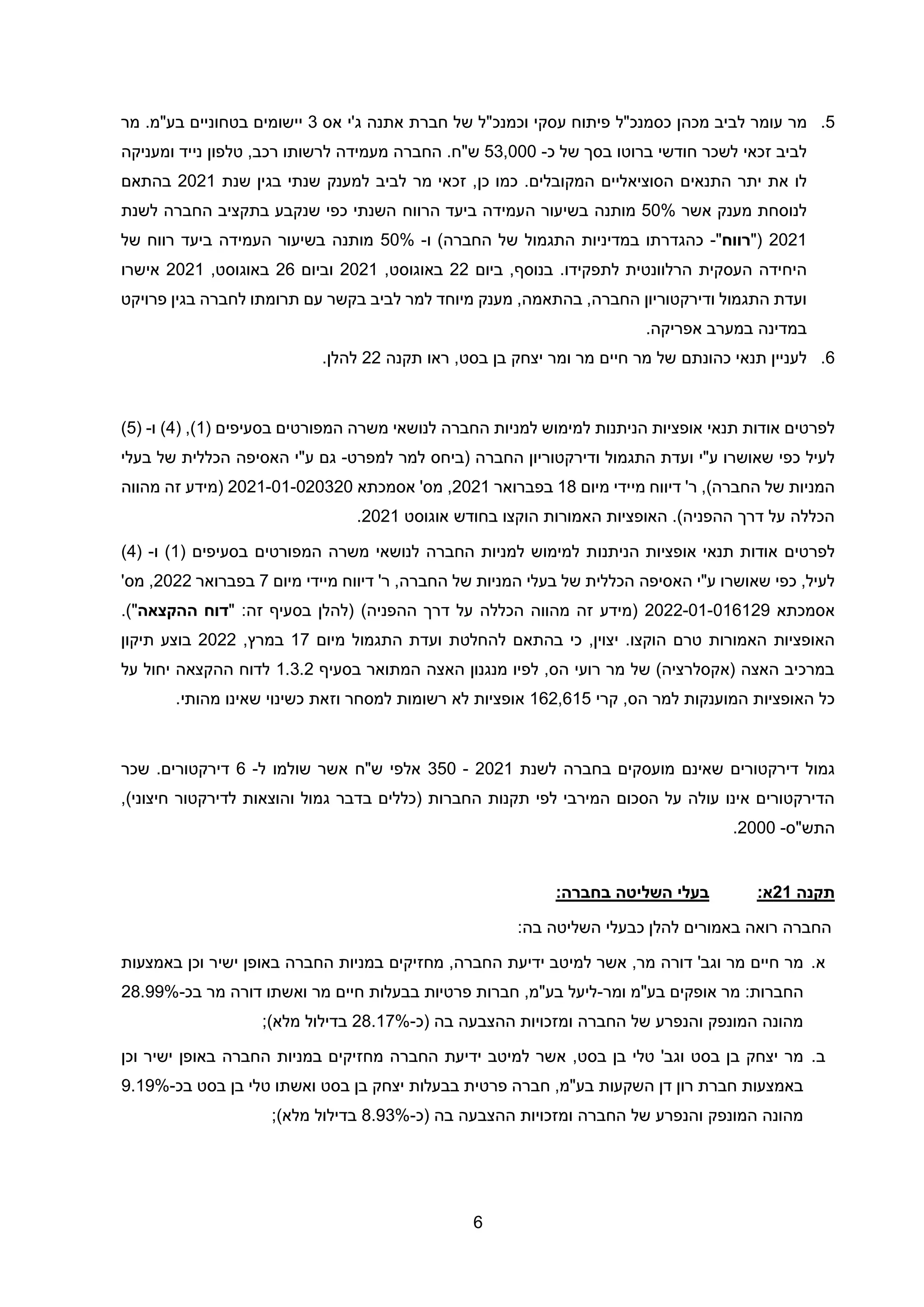 6
5
.
‫מר‬
‫עומר‬
‫לביב‬
‫מכהן‬
‫כסמנכ‬
‫"ל‬
‫פיתוח‬
‫ע‬
‫סקי‬
‫ו‬
‫כמנכ‬
‫"ל‬
‫של‬
‫חברת‬
‫אתנה‬
‫ג‬
‫'י‬
‫אס‬
3
‫יישומים‬
‫בטחוניים‬
‫בע‬
‫"מ‬
‫מר‬ .
‫לביב‬
‫זכאי‬
‫בסך‬ ‫ברוטו‬ ‫חודשי‬ ‫לשכר‬
‫כ‬ ‫של‬
-
53,000
‫ש‬
.‫"ח‬
‫החברה‬
‫מעמידה‬
‫לרשותו‬
‫רכב‬
,
‫טלפון‬
‫נייד‬
‫ומעניקה‬
‫לו‬
‫את‬
‫יתר‬
‫התנאים‬
‫הסוציאליים‬
‫המקובלים‬
.
,‫כן‬ ‫כמו‬
‫מר‬ ‫זכאי‬
‫לביב‬
‫שנת‬ ‫בגין‬ ‫שנתי‬ ‫למענק‬
2021
‫בהתאם‬
‫מענק‬ ‫לנוסחת‬
‫אשר‬
50%
‫מותנה‬
‫ה‬ ‫בשיעור‬
‫הרווח‬ ‫ביעד‬ ‫עמידה‬
‫לשנת‬ ‫החברה‬ ‫בתקציב‬ ‫שנקבע‬ ‫כפי‬ ‫השנתי‬
2021
"(
‫רווח‬
"
-
‫התגמול‬ ‫במדיניות‬ ‫כהגדרתו‬
‫ו‬ )‫החברה‬ ‫של‬
-
50%
‫ה‬ ‫בשיעור‬ ‫מותנה‬
‫של‬ ‫רווח‬ ‫ביעד‬ ‫עמידה‬
‫העסקית‬ ‫היחידה‬
‫לתפקידו‬ ‫הרלוונטית‬
.
‫בנוסף‬
‫ביום‬ ,
22
,‫באוגוסט‬
2021
‫וביום‬
26
,‫באוגוסט‬
2021
‫אישרו‬
‫החברה‬ ‫ודירקטוריון‬ ‫התגמול‬ ‫ועדת‬
,‫בהתאמה‬ ,
‫מיוחד‬ ‫מענק‬
‫לביב‬ ‫למר‬
‫פרויקט‬ ‫בגין‬ ‫לחברה‬ ‫תרומתו‬ ‫עם‬ ‫בקשר‬
.‫אפריקה‬ ‫במערב‬ ‫במדינה‬
6
.
‫לעניין‬
‫כהונתם‬ ‫תנאי‬
‫תקנה‬ ‫ראו‬ ,‫בסט‬ ‫בן‬ ‫יצחק‬ ‫ומר‬ ‫מר‬ ‫חיים‬ ‫מר‬ ‫של‬
22
.‫להלן‬
‫לפרטים‬
‫אודות‬
‫תנאי‬
( ‫בסעיפים‬ ‫המפורטים‬ ‫משרה‬ ‫לנושאי‬ ‫החברה‬ ‫למניות‬ ‫למימוש‬ ‫הניתנות‬ ‫אופציות‬
1
( ,)
4
)
‫ו‬
-
(
5
)
‫לעיל‬
‫ו‬ ‫התגמול‬ ‫ועדת‬ ‫ע"י‬ ‫שאושרו‬ ‫כפי‬
( ‫החברה‬ ‫דירקטוריון‬
‫ביחס‬
‫למפרט‬ ‫למר‬
-
‫גם‬
‫ע"י‬
‫האסיפה‬
‫בעלי‬ ‫של‬ ‫הכללית‬
‫דיווח‬ '‫ר‬ ,)‫החברה‬ ‫של‬ ‫המניות‬
‫מיידי‬
‫מיום‬
18
‫ב‬
‫פברואר‬
2021
,
‫מס‬
'
‫אסמכתא‬
2021-01-020320
‫מהווה‬ ‫זה‬ ‫(מידע‬
‫אוגוסט‬ ‫בחודש‬ ‫הוקצו‬ ‫האמורות‬ ‫האופציות‬ .)‫ההפניה‬ ‫דרך‬ ‫על‬ ‫הכללה‬
2021
.
‫לפרטים‬
‫הניתנו‬ ‫אופציות‬ ‫תנאי‬ ‫אודות‬
( ‫בסעיפים‬ ‫המפורטים‬ ‫משרה‬ ‫לנושאי‬ ‫החברה‬ ‫למניות‬ ‫למימוש‬ ‫ת‬
1
)
‫ו‬
-
(
4
)
,‫לעיל‬
‫כפי‬
‫ע"י‬ ‫שאושרו‬
‫האסיפה‬
‫דיווח‬ '‫ר‬ ,‫החברה‬ ‫של‬ ‫המניות‬ ‫בעלי‬ ‫של‬ ‫הכללית‬
‫מיידי‬
‫מיום‬
7
‫בפברואר‬
2022
,
‫מס‬
'
‫אסמכתא‬
2022-01-016129
)‫ההפניה‬ ‫דרך‬ ‫על‬ ‫הכללה‬ ‫מהווה‬ ‫זה‬ ‫(מידע‬
" :‫זה‬ ‫בסעיף‬ ‫(להלן‬
‫ההקצאה‬ ‫דוח‬
)"
.
‫האמורות‬ ‫האופציות‬
‫טרם‬
‫הוקצו‬
.
‫להחלטת‬ ‫בהתאם‬ ‫כי‬ ,‫יצוין‬
‫התגמול‬ ‫ועדת‬
‫מיום‬
17
,‫במרץ‬
2022
‫תיקון‬ ‫בוצע‬
‫בסעיף‬ ‫המתואר‬ ‫האצה‬ ‫מנגנון‬ ‫לפיו‬ ,‫הס‬ ‫רועי‬ ‫מר‬ ‫של‬ )‫(אקסלרציה‬ ‫האצה‬ ‫במרכיב‬
1.3.2
‫על‬ ‫יחול‬ ‫ההקצאה‬ ‫לדוח‬
‫קרי‬ ,‫הס‬ ‫למר‬ ‫המוענקות‬ ‫האופציות‬ ‫כל‬
162,615
‫למסחר‬ ‫רשומות‬ ‫לא‬ ‫אופציות‬
‫וז‬
‫מהותי‬ ‫שאינו‬ ‫כשינוי‬ ‫את‬
.
‫גמול‬
‫בחברה‬ ‫מועסקים‬ ‫שאינם‬ ‫דירקטורים‬
‫לשנת‬
2021
-
350
‫אלפי‬
‫ש"ח‬
‫ל‬ ‫שולמו‬ ‫אשר‬
-
6
‫שכר‬ .‫דירקטורים‬
‫ה‬ ‫תקנות‬ ‫לפי‬ ‫המירבי‬ ‫הסכום‬ ‫על‬ ‫עולה‬ ‫אינו‬ ‫הדירקטורים‬
‫בדבר‬ ‫(כללים‬ ‫חברות‬
‫גמול‬
,)‫חיצוני‬ ‫לדירקטור‬ ‫והוצאות‬
‫התש"ס‬
-
2000
.
‫תקנה‬
21
:‫א‬
:‫בחברה‬ ‫השליטה‬ ‫בעלי‬
‫כ‬ ‫להלן‬ ‫באמורים‬ ‫רואה‬ ‫החברה‬
‫בעלי‬
‫השליטה‬
‫בה‬
:
‫א‬
.
‫מר‬
‫חיים‬
‫מר‬
‫מר‬ ‫דורה‬ '‫וגב‬
,
,‫החברה‬ ‫ידיעת‬ ‫למיטב‬ ‫אשר‬
‫מחזיק‬
‫ים‬
‫במניות‬
‫החברה‬
‫באופן‬
‫ישיר‬
‫וכן‬
‫באמצעות‬
‫החברות‬
:
‫מר‬
‫אופקים‬
‫בע‬
"
‫מ‬
‫ומר‬
-
‫ליעל‬
‫בע‬
"
‫מ‬
,
‫חברות‬
‫פרטיות‬
‫בבעלות‬
‫חיים‬
‫מר‬
‫ואשתו‬
‫דורה‬
‫מר‬
‫בכ‬
-
28.99%
‫(כ‬ ‫בה‬ ‫ההצבעה‬ ‫ומזכויות‬ ‫החברה‬ ‫של‬ ‫והנפרע‬ ‫המונפק‬ ‫מהונה‬
-
28.17%
)‫מלא‬ ‫בדילול‬
;
‫ב‬
.
‫מר‬
‫יצחק‬
‫בן‬
‫בסט‬
‫בסט‬ ‫בן‬ ‫טלי‬ '‫וגב‬
,
‫החברה‬ ‫ידיעת‬ ‫למיטב‬ ‫אשר‬
‫מחזיק‬
‫ים‬
‫במניות‬
‫החברה‬
‫באופן‬
‫ישיר‬
‫ו‬
‫כן‬
‫באמצעות‬
‫חברת‬
‫רון‬
‫דן‬
‫השקעות‬
‫בע‬
"
‫מ‬
,
‫חברה‬
‫פרטית‬
‫בבעלות‬
‫יצחק‬
‫בן‬
‫בסט‬
‫ואשתו‬
‫טלי‬
‫בן‬
‫בסט‬
‫בכ‬
-
9.19%
‫(כ‬ ‫בה‬ ‫ההצבעה‬ ‫ומזכויות‬ ‫החברה‬ ‫של‬ ‫והנפרע‬ ‫המונפק‬ ‫מהונה‬
-
8.93%
)‫מלא‬ ‫בדילול‬
;
 