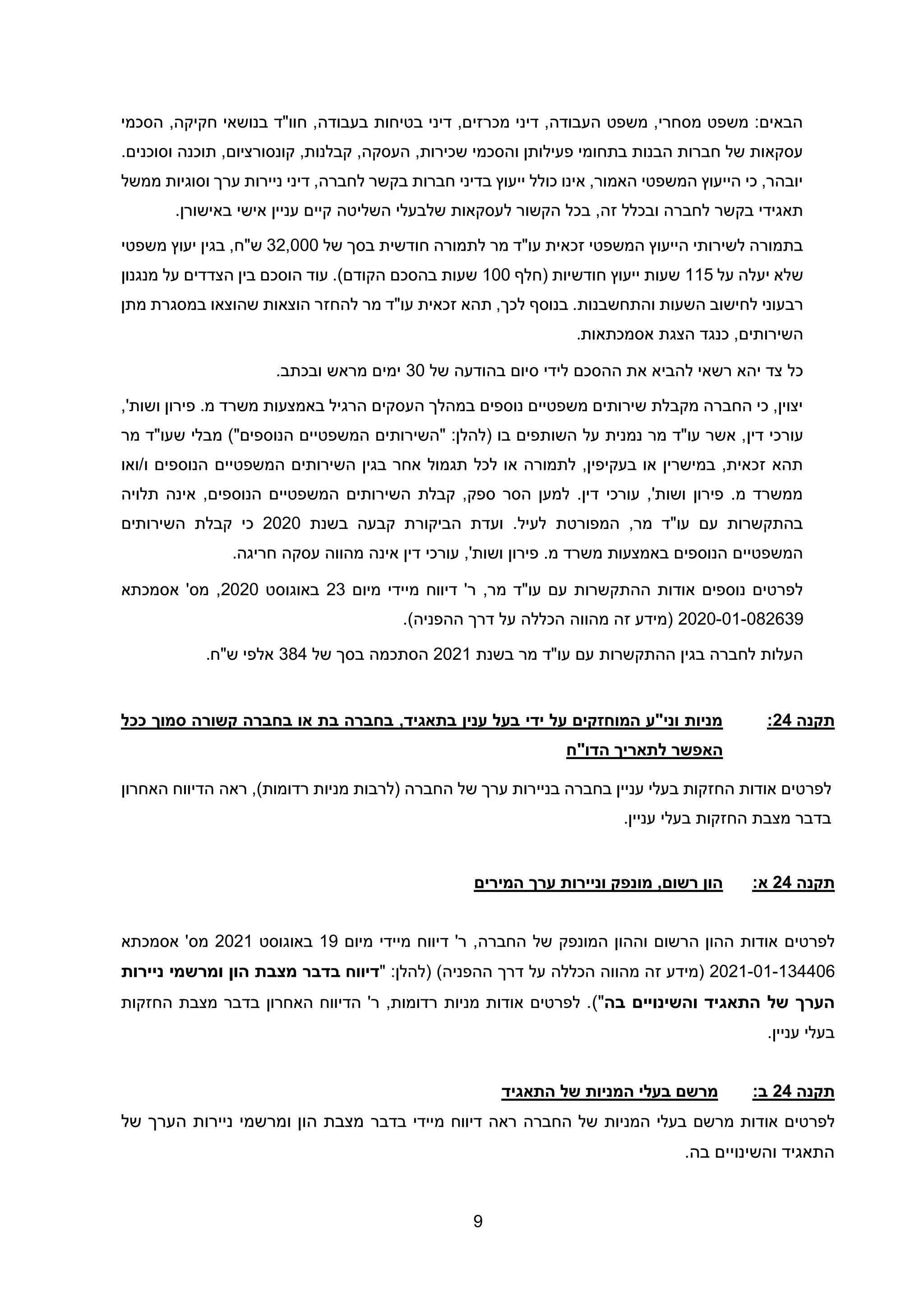 9
‫הסכ‬ ,‫חקיקה‬ ‫בנושאי‬ ‫חוו"ד‬ ,‫בעבודה‬ ‫בטיחות‬ ‫דיני‬ ,‫מכרזים‬ ‫דיני‬ ,‫העבודה‬ ‫משפט‬ ,‫מסחרי‬ ‫משפט‬ :‫הבאים‬
‫מי‬
.‫וסוכנים‬ ‫תוכנה‬ ,‫קונסורציום‬ ,‫קבלנות‬ ,‫העסקה‬ ,‫שכירות‬ ‫והסכמי‬ ‫פעילותן‬ ‫בתחומי‬ ‫הבנות‬ ‫חברות‬ ‫של‬ ‫עסקאות‬
‫ממשל‬ ‫וסוגיות‬ ‫ערך‬ ‫ניירות‬ ‫דיני‬ ,‫לחברה‬ ‫בקשר‬ ‫חברות‬ ‫בדיני‬ ‫ייעוץ‬ ‫כולל‬ ‫אינו‬ ,‫האמור‬ ‫המשפטי‬ ‫הייעוץ‬ ‫כי‬ ,‫יובהר‬
‫השליטה‬ ‫שלבעלי‬ ‫לעסקאות‬ ‫הקשור‬ ‫בכל‬ ,‫זה‬ ‫ובכלל‬ ‫לחברה‬ ‫בקשר‬ ‫תאגידי‬
.‫באישורן‬ ‫אישי‬ ‫עניין‬ ‫קיים‬
‫של‬ ‫בסך‬ ‫חודשית‬ ‫לתמורה‬ ‫מר‬ ‫עו"ד‬ ‫זכאית‬ ‫המשפטי‬ ‫הייעוץ‬ ‫לשירותי‬ ‫בתמורה‬
32,000
‫משפטי‬ ‫יעוץ‬ ‫בגין‬ ,‫ש"ח‬
‫על‬ ‫יעלה‬ ‫שלא‬
115
‫(חלף‬ ‫חודשיות‬ ‫ייעוץ‬ ‫שעות‬
100
‫מנגנון‬ ‫על‬ ‫הצדדים‬ ‫בין‬ ‫הוסכם‬ ‫עוד‬ .)‫הקודם‬ ‫בהסכם‬ ‫שעות‬
‫בנוסף‬ .‫והתחשבנות‬ ‫השעות‬ ‫לחישוב‬ ‫רבעוני‬
‫מתן‬ ‫במסגרת‬ ‫שהוצאו‬ ‫הוצאות‬ ‫להחזר‬ ‫מר‬ ‫עו"ד‬ ‫זכאית‬ ‫תהא‬ ,‫לכך‬
‫אסמכתאות‬ ‫הצגת‬ ‫כנגד‬ ,‫השירותים‬
.
‫של‬ ‫בהודעה‬ ‫סיום‬ ‫לידי‬ ‫ההסכם‬ ‫את‬ ‫להביא‬ ‫רשאי‬ ‫יהא‬ ‫צד‬ ‫כל‬
30
.‫ובכתב‬ ‫מראש‬ ‫ימים‬
,'‫ושות‬ ‫פירון‬ .‫מ‬ ‫משרד‬ ‫באמצעות‬ ‫הרגיל‬ ‫העסקים‬ ‫במהלך‬ ‫נוספים‬ ‫משפטיים‬ ‫שירותים‬ ‫מקבלת‬ ‫החברה‬ ‫כי‬ ,‫יצוין‬
‫דין‬ ‫עורכי‬
‫מר‬ ‫שעו"ד‬ ‫מבלי‬ )"‫הנוספים‬ ‫המשפטיים‬ ‫"השירותים‬ :‫(להלן‬ ‫בו‬ ‫השותפים‬ ‫על‬ ‫נמנית‬ ‫מר‬ ‫עו"ד‬ ‫אשר‬ ,
‫ואו‬/‫ו‬ ‫הנוספים‬ ‫המשפטיים‬ ‫השירותים‬ ‫בגין‬ ‫אחר‬ ‫תגמול‬ ‫לכל‬ ‫או‬ ‫לתמורה‬ ,‫בעקיפין‬ ‫או‬ ‫במישרין‬ ,‫זכאית‬ ‫תהא‬
‫א‬ ,‫הנוספים‬ ‫המשפטיים‬ ‫השירותים‬ ‫קבלת‬ ,‫ספק‬ ‫הסר‬ ‫למען‬ .‫דין‬ ‫עורכי‬ ,'‫ושות‬ ‫פירון‬ .‫מ‬ ‫ממשרד‬
‫תלויה‬ ‫ינה‬
‫בשנת‬ ‫קבעה‬ ‫הביקורת‬ ‫ועדת‬ .‫לעיל‬ ‫המפורטת‬ ,‫מר‬ ‫עו"ד‬ ‫עם‬ ‫בהתקשרות‬
2020
‫השירותים‬ ‫קבלת‬ ‫כי‬
‫חריגה‬ ‫עסקה‬ ‫מהווה‬ ‫אינה‬ ‫דין‬ ‫עורכי‬ ,'‫ושות‬ ‫פירון‬ .‫מ‬ ‫משרד‬ ‫באמצעות‬ ‫הנוספים‬ ‫המשפטיים‬
.
‫מיום‬ ‫מיידי‬ ‫דיווח‬ '‫ר‬ ,‫מר‬ ‫עו"ד‬ ‫עם‬ ‫ההתקשרות‬ ‫אודות‬ ‫נוספים‬ ‫לפרטים‬
23
‫באוגוסט‬
2020
‫אסמכת‬ '‫מס‬ ,
‫א‬
2020-01-082639
.)‫ההפניה‬ ‫דרך‬ ‫על‬ ‫הכללה‬ ‫מהווה‬ ‫זה‬ ‫(מידע‬
‫בשנת‬ ‫מר‬ ‫עו"ד‬ ‫עם‬ ‫ההתקשרות‬ ‫בגין‬ ‫לחברה‬ ‫העלות‬
2021
‫של‬ ‫בסך‬ ‫הסתכמה‬
384
‫ש"ח‬ ‫אלפי‬
.
‫תקנה‬
24
:
‫ככל‬ ‫סמוך‬ ‫קשורה‬ ‫בחברה‬ ‫או‬ ‫בת‬ ‫בחברה‬ ,‫בתאגיד‬ ‫ענין‬ ‫בעל‬ ‫ידי‬ ‫על‬ ‫המוחזקים‬ ‫וני"ע‬ ‫מניות‬
‫הדו"ח‬ ‫לתאריך‬ ‫האפשר‬
‫לפרטים‬
‫אודות‬
‫החזקות‬
‫בעלי‬
‫עניין‬
‫בחברה‬
‫בניירות‬
‫ערך‬
‫של‬
‫החברה‬
,)‫רדומות‬ ‫מניות‬ ‫(לרבות‬
‫ר‬
‫אה‬
‫האחרון‬ ‫הדיווח‬
.‫עניין‬ ‫בעלי‬ ‫החזקות‬ ‫מצבת‬ ‫בדבר‬
‫תקנה‬
24
:‫א‬
‫המירים‬ ‫ערך‬ ‫וניירות‬ ‫מונפק‬ ,‫רשום‬ ‫הון‬
‫לפרטים‬
‫הרשום‬ ‫ההון‬ ‫אודות‬
‫וההון‬
‫המונפק‬
‫ר‬ ,‫החברה‬ ‫של‬
'
‫מיום‬ ‫מיידי‬ ‫דיווח‬
19
‫באוגוסט‬
2021
‫אסמכתא‬ '‫מס‬
134406
-
01
-
21
20
‫(מידע‬
‫זה‬
‫מהווה‬
‫הכללה‬
‫על‬
‫דרך‬
‫ההפניה‬
" :‫(להלן‬ )
‫דיווח‬
‫בדבר‬
‫ניירות‬ ‫ומרשמי‬ ‫הון‬ ‫מצבת‬
‫בה‬ ‫והשינויים‬ ‫התאגיד‬ ‫של‬ ‫הערך‬
)"
‫בדבר‬ ‫האחרון‬ ‫הדיווח‬ '‫ר‬ ,‫רדומות‬ ‫מניות‬ ‫אודות‬ ‫לפרטים‬ .
‫מצבת‬
‫החזקות‬
.‫עניין‬ ‫בעלי‬
‫תקנה‬
24
:‫ב‬
‫התאגיד‬ ‫של‬ ‫המניות‬ ‫בעלי‬ ‫מרשם‬
‫לפרטים‬
‫אודות‬
‫מרשם‬
‫בעלי‬
‫המניות‬
‫של‬
‫החברה‬
‫ראה‬
‫דיווח‬
‫מיידי‬
‫בדבר‬
‫של‬ ‫הערך‬ ‫ניירות‬ ‫ומרשמי‬ ‫הון‬ ‫מצבת‬
‫בה‬ ‫והשינויים‬ ‫התאגיד‬
.
 