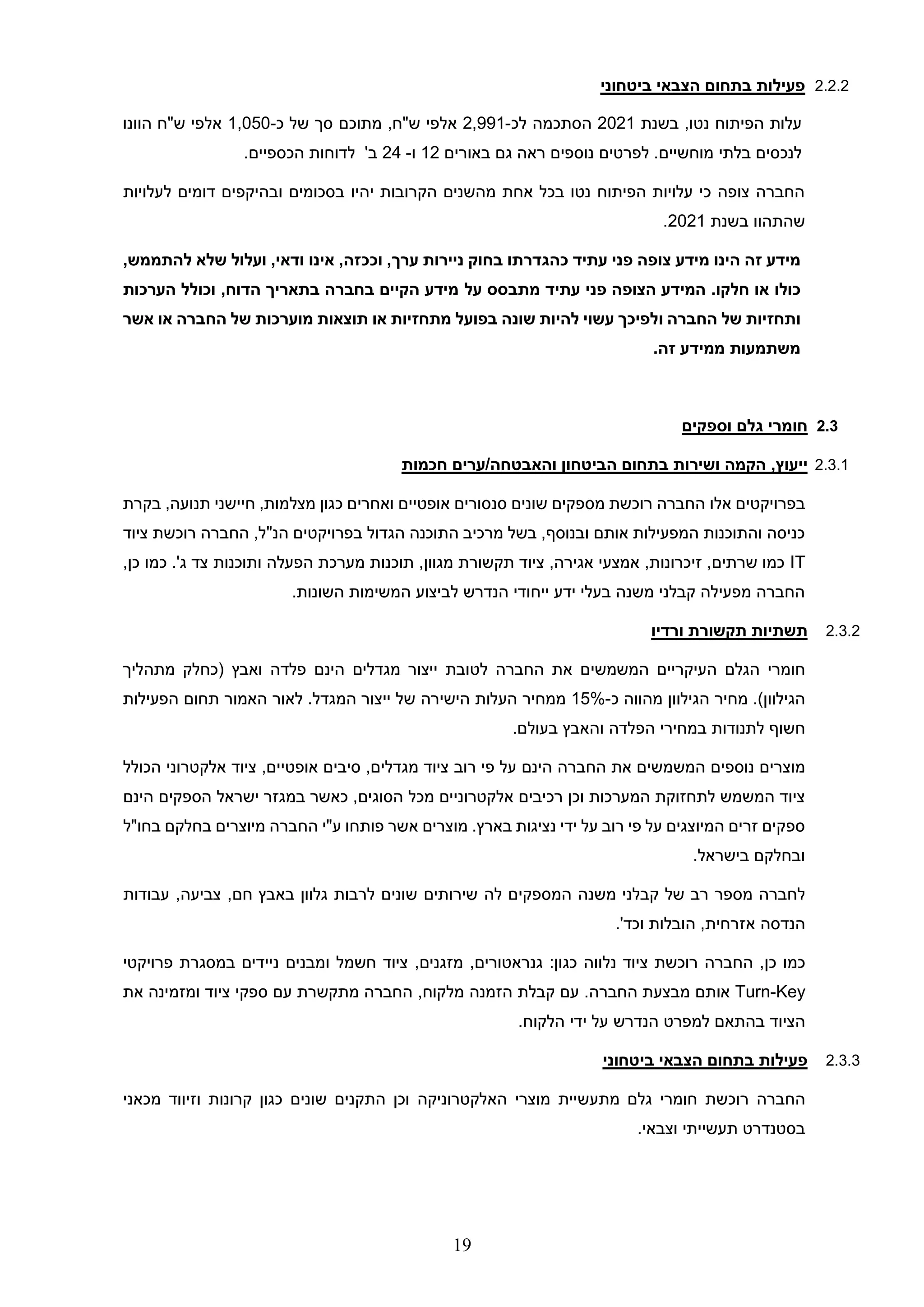 19
2.2.2
‫ביטחוני‬ ‫הצבאי‬ ‫בתחום‬ ‫פעילות‬
‫הפיתוח‬ ‫עלות‬
‫בשנת‬ ,‫נטו‬
2021
‫לכ‬ ‫הסתכמה‬
-
2,991
‫אלפי‬
‫כ‬ ‫של‬ ‫סך‬ ‫מתוכם‬ ,‫ש"ח‬
-
1,050
‫הוונו‬ ‫ש"ח‬ ‫אלפי‬
‫באורים‬ ‫גם‬ ‫ראה‬ ‫נוספים‬ ‫לפרטים‬ .‫מוחשיים‬ ‫בלתי‬ ‫לנכסים‬
12
‫ו‬
-
24
‫לדוחות‬ '‫ב‬
.‫הכספיים‬
‫לעלויות‬ ‫דומים‬ ‫ובהיקפים‬ ‫בסכומים‬ ‫יהיו‬ ‫הקרובות‬ ‫מהשנים‬ ‫אחת‬ ‫בכל‬ ‫נטו‬ ‫הפיתוח‬ ‫עלויות‬ ‫כי‬ ‫צופה‬ ‫החברה‬
‫בשנת‬ ‫שהתהוו‬
2021
.
‫עתיד‬ ‫פני‬ ‫צופה‬ ‫מידע‬ ‫הינו‬ ‫זה‬ ‫מידע‬
‫כהגדרתו‬
‫בחוק‬
‫ניירות‬
‫ערך‬
,
‫וככזה‬
,
‫אינו‬
‫ודאי‬
,
‫ועלול‬
‫שלא‬
‫להתממש‬
,
‫כולו‬
‫או‬
‫חלקו‬
‫עתיד‬ ‫פני‬ ‫הצופה‬ ‫המידע‬ .
‫על‬ ‫מתבסס‬
‫הערכות‬ ‫וכולל‬ ,‫הדוח‬ ‫בתאריך‬ ‫בחברה‬ ‫הקיים‬ ‫מידע‬
‫החברה‬ ‫של‬ ‫ותחזיות‬
‫ו‬
‫מתחזיות‬ ‫בפועל‬ ‫שונה‬ ‫להיות‬ ‫עשוי‬ ‫לפיכך‬
‫אשר‬ ‫או‬ ‫החברה‬ ‫של‬ ‫מוערכות‬ ‫תוצאות‬ ‫או‬
‫זה‬ ‫ממידע‬ ‫משתמעות‬
.
2.3
‫וספקים‬ ‫גלם‬ ‫חומרי‬
2.3.1
‫חכמות‬ ‫ערים‬/‫והאבטחה‬ ‫הביטחון‬ ‫בתחום‬ ‫ושירות‬ ‫הקמה‬ ,‫ייעוץ‬
‫בפרויקטי‬
‫אלו‬ ‫ם‬
‫בקרת‬ ,‫תנועה‬ ‫חיישני‬ ,‫מצלמות‬ ‫כגון‬ ‫ואחרים‬ ‫אופטיים‬ ‫סנסורים‬ ‫שונים‬ ‫מספקים‬ ‫רוכשת‬ ‫החברה‬
‫ציוד‬ ‫רוכשת‬ ‫החברה‬ ,‫הנ"ל‬ ‫בפרויקטים‬ ‫הגדול‬ ‫התוכנה‬ ‫מרכיב‬ ‫בשל‬ ,‫ובנוסף‬ ‫אותם‬ ‫המפעילות‬ ‫והתוכנות‬ ‫כניסה‬
IT
‫ותוכנות‬ ‫הפעלה‬ ‫מערכת‬ ‫תוכנות‬ ,‫מגוון‬ ‫תקשורת‬ ‫ציוד‬ ,‫אגירה‬ ‫אמצעי‬ ,‫זיכרונות‬ ,‫שרתים‬ ‫כמו‬
.'‫ג‬ ‫צד‬
‫כמו‬
,‫כן‬
.‫השונות‬ ‫המשימות‬ ‫לביצוע‬ ‫הנדרש‬ ‫ייחודי‬ ‫ידע‬ ‫בעלי‬ ‫משנה‬ ‫קבלני‬ ‫מפעילה‬ ‫החברה‬
2.3.2
‫ורדיו‬ ‫תקשורת‬ ‫תשתיות‬
‫חומרי‬
‫הגלם‬
‫העיקריים‬
‫המשמשים‬
‫את‬
‫ה‬
‫חברה‬
‫לטובת‬
‫ייצור‬
‫מגדלים‬
‫הינם‬
‫פלדה‬
‫ואבץ‬
(
‫כחלק‬
‫מתהליך‬
‫הגילוון‬
.)
‫מחיר‬
‫הגילוון‬
‫מהווה‬
‫כ‬
-
15%
‫ממחיר‬
‫העלות‬
‫הישירה‬
‫של‬
‫ייצור‬
‫המגדל‬
.
‫לאור‬
‫האמור‬
‫הפעילות‬ ‫תחום‬
‫חשוף‬
‫לתנודות‬
‫במחירי‬
‫הפלדה‬
‫והאבץ‬
‫בעולם‬
.
‫מוצרים‬
‫נוספים‬
‫ה‬ ‫את‬ ‫המשמשים‬
‫חברה‬
‫פי‬ ‫על‬ ‫הינם‬
‫רוב‬
‫ציוד‬ ,‫אופטיים‬ ‫סיבים‬ ,‫מגדלים‬ ‫ציוד‬
‫הכולל‬ ‫אלקטרוני‬
‫הסוגים‬ ‫מכל‬ ‫אלקטרוניים‬ ‫רכיבים‬ ‫וכן‬ ‫המערכות‬ ‫לתחזוקת‬ ‫המשמש‬ ‫ציוד‬
‫ישראל‬ ‫במגזר‬ ‫כאשר‬ ,
‫הינם‬ ‫הספקים‬
‫אשר‬ ‫מוצרים‬ .‫בארץ‬ ‫נציגות‬ ‫ידי‬ ‫על‬ ‫רוב‬ ‫פי‬ ‫על‬ ‫המיוצגים‬ ‫זרים‬ ‫ספקים‬
‫החברה‬ ‫ע"י‬ ‫פותחו‬
‫בחו"ל‬ ‫בחלקם‬ ‫מיוצרים‬
.‫בישראל‬ ‫ובחלקם‬
‫ל‬
‫חברה‬
‫מספר‬
‫רב‬
‫של‬
‫קבלני‬
‫משנה‬
‫המספקים‬
‫ל‬
‫ה‬
‫שירותים‬
‫שונים‬
‫לרבות‬
‫גלוון‬
‫באבץ‬
‫חם‬
,
‫צביעה‬
,
‫עבודות‬
‫הנדסה‬
‫אזרחית‬
,
‫הובלות‬
‫וכד‬
.'
‫כמו‬
‫כן‬
,
‫ה‬
‫חב‬
‫ר‬
‫ה‬
‫רוכש‬
‫ת‬
‫ציוד‬
‫נלווה‬
‫כגון‬
:
‫גנראטורים‬
,
‫מזגנים‬
,
‫ציוד‬
‫חשמל‬
‫ומבנים‬
‫ניידים‬
‫במסגרת‬
‫פרויקטי‬
Turn-Key
‫אותם‬
‫מבצעת‬
‫החברה‬
.
‫עם‬
‫קבלת‬
‫הזמנה‬
‫מלקוח‬
,
‫החברה‬
‫מתקשרת‬
‫עם‬
‫ספקי‬
‫ציוד‬
‫ומזמינה‬
‫את‬
‫הציוד‬
‫בהתאם‬
‫למפרט‬
‫הנדרש‬
‫על‬
‫ידי‬
‫הלקוח‬
.
2.3.3
‫ביטחוני‬ ‫הצבאי‬ ‫בתחום‬ ‫פעילות‬
‫ה‬
‫חברה‬
‫רוכש‬
‫ת‬
‫חומרי‬
‫גלם‬
‫מתעשיית‬
‫מוצרי‬
‫האלקטרוניקה‬
‫וכן‬
‫התקנים‬
‫שונים‬
‫כגון‬
‫קרונות‬
‫וזיווד‬
‫מכאני‬
‫בסטנדרט‬
‫תעשייתי‬
‫וצבאי‬
.
 