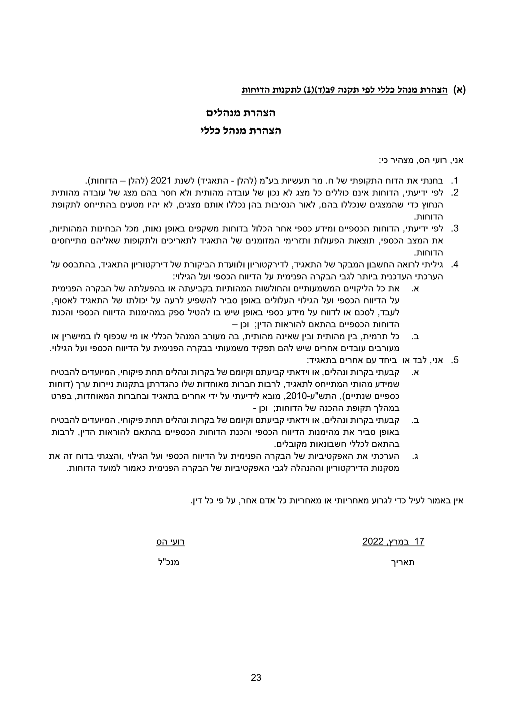 23
(
‫א‬
)
‫הצהרת‬
‫מנהל‬
‫כללי‬
‫לפי‬
‫תקנה‬
9
()‫ב(ד‬
1
‫הדוחות‬ ‫לתקנות‬ )
‫מנהלים‬ ‫הצהרת‬
‫כללי‬ ‫מנהל‬ ‫הצהרת‬
,‫אני‬
‫הס‬ ‫רועי‬
:‫כי‬ ‫מצהיר‬ ,
1
.
‫בחנתי‬
‫את‬
‫הדוח‬
‫בע"מ‬ ‫תעשיות‬ ‫מר‬ .‫ח‬ ‫של‬ ‫התקופתי‬
‫(להלן‬
-
)‫התאגיד‬
‫ל‬
‫שנת‬
2021
‫(להלן‬
–
.)‫הדוחות‬
2
.
‫לפי‬
,‫ידיעתי‬
‫הדוחות‬
‫אינם‬
‫כוללים‬
‫כל‬
‫מצג‬
‫לא‬
‫נכון‬
‫של‬
‫עובדה‬
‫מהותית‬
‫ולא‬
‫חסר‬
‫מצג‬ ‫בהם‬
‫של‬
‫עובדה‬
‫מהותית‬
‫הנחוץ‬
‫כדי‬
‫שהמצגים‬
‫שנכללו‬
‫לאור‬ ,‫בהם‬
‫הנסיבות‬
‫בהן‬
‫נכללו‬
‫לא‬ ,‫מצגים‬ ‫אותם‬
‫יהיו‬
‫מטעים‬
‫בהתייחס‬
‫לתקופת‬
‫הדוחות‬
.
3
.
,‫ידיעתי‬ ‫לפי‬
‫הדוחות‬
‫הכספיים‬
‫ומידע‬
‫כספי‬
‫אחר‬
‫הכלול‬
‫בדוחות‬
‫משקפים‬
‫באופן‬
‫מכל‬ ,‫נאות‬
‫הבחינות‬
,‫המהותיות‬
‫את‬
‫המצב‬
‫תוצאות‬ ,‫הכספי‬
‫הפעולות‬
‫ותזרימי‬
‫המזומנים‬
‫של‬
‫התאגיד‬
‫לתאריכים‬
‫ולתקופות‬
‫שאליהם‬
‫מתייחסים‬
‫הדוחות‬
.
4
.
‫לרואה‬ ‫גיליתי‬
‫החשבון‬
‫המבקר‬
‫של‬
,‫התאגיד‬
‫לדירקטוריון‬
‫ולוועדת‬
‫הביקורת‬
‫דירקטוריון‬ ‫של‬
‫בהתבסס‬ ,‫התאגיד‬
‫על‬
‫הערכתי‬
‫העדכנית‬
‫ביותר‬
‫לגבי‬
‫הבקרה‬
‫הפנימית‬
‫על‬
‫הכספי‬ ‫הדיווח‬
‫ועל‬
‫הגילוי‬
:
‫א‬
.
‫את‬
‫כל‬
‫הליקויים‬
‫המשמעותיים‬
‫והחולשות‬
‫המהותיות‬
‫בקביעתה‬
‫או‬
‫בהפעלתה‬
‫הבקרה‬ ‫של‬
‫הפנימית‬
‫על‬
‫הדיווח‬
‫הכספי‬
‫ועל‬
‫הגילוי‬
‫העלולים‬
‫באופן‬
‫סביר‬
‫להשפיע‬
‫לרעה‬
‫יכולתו‬ ‫על‬
‫של‬
‫התאגיד‬
‫לאסוף‬
,
‫לעבד‬
,
‫לסכם‬
‫או‬
‫לדווח‬
‫על‬
‫מידע‬
‫כספי‬
‫באופן‬
‫שיש‬
‫בו‬
‫ספק‬ ‫להטיל‬
‫במהימנות‬
‫הדיווח‬
‫הכספי‬
‫והכנת‬
‫הדוחות‬
‫הכספיים‬
‫בהתאם‬
‫להוראות‬
‫הדין‬
;
‫וכן‬
–
‫ב‬
.
‫בין‬ ,‫תרמית‬ ‫כל‬
‫מהותית‬
‫ובין‬
‫שאינה‬
,‫מהותית‬
‫בה‬
‫מעורב‬
‫המנהל‬
‫הכללי‬
‫או‬
‫שכפוף‬ ‫מי‬
‫לו‬
‫במישרין‬
‫או‬
‫מעורבים‬
‫עובדים‬
‫אחרים‬
‫שיש‬
‫להם‬
‫תפקיד‬
‫משמעותי‬
‫הפנימית‬ ‫בבקרה‬
‫על‬
‫הדיווח‬
‫הכספי‬
‫ועל‬
‫הגילוי‬
.
5
.
‫או‬ ‫לבד‬ ,‫אני‬
‫ב‬
‫יחד‬
‫עם‬
‫אחרים‬
‫בתאגיד‬
:
‫א‬
.
‫קבעתי‬
‫בקרות‬
‫או‬ ,‫ונהלים‬
‫וידאתי‬
‫קביעתם‬
‫וקיומם‬
‫של‬
‫בקרות‬
‫ונהלים‬
‫תחת‬
‫פיקוחי‬
,
‫המיועדים‬
‫להבטיח‬
‫שמידע‬
‫מהותי‬
‫המתייחס‬
,‫לתאגיד‬
‫(דוחות‬ ‫ערך‬ ‫ניירות‬ ‫בתקנות‬ ‫כהגדרתן‬ ‫שלו‬ ‫מאוחדות‬ ‫חברות‬ ‫לרבות‬
‫התש"ע‬ ,)‫שנתיים‬ ‫כספיים‬
-
2010
,
‫לידיעתי‬ ‫מובא‬
‫בתאגיד‬ ‫אחרים‬ ‫ידי‬ ‫על‬
‫המאוח‬ ‫ובחברות‬
‫דות‬
,
‫בפרט‬
‫במהלך‬
‫ההכנה‬ ‫תקופת‬
‫של‬
‫הדוחות‬
;
‫וכן‬
-
‫ב‬
.
‫קבעתי‬
‫בקרות‬
,‫ונהלים‬
‫או‬
‫וידאתי‬
‫קביעתם‬
‫וקיומם‬
‫של‬
‫בקרות‬
‫ונהלים‬
,‫פיקוחי‬ ‫תחת‬
‫המיועדים‬
‫להבטיח‬
‫באופן‬
‫סביר‬
‫את‬
‫מהימנות‬
‫הדיווח‬
‫הכספי‬
‫והכנת‬
‫הכספיים‬ ‫הדוחות‬
‫בהתאם‬
‫להוראות‬
‫לרבות‬ ,‫הדין‬
‫בהתאם‬
‫לכללי‬
‫חשבונאות‬
‫מקובלים‬
.
‫ג‬
.
‫הגילוי‬ ‫ועל‬ ‫הכספי‬ ‫הדיווח‬ ‫על‬ ‫הפנימית‬ ‫הבקרה‬ ‫של‬ ‫האפקטיביות‬ ‫את‬ ‫הערכתי‬
,
‫את‬ ‫זה‬ ‫בדוח‬ ‫והצגתי‬
‫הדוחות‬ ‫למועד‬ ‫כאמור‬ ‫הפנימית‬ ‫הבקרה‬ ‫של‬ ‫האפקטיביות‬ ‫לגבי‬ ‫וההנהלה‬ ‫הדירקטוריון‬ ‫מסקנות‬
.
‫אין‬
‫באמור‬
‫לעיל‬
‫כדי‬
‫לגרוע‬
‫מאחריותי‬
‫או‬
‫מאחריות‬
‫כל‬
‫אדם‬
‫על‬ ,‫אחר‬
‫פי‬
‫כל‬
‫דין‬
.
17
‫במרץ‬
,
2022
‫הס‬ ‫רועי‬
‫תאריך‬
‫מנכ"ל‬
 
