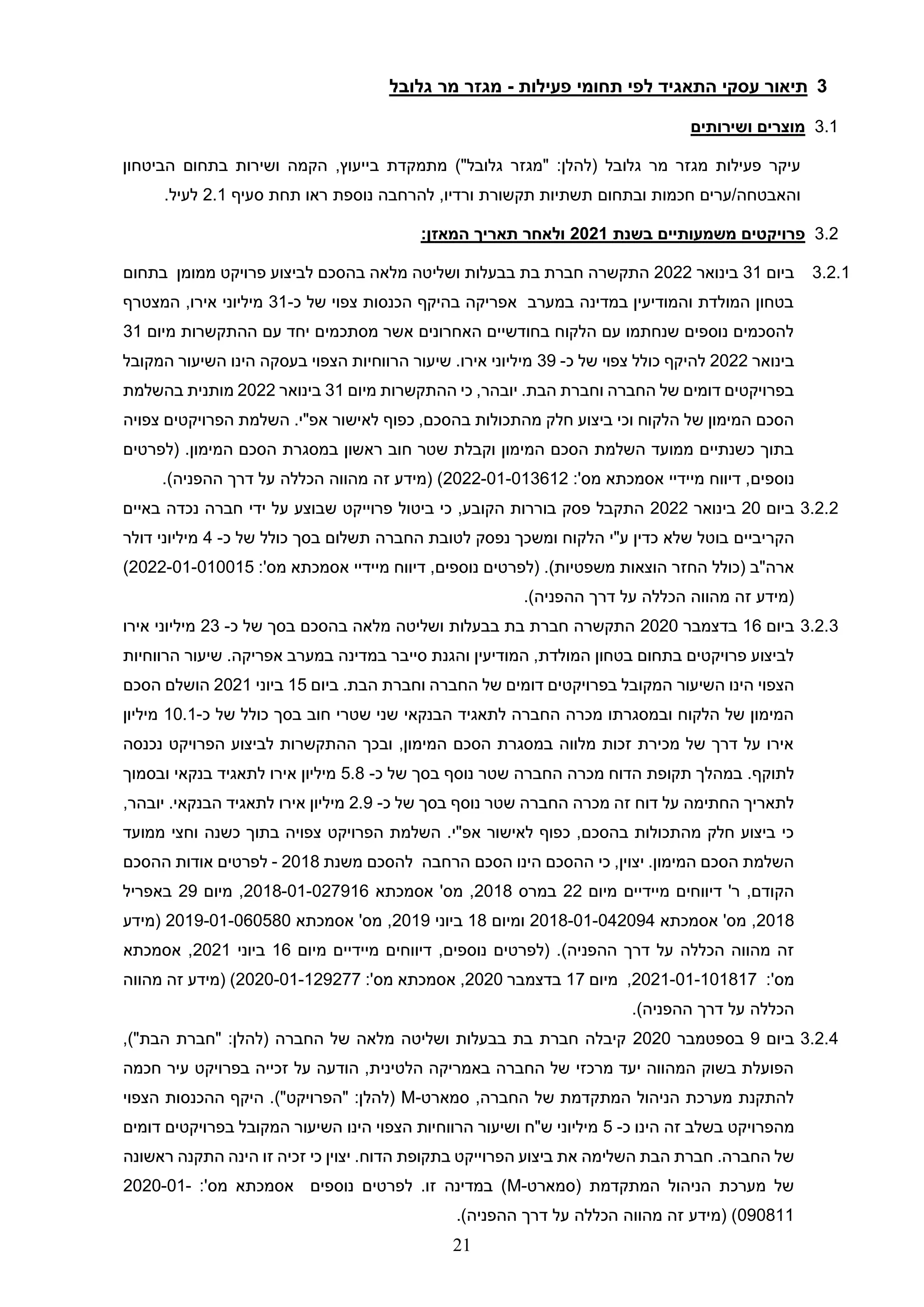 21
3
‫תי‬
‫פעילות‬ ‫תחומי‬ ‫לפי‬ ‫התאגיד‬ ‫עסקי‬ ‫אור‬
-
‫מ‬
‫גז‬
‫ר‬
‫מר‬
‫גלובל‬
3.1
‫ושירותים‬ ‫מוצרים‬
‫פעילות‬ ‫עיקר‬
‫מגזר‬
‫מר‬
‫גלובל‬
)"‫גלובל‬ ‫"מגזר‬ :‫(להלן‬
‫מתמקדת‬
‫ב‬
‫הביטחון‬ ‫בתחום‬ ‫ושירות‬ ‫הקמה‬ ,‫ייעוץ‬
‫חכמות‬ ‫ערים‬/‫והאבטחה‬
‫ובתחום‬
‫ורדיו‬ ‫תקשורת‬ ‫תשתיות‬
,
‫נוספת‬ ‫להרחבה‬
‫סעיף‬ ‫תחת‬ ‫ראו‬
2.1
.‫לעיל‬
3.2
‫בשנת‬ ‫משמעותיים‬ ‫פרויקטים‬
2021
:‫המאזן‬ ‫תאריך‬ ‫ולאחר‬
3.2.1
‫ביום‬
31
‫בינואר‬
2022
‫בתחום‬ ‫ממומן‬ ‫פרויקט‬ ‫לביצוע‬ ‫בהסכם‬ ‫מלאה‬ ‫ושליטה‬ ‫בבעלות‬ ‫בת‬ ‫חברת‬ ‫התקשרה‬
‫כ‬ ‫של‬ ‫צפוי‬ ‫הכנסות‬ ‫בהיקף‬ ‫אפריקה‬ ‫במערב‬ ‫במדינה‬ ‫והמודיעין‬ ‫המולדת‬ ‫בטחון‬
-
31
‫המצטרף‬ ,‫אירו‬ ‫מיליוני‬
‫מ‬ ‫ההתקשרות‬ ‫עם‬ ‫יחד‬ ‫מסתכמים‬ ‫אשר‬ ‫האחרונים‬ ‫בחודשיים‬ ‫הלקוח‬ ‫עם‬ ‫שנחתמו‬ ‫נוספים‬ ‫להסכמים‬
‫יום‬
31
‫בינואר‬
2022
‫כ‬ ‫של‬ ‫צפוי‬ ‫כולל‬ ‫להיקף‬
-
39
‫המקובל‬ ‫השיעור‬ ‫הינו‬ ‫בעסקה‬ ‫הצפוי‬ ‫הרווחיות‬ ‫שיעור‬ .‫אירו‬ ‫מיליוני‬
‫מיום‬ ‫ההתקשרות‬ ‫כי‬ ,‫יובהר‬ .‫הבת‬ ‫וחברת‬ ‫החברה‬ ‫של‬ ‫דומים‬ ‫בפרויקטים‬
31
‫בינואר‬
2022
‫בהשלמת‬ ‫מותנית‬
‫לאישור‬ ‫כפוף‬ ,‫בהסכם‬ ‫מהתכולות‬ ‫חלק‬ ‫ביצוע‬ ‫וכי‬ ‫הלקוח‬ ‫של‬ ‫המימון‬ ‫הסכם‬
‫צפויה‬ ‫הפרויקטים‬ ‫השלמת‬ .‫אפ"י‬
.‫המימון‬ ‫הסכם‬ ‫במסגרת‬ ‫ראשון‬ ‫חוב‬ ‫שטר‬ ‫וקבלת‬ ‫המימון‬ ‫הסכם‬ ‫השלמת‬ ‫ממועד‬ ‫כשנתיים‬ ‫בתוך‬
‫(לפרטים‬
‫נוספים‬
‫מיידיי‬ ‫דיווח‬ ,
:'‫מס‬ ‫אסמכתא‬
2022-01-013612
)‫ההפניה‬ ‫דרך‬ ‫על‬ ‫הכללה‬ ‫מהווה‬ ‫זה‬ ‫(מידע‬ )
.
3.2.2
‫ביום‬
20
‫בינואר‬
2022
‫כי‬ ,‫הקובע‬ ‫בוררות‬ ‫פסק‬ ‫התקבל‬
‫ביטול‬
‫פרוייקט‬
‫ידי‬ ‫על‬ ‫שבוצע‬
‫באיים‬ ‫נכדה‬ ‫חברה‬
‫הקריביים‬
‫כ‬ ‫של‬ ‫כולל‬ ‫בסך‬ ‫תשלום‬ ‫החברה‬ ‫לטובת‬ ‫נפסק‬ ‫ומשכך‬ ‫הלקוח‬ ‫ע"י‬ ‫כדין‬ ‫שלא‬ ‫בוטל‬
-
4
‫דולר‬ ‫מיליוני‬
‫נוספים‬ ‫(לפרטים‬ .)‫משפטיות‬ ‫הוצאות‬ ‫החזר‬ ‫(כולל‬ ‫ארה"ב‬
‫מיידיי‬ ‫דיווח‬ ,
:'‫מס‬ ‫אסמכתא‬
2022-01-010015
)
)‫ההפניה‬ ‫דרך‬ ‫על‬ ‫הכללה‬ ‫מהווה‬ ‫זה‬ ‫(מידע‬
.
3.2.3
‫ביום‬
16
‫בדצמבר‬
2020
‫כ‬ ‫של‬ ‫בסך‬ ‫בהסכם‬ ‫מלאה‬ ‫ושליטה‬ ‫בבעלות‬ ‫בת‬ ‫חברת‬ ‫התקשרה‬
-
23
‫אירו‬ ‫מיליוני‬
‫הרווחיות‬ ‫שיעור‬ .‫אפריקה‬ ‫במערב‬ ‫במדינה‬ ‫סייבר‬ ‫והגנת‬ ‫המודיעין‬ ,‫המולדת‬ ‫בטחון‬ ‫בתחום‬ ‫פרויקטים‬ ‫לביצוע‬
‫השיעור‬ ‫הינו‬ ‫הצפוי‬
‫ביום‬ .‫הבת‬ ‫וחברת‬ ‫החברה‬ ‫של‬ ‫דומים‬ ‫בפרויקטים‬ ‫המקובל‬
15
‫ביוני‬
2021
‫הסכם‬ ‫הושלם‬
‫כ‬ ‫של‬ ‫כולל‬ ‫בסך‬ ‫חוב‬ ‫שטרי‬ ‫שני‬ ‫הבנקאי‬ ‫לתאגיד‬ ‫החברה‬ ‫מכרה‬ ‫ובמסגרתו‬ ‫הלקוח‬ ‫של‬ ‫המימון‬
-
10.1
‫מיליון‬
‫נכנסה‬ ‫הפרויקט‬ ‫לביצוע‬ ‫ההתקשרות‬ ‫ובכך‬ ,‫המימון‬ ‫הסכם‬ ‫במסגרת‬ ‫מלווה‬ ‫זכות‬ ‫מכירת‬ ‫של‬ ‫דרך‬ ‫על‬ ‫אירו‬
‫לתוקף‬
.
‫כ‬ ‫של‬ ‫בסך‬ ‫נוסף‬ ‫שטר‬ ‫החברה‬ ‫מכרה‬ ‫הדוח‬ ‫תקופת‬ ‫במהלך‬
-
5.8
‫ובסמוך‬ ‫בנקאי‬ ‫לתאגיד‬ ‫אירו‬ ‫מיליון‬
‫כ‬ ‫של‬ ‫בסך‬ ‫נוסף‬ ‫שטר‬ ‫החברה‬ ‫מכרה‬ ‫זה‬ ‫דוח‬ ‫על‬ ‫החתימה‬ ‫לתאריך‬
-
2.9
.‫הבנקאי‬ ‫לתאגיד‬ ‫אירו‬ ‫מיליון‬
,‫יובהר‬
‫וחצ‬ ‫כשנה‬ ‫בתוך‬ ‫צפויה‬ ‫הפרויקט‬ ‫השלמת‬ .‫אפ"י‬ ‫לאישור‬ ‫כפוף‬ ,‫בהסכם‬ ‫מהתכולות‬ ‫חלק‬ ‫ביצוע‬ ‫כי‬
‫ממועד‬ ‫י‬
‫הרחבה‬ ‫הסכם‬ ‫הינו‬ ‫ההסכם‬ ‫כי‬ ,‫יצוין‬ .‫המימון‬ ‫הסכם‬ ‫השלמת‬
‫משנת‬ ‫להסכם‬
2018
-
‫ההסכם‬ ‫אודות‬ ‫לפרטים‬
‫מיום‬ ‫מיידיים‬ ‫דיווחים‬ '‫ר‬ ,‫הקודם‬
22
‫במרס‬
2018
‫אסמכתא‬ '‫מס‬ ,
2018-01-027916
‫מיום‬ ,
29
‫באפריל‬
2018
‫אסמכתא‬ '‫מס‬ ,
2018-01-042094
‫ומיום‬
18
‫ביוני‬
2019
‫אסמכתא‬ '‫מס‬ ,
2019-01-060580
‫(מידע‬
‫מיום‬ ‫מיידיים‬ ‫דיווחים‬ ,‫נוספים‬ ‫(לפרטים‬ .)‫ההפניה‬ ‫דרך‬ ‫על‬ ‫הכללה‬ ‫מהווה‬ ‫זה‬
16
‫ביוני‬
2021
‫אסמכתא‬ ,
:'‫מס‬
2021-01-101817
,
‫מיום‬
17
‫בדצמבר‬
2020
:'‫מס‬ ‫אסמכתא‬ ,
2020-01-129277
‫מהווה‬ ‫זה‬ ‫(מידע‬ )
.)‫ההפניה‬ ‫דרך‬ ‫על‬ ‫הכללה‬
3.2.4
‫ביום‬
9
‫בספטמבר‬
2020
,)"‫הבת‬ ‫"חברת‬ :‫(להלן‬ ‫החברה‬ ‫של‬ ‫מלאה‬ ‫ושליטה‬ ‫בבעלות‬ ‫בת‬ ‫חברת‬ ‫קיבלה‬
‫חכמה‬ ‫עיר‬ ‫בפרויקט‬ ‫זכייה‬ ‫על‬ ‫הודעה‬ ,‫הלטינית‬ ‫באמריקה‬ ‫החברה‬ ‫של‬ ‫מרכזי‬ ‫יעד‬ ‫המהווה‬ ‫בשוק‬ ‫הפועלת‬
‫סמארט‬ ,‫החברה‬ ‫של‬ ‫המתקדמת‬ ‫הניהול‬ ‫מערכת‬ ‫להתקנת‬
-
M
‫הצפוי‬ ‫ההכנסות‬ ‫היקף‬ .)"‫"הפרויקט‬ :‫(להלן‬
‫מ‬
‫כ‬ ‫הינו‬ ‫זה‬ ‫בשלב‬ ‫הפרויקט‬
-
5
‫דומים‬ ‫בפרויקטים‬ ‫המקובל‬ ‫השיעור‬ ‫הינו‬ ‫הצפוי‬ ‫הרווחיות‬ ‫ושיעור‬ ‫ש"ח‬ ‫מיליוני‬
.‫החברה‬ ‫של‬
.‫הדוח‬ ‫בתקופת‬ ‫הפרוייקט‬ ‫ביצוע‬ ‫את‬ ‫השלימה‬ ‫הבת‬ ‫חברת‬
‫ראשונה‬ ‫התקנה‬ ‫הינה‬ ‫זו‬ ‫זכיה‬ ‫כי‬ ‫יצוין‬
‫(סמארט‬ ‫המתקדמת‬ ‫הניהול‬ ‫מערכת‬ ‫של‬
-
M
‫מס‬ ‫אסמכתא‬ ‫נוספים‬ ‫לפרטים‬ .‫זו‬ ‫במדינה‬ )
:'
2020-01-
090811
.)‫ההפניה‬ ‫דרך‬ ‫על‬ ‫הכללה‬ ‫מהווה‬ ‫זה‬ ‫(מידע‬ )
 