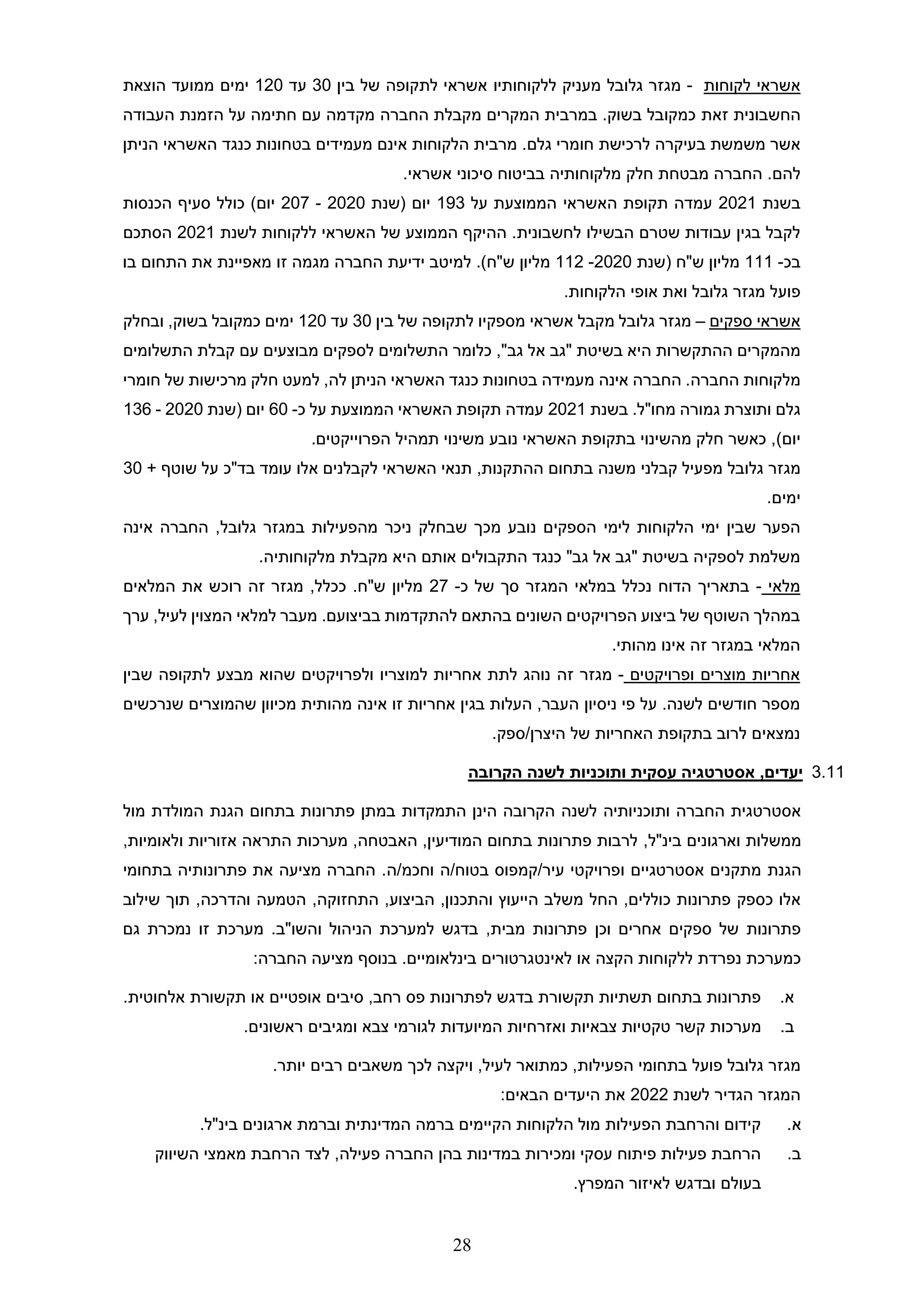 28
‫לקוחות‬ ‫אשראי‬
-
‫מגזר‬
‫גלובל‬
‫ללקוחותי‬ ‫מעניק‬
‫ו‬
‫בין‬ ‫של‬ ‫לתקופה‬ ‫אשראי‬
30
‫עד‬
120
‫ימים‬
‫הוצאת‬ ‫ממועד‬
‫החשבונית‬
‫זאת‬
‫העבודה‬ ‫הזמנת‬ ‫על‬ ‫חתימה‬ ‫עם‬ ‫מקדמה‬ ‫החברה‬ ‫מקבלת‬ ‫המקרים‬ ‫במרבית‬ .‫בשוק‬ ‫כמקובל‬
‫חו‬ ‫לרכישת‬ ‫בעיקרה‬ ‫משמשת‬ ‫אשר‬
‫מרי‬
‫ג‬
‫לם‬
‫הניתן‬ ‫האשראי‬ ‫כנגד‬ ‫בטחונות‬ ‫מעמידים‬ ‫אינם‬ ‫הלקוחות‬ ‫מרבית‬ .
.‫להם‬
.‫אשראי‬ ‫סיכוני‬ ‫בביטוח‬ ‫מלקוחותיה‬ ‫חלק‬ ‫מבטחת‬ ‫החברה‬
‫בשנת‬
2021
‫על‬ ‫הממוצעת‬ ‫האשראי‬ ‫תקופת‬ ‫עמדה‬
193
‫(שנת‬ ‫יום‬
2020
-
207
)‫יום‬
‫הכנסות‬ ‫סעיף‬ ‫כולל‬
‫לחשבונית‬ ‫הבשילו‬ ‫שטרם‬ ‫עבודות‬ ‫בגין‬ ‫לקבל‬
‫לל‬ ‫האשראי‬ ‫של‬ ‫הממוצע‬ ‫ההיקף‬ .
‫לשנת‬ ‫קוחות‬
2021
‫הסתכם‬
‫ב‬
‫כ‬
-
111
‫מליון‬
‫ש‬
"
‫ח‬
(
‫שנת‬
2020
-
112
‫מליון‬
‫ש‬
"
‫ח‬
.)
‫התחום‬ ‫את‬ ‫מאפיינת‬ ‫זו‬ ‫מגמה‬ ‫החברה‬ ‫ידיעת‬ ‫למיטב‬
‫בו‬
‫מגזר‬ ‫פועל‬
‫גלובל‬
‫הלקוחות‬ ‫אופי‬ ‫ואת‬
.
‫ספקים‬ ‫אשראי‬
–
‫מגזר‬
‫גלובל‬
‫מספקי‬ ‫אשראי‬ ‫מקבל‬
‫ו‬
‫בין‬ ‫של‬ ‫לתקופה‬
30
‫עד‬
120
‫בשוק‬ ‫כמקובל‬ ‫ימים‬
‫ובחלק‬ ,
‫בשיטת‬ ‫היא‬ ‫ההתקשרות‬ ‫מהמקרים‬
"‫גב‬ ‫אל‬ ‫"גב‬
‫התשלומים‬ ‫קבלת‬ ‫עם‬ ‫מבוצעים‬ ‫לספקים‬ ‫התשלומים‬ ‫כלומר‬ ,
‫מלקוחות‬
‫החברה‬
‫למעט‬ ,‫לה‬ ‫הניתן‬ ‫האשראי‬ ‫כנגד‬ ‫בטחונות‬ ‫מעמידה‬ ‫אינה‬ ‫החברה‬ .
‫מ‬ ‫חלק‬
‫חומרי‬ ‫של‬ ‫רכישות‬
‫גלם‬
‫גמורה‬ ‫ותוצרת‬
‫מ‬
‫בשנת‬ .‫חו"ל‬
2021
‫על‬ ‫הממוצעת‬ ‫האשראי‬ ‫תקופת‬ ‫עמדה‬
‫כ‬
-
60
‫יום‬
‫(שנת‬
2020
-
136
)‫יום‬
‫הפרוייקטים‬ ‫תמהיל‬ ‫משינוי‬ ‫נובע‬ ‫האשראי‬ ‫בתקופת‬ ‫מהשינוי‬ ‫חלק‬ ‫כאשר‬ ,
.
‫גלובל‬ ‫מגזר‬
‫מ‬ ‫קבלני‬ ‫מפעיל‬
‫ההתקנות‬ ‫בתחום‬ ‫שנה‬
,
‫עומד‬ ‫אלו‬ ‫לקבלנים‬ ‫האשראי‬ ‫תנאי‬
‫בד"כ‬
+ ‫שוטף‬ ‫על‬
30
.‫ימים‬
‫ש‬ ‫מכך‬ ‫נובע‬ ‫הספקים‬ ‫לימי‬ ‫הלקוחות‬ ‫ימי‬ ‫שבין‬ ‫הפער‬
‫מהפעילות‬ ‫ניכר‬ ‫בחלק‬
‫גלובל‬ ‫במגזר‬
‫החברה‬ ,
‫אינה‬
.‫מלקוחותיה‬ ‫מקבלת‬ ‫היא‬ ‫אותם‬ ‫התקבולים‬ ‫כנגד‬ "‫גב‬ ‫אל‬ ‫"גב‬ ‫בשיטת‬ ‫לספקיה‬ ‫משלמת‬
‫מלאי‬
-
‫כ‬ ‫של‬ ‫סך‬ ‫המגזר‬ ‫במלאי‬ ‫נכלל‬ ‫הדוח‬ ‫בתאריך‬
-
27
‫ש‬ ‫מליון‬
"
.‫ח‬
‫מגזר‬ ,‫ככלל‬
‫ז‬
‫ה‬
‫המלאים‬ ‫את‬ ‫רוכש‬
.‫בביצועם‬ ‫להתקדמות‬ ‫בהתאם‬ ‫השונים‬ ‫הפרויקטים‬ ‫ביצוע‬ ‫של‬ ‫השוטף‬ ‫במהלך‬
,‫לעיל‬ ‫המצוין‬ ‫למלאי‬ ‫מעבר‬
‫ערך‬
‫המ‬
‫לאי‬
‫במגזר‬
‫ז‬
‫ה‬
.‫מהותי‬ ‫אינו‬
‫ופרויקטים‬ ‫מוצרים‬ ‫אחריות‬
-
‫מגזר‬
‫ז‬
‫ה‬
‫למוצרי‬ ‫אחריות‬ ‫לתת‬ ‫נוהג‬
‫ו‬
‫שה‬ ‫ולפרויקטים‬
‫ו‬
‫שבין‬ ‫לתקופה‬ ‫מבצע‬ ‫א‬
‫פי‬ ‫על‬ .‫לשנה‬ ‫חודשים‬ ‫מספר‬
‫ניסיו‬
‫ן‬
‫מכיו‬ ‫מהותית‬ ‫אינה‬ ‫זו‬ ‫אחריות‬ ‫בגין‬ ‫העלות‬ ,‫העבר‬
‫ו‬
‫שנרכשים‬ ‫שהמוצרים‬ ‫ן‬
‫של‬ ‫האחריות‬ ‫בתקופת‬ ‫לרוב‬ ‫נמצאים‬
‫ספק‬/‫היצרן‬
.
3.11
‫יעדים‬
,
‫עסקית‬ ‫אסטרטגיה‬
‫הקרובה‬ ‫לשנה‬ ‫ותוכניות‬
‫הינן‬ ‫הקרובה‬ ‫לשנה‬ ‫ותוכניותיה‬ ‫החברה‬ ‫אסטרטגית‬
‫ה‬
‫תמקד‬
‫ו‬
‫ת‬
‫פתרונות‬ ‫במתן‬
‫בתחום‬
‫הגנת‬
‫המולדת‬
‫מול‬
,‫בינ"ל‬ ‫וארגונים‬ ‫ממשלות‬
,‫ולאומיות‬ ‫אזוריות‬ ‫התראה‬ ‫מערכות‬ ,‫האבטחה‬ ,‫המודיעין‬ ‫בתחום‬ ‫פתרונות‬ ‫לרבות‬
‫הגנ‬
‫ת‬
‫ו‬ ‫אסטרטגיים‬ ‫מתקנים‬
‫עיר‬ ‫פרויקטי‬
/
‫קמפוס‬
‫בטוח‬
/
‫וחכמ‬ ‫ה‬
/
‫ה‬
‫בתחומי‬ ‫פתרונותיה‬ ‫את‬ ‫מציעה‬ ‫החברה‬ .
‫שילוב‬ ‫תוך‬ ,‫והדרכה‬ ‫הטמעה‬ ,‫התחזוקה‬ ,‫הביצוע‬ ,‫והתכנון‬ ‫הייעוץ‬ ‫משלב‬ ‫החל‬ ,‫כוללים‬ ‫פתרונות‬ ‫כספק‬ ‫אלו‬
‫נמכר‬ ‫זו‬ ‫מערכת‬ .‫והשו"ב‬ ‫הניהול‬ ‫למערכת‬ ‫בדגש‬ ,‫מבית‬ ‫פתרונות‬ ‫וכן‬ ‫אחרים‬ ‫ספקים‬ ‫של‬ ‫פתרונות‬
‫גם‬ ‫ת‬
:‫החברה‬ ‫מציעה‬ ‫בנוסף‬ .‫בינלאומיים‬ ‫לאינטגרטורים‬ ‫או‬ ‫הקצה‬ ‫ללקוחות‬ ‫נפרדת‬ ‫כמערכת‬
‫א‬
.
.‫אלחוטית‬ ‫תקשורת‬ ‫או‬ ‫אופטיים‬ ‫סיבים‬ ,‫רחב‬ ‫פס‬ ‫לפתרונות‬ ‫בדגש‬ ‫תקשורת‬ ‫תשתיות‬ ‫בתחום‬ ‫פתרונות‬
‫ב‬
.
‫מערכות‬
‫קשר‬
‫טקטיות‬
‫צבאיות‬
‫ואזרחיות‬
‫המיועדות‬
‫לגורמי‬
‫צבא‬
‫ו‬
‫מגיבים‬
‫ראשונים‬
.
‫מגזר‬
‫גלובל‬
‫ב‬ ‫פועל‬
‫תחומי‬
‫ה‬
‫פעילות‬
.‫יותר‬ ‫רבים‬ ‫משאבים‬ ‫לכך‬ ‫ויקצה‬ ,‫לעיל‬ ‫כמתואר‬ ,
‫המגזר‬
‫הגדיר‬
‫לשנת‬
2022
:‫הבאים‬ ‫היעדים‬ ‫את‬
‫א‬
.
.‫בינ"ל‬ ‫ארגונים‬ ‫וברמת‬ ‫המדינתית‬ ‫ברמה‬ ‫הקיימים‬ ‫הלקוחות‬ ‫מול‬ ‫הפעילות‬ ‫והרחבת‬ ‫קידום‬
‫ב‬
.
‫השיווק‬ ‫מאמצי‬ ‫הרחבת‬ ‫לצד‬ ,‫פעילה‬ ‫החברה‬ ‫בהן‬ ‫במדינות‬ ‫ומכירות‬ ‫עסקי‬ ‫פיתוח‬ ‫פעילות‬ ‫הרחבת‬
‫בעו‬
‫ובדגש‬ ‫לם‬
‫לאיזור‬
‫המפרץ‬
.
 