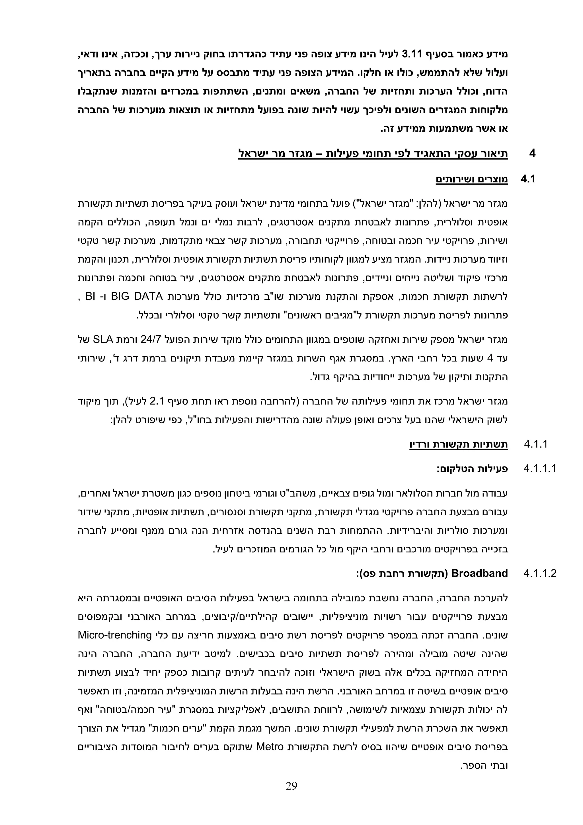 29
‫מידע‬
‫בסעי‬ ‫כאמור‬
‫ף‬
3.11
‫לעיל‬
‫עתיד‬ ‫פני‬ ‫צופה‬ ‫מידע‬ ‫הינו‬
‫כהגדרתו‬
‫בחוק‬
‫ניירות‬
‫ערך‬
,
‫וככזה‬
,
‫אינו‬
‫ודאי‬
,
‫ועלול‬
‫שלא‬
‫להתממש‬
,
‫כולו‬
‫או‬
‫חלקו‬
‫עתיד‬ ‫פני‬ ‫הצופה‬ ‫המידע‬ .
‫על‬ ‫מתבסס‬
‫בתאריך‬ ‫בחברה‬ ‫הקיים‬ ‫מידע‬
‫ו‬ ‫במכרזים‬ ‫השתתפות‬ ,‫ומתנים‬ ‫משאים‬ ,‫החברה‬ ‫של‬ ‫ותחזיות‬ ‫הערכות‬ ‫וכולל‬ ,‫הדוח‬
‫שנתקבלו‬ ‫הזמנות‬
‫מלקוחות‬
‫השונים‬ ‫המגזרים‬
‫ו‬
‫מתחזיות‬ ‫בפועל‬ ‫שונה‬ ‫להיות‬ ‫עשוי‬ ‫לפיכך‬
‫החברה‬ ‫של‬ ‫מוערכות‬ ‫תוצאות‬ ‫או‬
‫זה‬ ‫ממידע‬ ‫משתמעות‬ ‫אשר‬ ‫או‬
.
4
‫תי‬
‫תחומי‬ ‫לפי‬ ‫התאגיד‬ ‫עסקי‬ ‫אור‬
‫פעילות‬
–
‫מגזר‬
‫ישראל‬ ‫מר‬
4.1
‫ושירותים‬ ‫מוצרים‬
‫ועוסק‬ ‫ישראל‬ ‫מדינת‬ ‫בתחומי‬ ‫פועל‬ )"‫ישראל‬ ‫"מגזר‬ :‫(להלן‬ ‫ישראל‬ ‫מר‬ ‫מגזר‬
‫תקשורת‬ ‫תשתיות‬ ‫בפריסת‬ ‫בעיקר‬
‫אסטרטגים‬ ‫מתקנים‬ ‫לאבטחת‬ ‫פתרונות‬ ,‫וסלולרית‬ ‫אופטית‬
,‫תעופה‬ ‫ונמל‬ ‫ים‬ ‫נמלי‬ ‫לרבות‬ ,
‫הכוללים‬
‫הקמה‬
‫ושירות‬
,
‫פרויקטי‬
,‫ובטוחה‬ ‫חכמה‬ ‫עיר‬
,‫תחבורה‬ ‫פרוייקטי‬
‫טקטי‬ ‫קשר‬ ‫מערכות‬ ,‫מתקדמות‬ ‫צבאי‬ ‫קשר‬ ‫מערכות‬
‫ניידות‬ ‫מערכות‬ ‫וזיווד‬
.
‫והקמת‬ ‫תכנון‬ ,‫וסלולרית‬ ‫אופטית‬ ‫תקשורת‬ ‫תשתיות‬ ‫פריסת‬ ‫לקוחותיו‬ ‫למגוון‬ ‫מציע‬ ‫המגזר‬
‫ופתרונות‬ ‫וחכמה‬ ‫בטוחה‬ ‫עיר‬ ,‫אסטרטגים‬ ‫מתקנים‬ ‫לאבטחת‬ ‫פתרונות‬ ,‫וניידים‬ ‫נייחים‬ ‫ושליטה‬ ‫פיקוד‬ ‫מרכזי‬
‫מערכות‬ ‫כולל‬ ‫מרכזיות‬ ‫שו"ב‬ ‫מערכות‬ ‫והתקנת‬ ‫אספקת‬ ,‫חכמות‬ ‫תקשורת‬ ‫לרשתות‬
BIG DATA
‫ו‬
-
BI
,
‫פתרו‬
‫נות‬
‫לפריסת‬
‫מערכות‬
‫תקשורת‬
‫ל‬
"
‫מגיבים‬
‫ראשונים‬
"
‫ו‬
‫תשתיות‬
‫קשר‬
‫טקטי‬
.‫ובכלל‬ ‫וסלולרי‬
‫הפועל‬ ‫שירות‬ ‫מוקד‬ ‫כולל‬ ‫התחומים‬ ‫במגוון‬ ‫שוטפים‬ ‫ואחזקה‬ ‫שירות‬ ‫מספק‬ ‫ישראל‬ ‫מגזר‬
24/7
‫ורמת‬
SLA
‫של‬
‫עד‬
4
‫השרות‬ ‫אגף‬ ‫במסגרת‬ .‫הארץ‬ ‫רחבי‬ ‫בכל‬ ‫שעות‬
‫ד‬ ‫דרג‬ ‫ברמת‬ ‫תיקונים‬ ‫מעבדת‬ ‫קיימת‬ ‫במגזר‬
'
‫שירותי‬ ,
‫הת‬
.‫גדול‬ ‫בהיקף‬ ‫ייחודיות‬ ‫מערכות‬ ‫של‬ ‫ותיקון‬ ‫קנות‬
‫מגזר‬
‫את‬ ‫מרכז‬ ‫ישראל‬
‫תחומי‬
‫סעיף‬ ‫תחת‬ ‫ראו‬ ‫נוספת‬ ‫(להרחבה‬ ‫החברה‬ ‫של‬ ‫פעילותה‬
2.1
‫מיקוד‬ ‫תוך‬ ,)‫לעיל‬
,‫בחו"ל‬ ‫והפעילות‬ ‫מהדרישות‬ ‫שונה‬ ‫פעולה‬ ‫ואופן‬ ‫צרכים‬ ‫בעל‬ ‫שהנו‬ ‫הישראלי‬ ‫לשוק‬
:‫להלן‬ ‫שיפורט‬ ‫כפי‬
4.1.1
‫ורדיו‬ ‫תקשורת‬ ‫תשתיות‬
4.1.1.1
‫הטלקום‬ ‫פעילות‬
:
‫הסלולאר‬ ‫חברות‬ ‫מול‬ ‫עבודה‬
‫ביטחון‬ ‫וגורמי‬ ‫משהב"ט‬ ,‫צבאיים‬ ‫גופים‬ ‫ומול‬
‫נוספים‬
‫ישראל‬ ‫משטרת‬ ‫כגון‬
‫ו‬
,‫אחרים‬
‫עבו‬
‫ר‬
‫ה‬ ‫מבצעת‬ ‫ם‬
‫שידור‬ ‫מתקני‬ ,‫אופטיות‬ ‫תשתיות‬ ,‫וסנסורים‬ ‫תקשורת‬ ‫מתקני‬ ,‫תקשורת‬ ‫מגדלי‬ ‫פרויקטי‬ ‫חברה‬
‫לחברה‬ ‫ומסייע‬ ‫ממנף‬ ‫גורם‬ ‫הנה‬ ‫אזרחית‬ ‫בהנדסה‬ ‫השנים‬ ‫רבת‬ ‫ההתמחות‬ .‫והיברידיות‬ ‫סולריות‬ ‫ומערכות‬
‫בזכי‬
.‫לעיל‬ ‫המוזכרים‬ ‫הגורמים‬ ‫כל‬ ‫מול‬ ‫היקף‬ ‫ורחבי‬ ‫מורכבים‬ ‫בפרויקטים‬ ‫יה‬
4.1.1.2
Broadband
:)‫פס‬ ‫רחבת‬ ‫(תקשורת‬
‫להערכת‬
‫החברה‬
‫החברה‬ ,
‫בישראל‬ ‫בתחומה‬ ‫כמובילה‬ ‫נחשבת‬
‫ובמסגרתה‬ ‫האופטיים‬ ‫הסיבים‬ ‫בפעילות‬
‫היא‬
‫פרוייקטים‬ ‫מבצעת‬
‫מוניציפליות‬ ‫רשויות‬ ‫עבור‬
,
‫יישובים‬
‫קיבוצים‬/‫קהילתיים‬
,
‫במרחב‬
‫האורב‬
‫נ‬
‫ובקמפוסים‬ ‫י‬
.‫שונים‬
‫החברה‬
‫סיבים‬ ‫רשת‬ ‫לפריסת‬ ‫פרויקטים‬ ‫במספר‬ ‫זכתה‬
‫כלי‬ ‫עם‬ ‫חריצה‬ ‫באמצעות‬
Micro-trenching
.‫בכבישים‬ ‫סיבים‬ ‫תשתיות‬ ‫לפריסת‬ ‫ומהירה‬ ‫מובילה‬ ‫שיטה‬ ‫שהינה‬
,‫החברה‬ ‫ידיעת‬ ‫למיטב‬
‫ה‬ ‫החברה‬
‫י‬
‫נה‬
‫כס‬ ‫קרובות‬ ‫לעיתים‬ ‫להיבחר‬ ‫וזוכה‬ ‫הישראלי‬ ‫בשוק‬ ‫אלה‬ ‫בכלים‬ ‫המחזיקה‬ ‫היחידה‬
‫תשתיות‬ ‫לבצוע‬ ‫יחיד‬ ‫פק‬
‫אופטיים‬ ‫סיבים‬
‫זו‬ ‫בשיטה‬
.‫האורבני‬ ‫במרחב‬
‫תאפשר‬ ‫וזו‬ ,‫המזמינה‬ ‫המוניציפלית‬ ‫הרשות‬ ‫בבעלות‬ ‫הינה‬ ‫הרשת‬
‫ואף‬ "‫בטוחה‬/‫חכמה‬ ‫"עיר‬ ‫במסגרת‬ ‫לאפליקציות‬ ,‫התושבים‬ ‫לרווחת‬ ,‫לשימושה‬ ‫עצמאיות‬ ‫תקשורת‬ ‫יכולות‬ ‫לה‬
‫תאפשר‬
‫את‬
‫הק‬ ‫מגמת‬ ‫המשך‬ .‫שונים‬ ‫תקשורת‬ ‫למפעילי‬ ‫הרשת‬ ‫השכרת‬
‫הצורך‬ ‫את‬ ‫מגדיל‬ "‫חכמות‬ ‫"ערים‬ ‫מת‬
‫התקשורת‬ ‫לרשת‬ ‫בסיס‬ ‫שיהוו‬ ‫אופטיים‬ ‫סיבים‬ ‫בפריסת‬
Metro
‫הציבוריים‬ ‫המוסדות‬ ‫לחיבור‬ ‫בערים‬ ‫שתוקם‬
.‫הספר‬ ‫ובתי‬
 