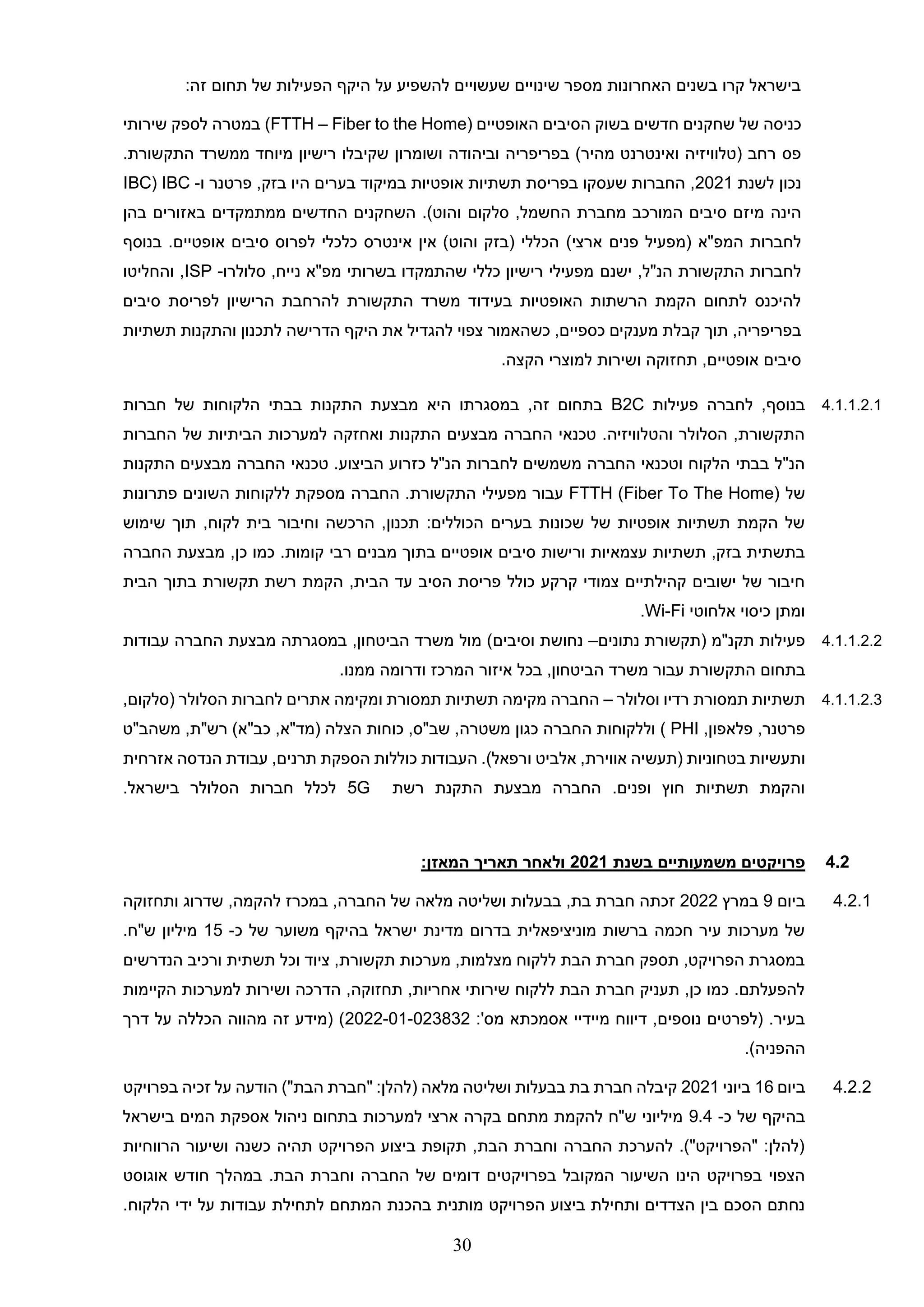 30
‫של‬ ‫הפעילות‬ ‫היקף‬ ‫על‬ ‫להשפיע‬ ‫שעשויים‬ ‫שינויים‬ ‫מספר‬ ‫האחרונות‬ ‫בשנים‬ ‫קרו‬ ‫בישראל‬
‫זה‬ ‫תחום‬
:
‫של‬ ‫כניסה‬
‫האופטיים‬ ‫הסיבים‬ ‫בשוק‬ ‫חדשים‬ ‫שחקנים‬
(FTTH – Fiber to the Home)
‫ש‬ ‫לספק‬ ‫במטרה‬
‫י‬
‫רותי‬
‫בפריפ‬ )‫מהיר‬ ‫ואינטרנט‬ ‫(טלוויזיה‬ ‫רחב‬ ‫פס‬
‫רי‬
‫ושומרון‬ ‫וביהודה‬ ‫ה‬
.‫התקשורת‬ ‫ממשרד‬ ‫מיוחד‬ ‫רישיון‬ ‫שקיבלו‬
‫לשנת‬ ‫נכון‬
2021
,
‫פרטנר‬ ,‫בזק‬ ‫היו‬ ‫בערים‬ ‫במיקוד‬ ‫אופטיות‬ ‫תשתיות‬ ‫בפריסת‬ ‫שעסקו‬ ‫החברות‬
‫ו‬
-
IBC
(
IBC
‫מ‬ ‫המורכב‬ ‫סיבים‬ ‫מיזם‬ ‫הינה‬
‫חברת‬
‫ה‬
‫חשמל‬
,
‫סלקום‬
‫ו‬
‫בהן‬ ‫באזורים‬ ‫ממתמקדים‬ ‫החדשים‬ ‫השחקנים‬ .)‫הוט‬
‫המפ"א‬ ‫לחברות‬
)‫ארצי‬ ‫פנים‬ ‫(מפעיל‬
‫בנוסף‬ .‫אופטיים‬ ‫סיבים‬ ‫לפרוס‬ ‫כלכלי‬ ‫אינטרס‬ ‫אין‬ )‫והוט‬ ‫(בזק‬ ‫הכללי‬
‫הנ"ל‬ ‫התקשורת‬ ‫לחברות‬
,
‫ישנם‬
‫סלולרו‬ ,‫נייח‬ ‫מפ"א‬ ‫בשרותי‬ ‫שהתמקדו‬ ‫כללי‬ ‫רישיון‬ ‫מפעילי‬
-
ISP
,
‫ו‬
‫החליטו‬
‫סיבים‬ ‫לפריסת‬ ‫הרישיון‬ ‫להרחבת‬ ‫התקשורת‬ ‫משרד‬ ‫בעידוד‬ ‫האופטיות‬ ‫הרשתות‬ ‫הקמת‬ ‫לתחום‬ ‫להיכנס‬
‫בפריפריה‬
,
‫כספ‬ ‫מענקים‬ ‫קבלת‬ ‫תוך‬
‫י‬
‫ים‬
‫את‬ ‫להגדיל‬ ‫צפוי‬ ‫כשהאמור‬ ,
‫הדריש‬ ‫היקף‬
‫תשתיות‬ ‫והתקנות‬ ‫לתכנון‬ ‫ה‬
‫אופטיים‬ ‫סיבים‬
,
‫תח‬
.‫הקצה‬ ‫למוצרי‬ ‫ושירות‬ ‫זוקה‬
4.1.1.2.1
‫לחברה‬ ,‫בנוסף‬
‫פעילות‬
B2C
,‫זה‬ ‫בתחום‬
‫במסגרתו‬
‫היא‬
‫חברות‬ ‫של‬ ‫הלקוחות‬ ‫בבתי‬ ‫התקנות‬ ‫מבצעת‬
‫החברות‬ ‫של‬ ‫הביתיות‬ ‫למערכות‬ ‫ואחזקה‬ ‫התקנות‬ ‫מבצעים‬ ‫החברה‬ ‫טכנאי‬ .‫והטלוויזיה‬ ‫הסלולר‬ ,‫התקשורת‬
‫כזרוע‬ ‫הנ"ל‬ ‫לחברות‬ ‫משמשים‬ ‫החברה‬ ‫וטכנאי‬ ‫הלקוח‬ ‫בבתי‬ ‫הנ"ל‬
‫החברה‬ ‫טכנאי‬ .‫הביצוע‬
‫מבצעים‬
‫התקנות‬
‫של‬
FTTH (Fiber To The Home)
‫עבור‬
‫התקשורת‬ ‫מפעילי‬
.
‫החברה‬
‫פתרונות‬ ‫השונים‬ ‫ללקוחות‬ ‫מספקת‬
‫לקוח‬ ‫בית‬ ‫וחיבור‬ ‫הרכשה‬ ,‫תכנון‬ :‫הכוללים‬ ‫בערים‬ ‫שכונות‬ ‫של‬ ‫אופטיות‬ ‫תשתיות‬ ‫הקמת‬ ‫של‬
,
‫שימוש‬ ‫תוך‬
‫בת‬ ‫אופטיים‬ ‫סיבים‬ ‫ורישות‬ ‫עצמאיות‬ ‫תשתיות‬ ,‫בזק‬ ‫בתשתית‬
.‫קומות‬ ‫רבי‬ ‫מבנים‬ ‫וך‬
‫כמו‬
‫כן‬
,
‫מבצעת‬
‫החברה‬
‫תקש‬ ‫רשת‬ ‫הקמת‬ ,‫הבית‬ ‫עד‬ ‫הסיב‬ ‫פריסת‬ ‫כולל‬ ‫קרקע‬ ‫צמודי‬ ‫קהילתיים‬ ‫ישובים‬ ‫של‬ ‫חיבור‬
‫ור‬
‫הבית‬ ‫בתוך‬ ‫ת‬
‫אלחוטי‬ ‫כיסוי‬ ‫ומתן‬
Wi-Fi
.
4.1.1.2.2
‫נתונים‬ ‫(תקשורת‬ ‫תקנ"מ‬ ‫פעילות‬
–
‫וסיבים‬ ‫נחושת‬
‫עבודות‬ ‫החברה‬ ‫מבצעת‬ ‫במסגרתה‬ ,‫הביטחון‬ ‫משרד‬ ‫מול‬ )
‫בתחום‬
‫התקשורת‬
.‫ממנו‬ ‫ודרומה‬ ‫המרכז‬ ‫איזור‬ ‫בכל‬ ,‫הביטחון‬ ‫משרד‬ ‫עבור‬
4.1.1.2.3
‫וסלולר‬ ‫רדיו‬ ‫תמסורת‬ ‫תשתיות‬
–
,‫(סלקום‬ ‫הסלולר‬ ‫לחברות‬ ‫אתרים‬ ‫ומקימה‬ ‫תמסורת‬ ‫תשתיות‬ ‫מקימה‬ ‫החברה‬
,‫פלאפון‬ ,‫פרטנר‬
PHI
‫החברה‬ ‫וללקוחות‬ )
‫כגון‬
‫(מד"א‬ ‫הצלה‬ ‫כוחות‬ ,‫שב"ס‬ ,‫משטרה‬
,
‫משהב"ט‬ ,‫רש"ת‬ )‫כב"א‬
‫ו‬
‫או‬ ‫(תעשיה‬ ‫בטחוניות‬ ‫תעשיות‬
‫אלביט‬ ,‫וירת‬
‫ו‬
‫אזרחית‬ ‫הנדסה‬ ‫עבודת‬ ,‫תרנים‬ ‫הספקת‬ ‫כוללות‬ ‫העבודות‬ .)‫רפאל‬
‫רשת‬ ‫התקנת‬ ‫מבצעת‬ ‫החברה‬ .‫ופנים‬ ‫חוץ‬ ‫תשתיות‬ ‫והקמת‬
5G
‫לכ‬
‫ל‬
.‫בישראל‬ ‫הסלולר‬ ‫חברות‬ ‫ל‬
4.2
‫בשנת‬ ‫משמעותיים‬ ‫פרויקטים‬
2021
:‫המאזן‬ ‫תאריך‬ ‫ולאחר‬
4.2.1
‫ביום‬
9
‫במרץ‬
2022
‫ותחזוקה‬ ‫שדרוג‬ ,‫להקמה‬ ‫במכרז‬ ,‫החברה‬ ‫של‬ ‫מלאה‬ ‫ושליטה‬ ‫בבעלות‬ ,‫בת‬ ‫חברת‬ ‫זכתה‬
‫כ‬ ‫של‬ ‫משוער‬ ‫בהיקף‬ ‫ישראל‬ ‫מדינת‬ ‫בדרום‬ ‫מוניציפאלית‬ ‫ברשות‬ ‫חכמה‬ ‫עיר‬ ‫מערכות‬ ‫של‬
-
15
.‫ש"ח‬ ‫מיליון‬
‫ה‬ ‫ורכיב‬ ‫תשתית‬ ‫וכל‬ ‫ציוד‬ ,‫תקשורת‬ ‫מערכות‬ ,‫מצלמות‬ ‫ללקוח‬ ‫הבת‬ ‫חברת‬ ‫תספק‬ ,‫הפרויקט‬ ‫במסגרת‬
‫נדרשים‬
‫הקיימות‬ ‫למערכות‬ ‫ושירות‬ ‫הדרכה‬ ,‫תחזוקה‬ ,‫אחריות‬ ‫שירותי‬ ‫ללקוח‬ ‫הבת‬ ‫חברת‬ ‫תעניק‬ ,‫כן‬ ‫כמו‬ .‫להפעלתם‬
:'‫מס‬ ‫אסמכתא‬ ‫מיידיי‬ ‫דיווח‬ ,‫נוספים‬ ‫(לפרטים‬ .‫בעיר‬
2022-01-023832
‫דרך‬ ‫על‬ ‫הכללה‬ ‫מהווה‬ ‫זה‬ ‫(מידע‬ )
.)‫ההפניה‬
4.2.2
‫ביום‬
16
‫ביוני‬
2021
( ‫מלאה‬ ‫ושליטה‬ ‫בבעלות‬ ‫בת‬ ‫חברת‬ ‫קיבלה‬
‫בפרויקט‬ ‫זכיה‬ ‫על‬ ‫הודעה‬ )"‫הבת‬ ‫"חברת‬ :‫להלן‬
‫כ‬ ‫של‬ ‫בהיקף‬
-
9.4
‫בישראל‬ ‫המים‬ ‫אספקת‬ ‫ניהול‬ ‫בתחום‬ ‫למערכות‬ ‫ארצי‬ ‫בקרה‬ ‫מתחם‬ ‫להקמת‬ ‫ש"ח‬ ‫מיליוני‬
‫הרווחיות‬ ‫ושיעור‬ ‫כשנה‬ ‫תהיה‬ ‫הפרויקט‬ ‫ביצוע‬ ‫תקופת‬ ,‫הבת‬ ‫וחברת‬ ‫החברה‬ ‫להערכת‬ .)"‫"הפרויקט‬ :‫(להלן‬
‫בפרויקט‬ ‫המקובל‬ ‫השיעור‬ ‫הינו‬ ‫בפרויקט‬ ‫הצפוי‬
‫אוגוסט‬ ‫חודש‬ ‫במהלך‬ .‫הבת‬ ‫וחברת‬ ‫החברה‬ ‫של‬ ‫דומים‬ ‫ים‬
.‫הלקוח‬ ‫ידי‬ ‫על‬ ‫עבודות‬ ‫לתחילת‬ ‫המתחם‬ ‫בהכנת‬ ‫מותנית‬ ‫הפרויקט‬ ‫ביצוע‬ ‫ותחילת‬ ‫הצדדים‬ ‫בין‬ ‫הסכם‬ ‫נחתם‬
 