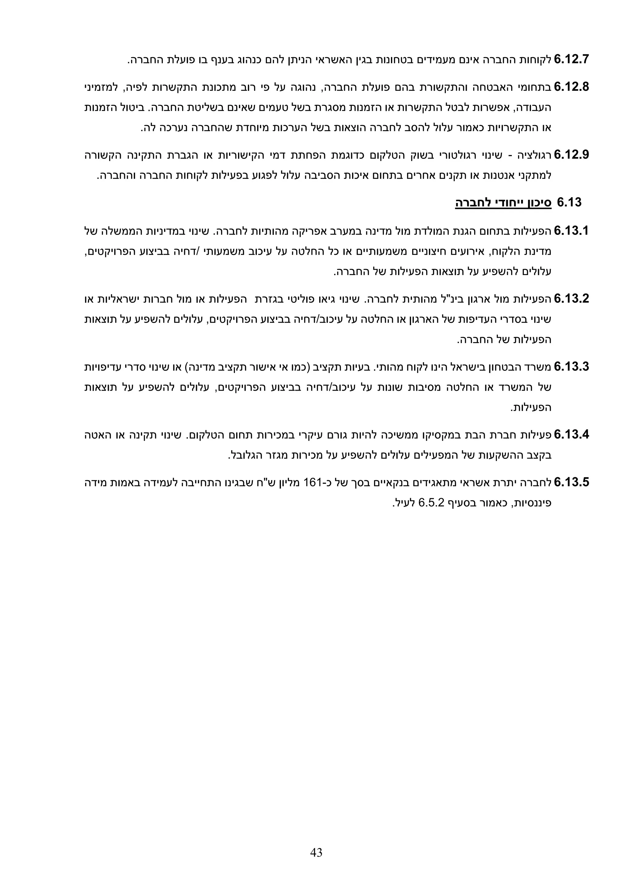 43
6.12.7
‫לה‬ ‫הניתן‬ ‫האשראי‬ ‫בגין‬ ‫בטחונות‬ ‫מעמידים‬ ‫אינם‬ ‫החברה‬ ‫לקוחות‬
‫ם‬
‫החברה‬ ‫פועלת‬ ‫בו‬ ‫בענף‬ ‫כנהוג‬
.
6.12.8
‫למזמיני‬ ,‫לפיה‬ ‫התקשרות‬ ‫מתכונת‬ ‫רוב‬ ‫פי‬ ‫על‬ ‫נהוגה‬ ,‫החברה‬ ‫פועלת‬ ‫בהם‬ ‫והתקשורת‬ ‫האבטחה‬ ‫בתחומי‬
‫הזמנות‬ ‫ביטול‬ .‫החברה‬ ‫בשליטת‬ ‫שאינם‬ ‫טעמים‬ ‫בשל‬ ‫מסגרת‬ ‫הזמנות‬ ‫או‬ ‫התקשרות‬ ‫לבטל‬ ‫אפשרות‬ ,‫העבודה‬
‫מ‬ ‫הערכות‬ ‫בשל‬ ‫הוצאות‬ ‫לחברה‬ ‫להסב‬ ‫עלול‬ ‫כאמור‬ ‫התקשרויות‬ ‫או‬
.‫לה‬ ‫נערכה‬ ‫שהחברה‬ ‫יוחדת‬
6.12.9
‫רגולציה‬
-
‫הקשורה‬ ‫התקינה‬ ‫הגברת‬ ‫או‬ ‫הקישוריות‬ ‫דמי‬ ‫הפחתת‬ ‫כדוגמת‬ ‫הטלקום‬ ‫בשוק‬ ‫רגולטורי‬ ‫שינוי‬
‫הסביבה‬ ‫איכות‬ ‫בתחום‬ ‫אחרים‬ ‫תקנים‬ ‫או‬ ‫אנטנות‬ ‫למתקני‬
.‫והחברה‬ ‫החברה‬ ‫לקוחות‬ ‫בפעילות‬ ‫לפגוע‬ ‫עלול‬
6.13
‫לחברה‬ ‫ייחודי‬ ‫סיכון‬
6.13.1
‫מול‬ ‫המולדת‬ ‫הגנת‬ ‫בתחום‬ ‫הפעילות‬
‫לחברה‬ ‫מהותיות‬ ‫אפריקה‬ ‫במערב‬ ‫מדינה‬
.
‫הממשלה‬ ‫במדיניות‬ ‫שינוי‬
‫של‬
,‫הלקוח‬ ‫מדינת‬
‫חיצוניים‬ ‫אירועים‬
‫משמעותי‬ ‫עיכוב‬ ‫על‬ ‫החלטה‬ ‫כל‬ ‫או‬ ‫משמעותיים‬
/
,‫הפרויקטים‬ ‫בביצוע‬ ‫דחיה‬
‫עלול‬
‫ים‬
.‫החברה‬ ‫של‬ ‫הפעילות‬ ‫תוצאות‬ ‫על‬ ‫להשפיע‬
6.13.2
‫מהותי‬ ‫בינ"ל‬ ‫ארגון‬ ‫מול‬ ‫הפעילות‬
‫ת‬
.‫לחברה‬
‫בגזרת‬ ‫פוליטי‬ ‫גיאו‬ ‫שינוי‬
‫או‬ ‫ישראליות‬ ‫חברות‬ ‫מול‬ ‫או‬ ‫הפעילות‬
‫עלול‬ ,‫הפרויקטים‬ ‫בביצוע‬ ‫דחיה‬/‫עיכוב‬ ‫על‬ ‫החלטה‬ ‫או‬ ‫הארגון‬ ‫של‬ ‫העדיפות‬ ‫בסדרי‬ ‫שינוי‬
‫ים‬
‫תוצאות‬ ‫על‬ ‫להשפיע‬
.‫החברה‬ ‫של‬ ‫הפעילות‬
6.13.3
‫עדיפויות‬ ‫סדרי‬ ‫שינוי‬ ‫או‬ )‫מדינה‬ ‫תקציב‬ ‫אישור‬ ‫אי‬ ‫(כמו‬ ‫תקציב‬ ‫בעיות‬ .‫מהותי‬ ‫לקוח‬ ‫הינו‬ ‫בישראל‬ ‫הבטחון‬ ‫משרד‬
‫של‬
‫עלול‬ ,‫הפרויקטים‬ ‫בביצוע‬ ‫דחיה‬/‫עיכוב‬ ‫על‬ ‫שונות‬ ‫מסיבות‬ ‫החלטה‬ ‫או‬ ‫המשרד‬
‫ים‬
‫תוצאות‬ ‫על‬ ‫להשפיע‬
.‫הפעילות‬
6.13.4
‫פעילות‬
‫חברת‬
‫הבת‬
‫במקסיקו‬
‫ממשיכה‬
‫להיות‬
‫גורם‬
‫עיקרי‬
‫במכירות‬
‫תחום‬
‫הטלקום‬
.
‫שינוי‬
‫תקינה‬
‫או‬
‫האטה‬
‫בקצב‬
‫ההשקעות‬
‫של‬
‫המפעילים‬
‫עלולים‬
‫להשפיע‬
‫על‬
‫מכירות‬
‫מגזר‬
‫הגלובל‬
.
6.13.5
‫לחברה‬
‫כ‬ ‫של‬ ‫בסך‬ ‫בנקאיים‬ ‫מתאגידים‬ ‫אשראי‬ ‫יתרת‬
-
161
‫מליון‬
‫מידה‬ ‫באמות‬ ‫לעמידה‬ ‫התחייבה‬ ‫שבגינו‬ ‫ש"ח‬
‫בסעיף‬ ‫כאמור‬ ,‫פיננסיות‬
6.5.2
.‫לעיל‬
 