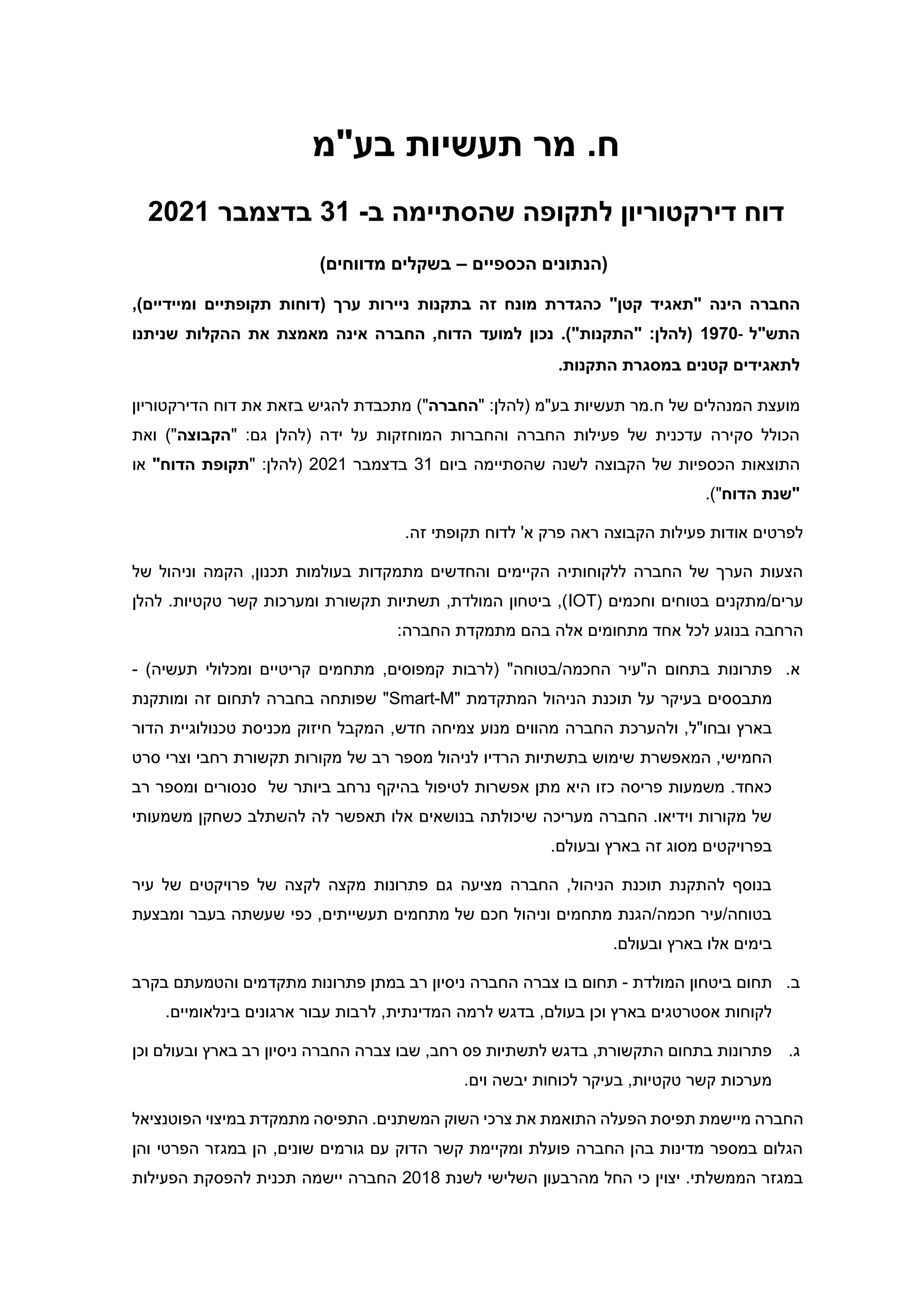 ‫בע"מ‬ ‫תעשיות‬ ‫מר‬ .‫ח‬
‫דירקטוריון‬ ‫דוח‬
‫לתקופה‬
‫ב‬ ‫שהסתיימה‬
-
31
‫בדצמבר‬
2021
‫הכספיים‬ ‫(הנתונים‬
–
‫בשקלים‬
)‫מדווחים‬
‫החברה‬
‫הינה‬
"
‫תאגיד‬
‫קטן‬
"
‫כהגדרת‬
‫מונח‬
‫זה‬
‫בתקנות‬
‫ניירות‬
‫ערך‬
(
‫דוחות‬
‫תקופתיים‬
‫ומיידיים‬
,)
‫התש‬
"
‫ל‬
-
1970
.)"‫"התקנות‬ :‫(להלן‬
‫נכון‬
‫למועד‬
‫הדוח‬
,
‫החברה‬
‫את‬ ‫מאמצת‬ ‫אינה‬
‫ההקלות‬
‫שניתנו‬
‫לתאגידים‬
‫קטנים‬
‫התקנות‬ ‫במסגרת‬
.
‫של‬ ‫המנהלים‬ ‫מועצת‬
" :‫(להלן‬ ‫בע"מ‬ ‫תעשיות‬ ‫מר‬.‫ח‬
‫החברה‬
)"
‫הדירקטוריון‬ ‫דוח‬ ‫את‬ ‫בזאת‬ ‫להגיש‬ ‫מתכבדת‬
‫(להלן‬ ‫ידה‬ ‫על‬ ‫המוחזקות‬ ‫והחברות‬ ‫החברה‬ ‫פעילות‬ ‫של‬ ‫עדכנית‬ ‫סקירה‬ ‫הכולל‬
‫גם‬
" :
‫הקבוצה‬
‫ואת‬ )"
‫הקבוצה‬ ‫של‬ ‫הכספיות‬ ‫התוצאות‬
‫לשנה‬
‫שהסתיימ‬
‫ה‬
‫ביום‬
31
‫בדצמבר‬
2021
" :‫(להלן‬
‫תקופת‬
‫הדוח‬
"
‫או‬
‫הדוח‬ ‫"שנת‬
)"
.
'‫א‬ ‫פרק‬ ‫ראה‬ ‫הקבוצה‬ ‫פעילות‬ ‫אודות‬ ‫לפרטים‬
.‫זה‬ ‫תקופתי‬ ‫לדוח‬
‫וניהול‬ ‫הקמה‬ ,‫תכנון‬ ‫בעולמות‬ ‫מתמקדות‬ ‫והחדשים‬ ‫הקיימים‬ ‫ללקוחותיה‬ ‫החברה‬ ‫של‬ ‫הערך‬ ‫הצעות‬
‫של‬
( ‫וחכמים‬ ‫בטוחים‬ ‫מתקנים‬/‫ערים‬
IOT
‫להלן‬ .‫טקטיות‬ ‫קשר‬ ‫ומערכות‬ ‫תקשורת‬ ‫תשתיות‬ ,‫המולדת‬ ‫ביטחון‬ ,)
:‫החברה‬ ‫מתמקדת‬ ‫בהם‬ ‫אלה‬ ‫מתחומים‬ ‫אחד‬ ‫לכל‬ ‫בנוגע‬ ‫הרחבה‬
‫א‬
.
‫ה"עיר‬ ‫בתחום‬ ‫פתרונות‬
"‫בטוחה‬/‫החכמה‬
)‫תעשיה‬ ‫ומכלולי‬ ‫קריטיים‬ ‫מתחמים‬ ,‫קמפוסים‬ ‫(לרבות‬
-
‫מ‬
‫תבסס‬
‫ים‬
‫תוכנת‬ ‫על‬ ‫בעיקר‬
‫ה‬
‫ניהול‬
" ‫המתקדמת‬
Smart-M
"
‫ומותקנת‬ ‫זה‬ ‫לתחום‬ ‫בחברה‬ ‫שפותחה‬
‫ובחו"ל‬ ‫בארץ‬
‫החברה‬ ‫ולהערכת‬ ,
‫חדש‬ ‫צמיחה‬ ‫מנוע‬ ‫מהווים‬
‫חיזוק‬ ‫המקבל‬ ,
‫טכנולוגיית‬ ‫מכניסת‬
‫הדור‬
,‫החמישי‬
‫המ‬
‫אפשר‬
‫ת‬
‫סרט‬ ‫וצרי‬ ‫רחבי‬ ‫תקשורת‬ ‫מקורות‬ ‫של‬ ‫רב‬ ‫מספר‬ ‫לניהול‬ ‫הרדיו‬ ‫בתשתיות‬ ‫שימוש‬
‫לט‬ ‫אפשרות‬ ‫מתן‬ ‫היא‬ ‫כזו‬ ‫פריסה‬ ‫משמעות‬ .‫כאחד‬
‫י‬
‫פול‬
‫של‬ ‫ביותר‬ ‫נרחב‬ ‫בהיקף‬
‫רב‬ ‫ומספר‬ ‫סנסורים‬
‫בנושאים‬ ‫שיכולתה‬ ‫מעריכה‬ ‫החברה‬ .‫וידיאו‬ ‫מקורות‬ ‫של‬
‫א‬
‫משמעותי‬ ‫כשחקן‬ ‫להשתלב‬ ‫לה‬ ‫תאפשר‬ ‫לו‬
‫וב‬ ‫בארץ‬ ‫זה‬ ‫מסוג‬ ‫בפרויקטים‬
.‫עולם‬
‫עיר‬ ‫של‬ ‫פרויקטים‬ ‫של‬ ‫לקצה‬ ‫מקצה‬ ‫פתרונות‬ ‫גם‬ ‫מציעה‬ ‫החברה‬ ,‫הניהול‬ ‫תוכנת‬ ‫להתקנת‬ ‫בנוסף‬
‫ומבצעת‬ ‫בעבר‬ ‫שעשתה‬ ‫כפי‬ ,‫תעשייתים‬ ‫מתחמים‬ ‫של‬ ‫חכם‬ ‫וניהול‬ ‫מתחמים‬ ‫הגנת‬/‫חכמה‬ ‫עיר‬/‫בטוחה‬
.‫ובעולם‬ ‫בארץ‬ ‫אלו‬ ‫בימים‬
‫ב‬
.
‫המולדת‬ ‫ביטחון‬ ‫תחום‬
-
‫נ‬ ‫החברה‬ ‫צברה‬ ‫בו‬ ‫תחום‬
‫י‬
‫מתקד‬ ‫פתרונות‬ ‫במתן‬ ‫רב‬ ‫סיון‬
‫בקרב‬ ‫והטמעתם‬ ‫מים‬
‫בעולם‬ ‫וכן‬ ‫בארץ‬ ‫אסטרטגים‬ ‫לקוחות‬
,
‫ה‬ ‫לרמה‬ ‫בדגש‬
‫מדינ‬
‫תית‬
.‫בינלאומיים‬ ‫ארגונים‬ ‫עבור‬ ‫לרבות‬ ,
‫ג‬
.
‫וכן‬ ‫ובעולם‬ ‫בארץ‬ ‫רב‬ ‫ניסיון‬ ‫החברה‬ ‫צברה‬ ‫שבו‬ ,‫רחב‬ ‫פס‬ ‫לתשתיות‬ ‫בדגש‬ ,‫התקשורת‬ ‫בתחום‬ ‫פתרונות‬
.‫וים‬ ‫יבשה‬ ‫לכוחות‬ ‫בעיקר‬ ,‫טקטיות‬ ‫קשר‬ ‫מערכות‬
‫התוא‬ ‫הפעלה‬ ‫תפיסת‬ ‫מיישמת‬ ‫החברה‬
‫הפוטנציאל‬ ‫במיצוי‬ ‫מתמקדת‬ ‫התפיסה‬ .‫המשתנים‬ ‫השוק‬ ‫צרכי‬ ‫את‬ ‫מת‬
‫והן‬ ‫הפרטי‬ ‫במגזר‬ ‫הן‬ ,‫שונים‬ ‫גורמים‬ ‫עם‬ ‫הדוק‬ ‫קשר‬ ‫ומקיימת‬ ‫פועלת‬ ‫החברה‬ ‫בהן‬ ‫מדינות‬ ‫במספר‬ ‫הגלום‬
‫לשנת‬ ‫השלישי‬ ‫מהרבעון‬ ‫החל‬ ‫כי‬ ‫יצוין‬ .‫הממשלתי‬ ‫במגזר‬
2018
‫החברה‬
‫יישמה‬
‫הפעילות‬ ‫להפסקת‬ ‫תכנית‬
 