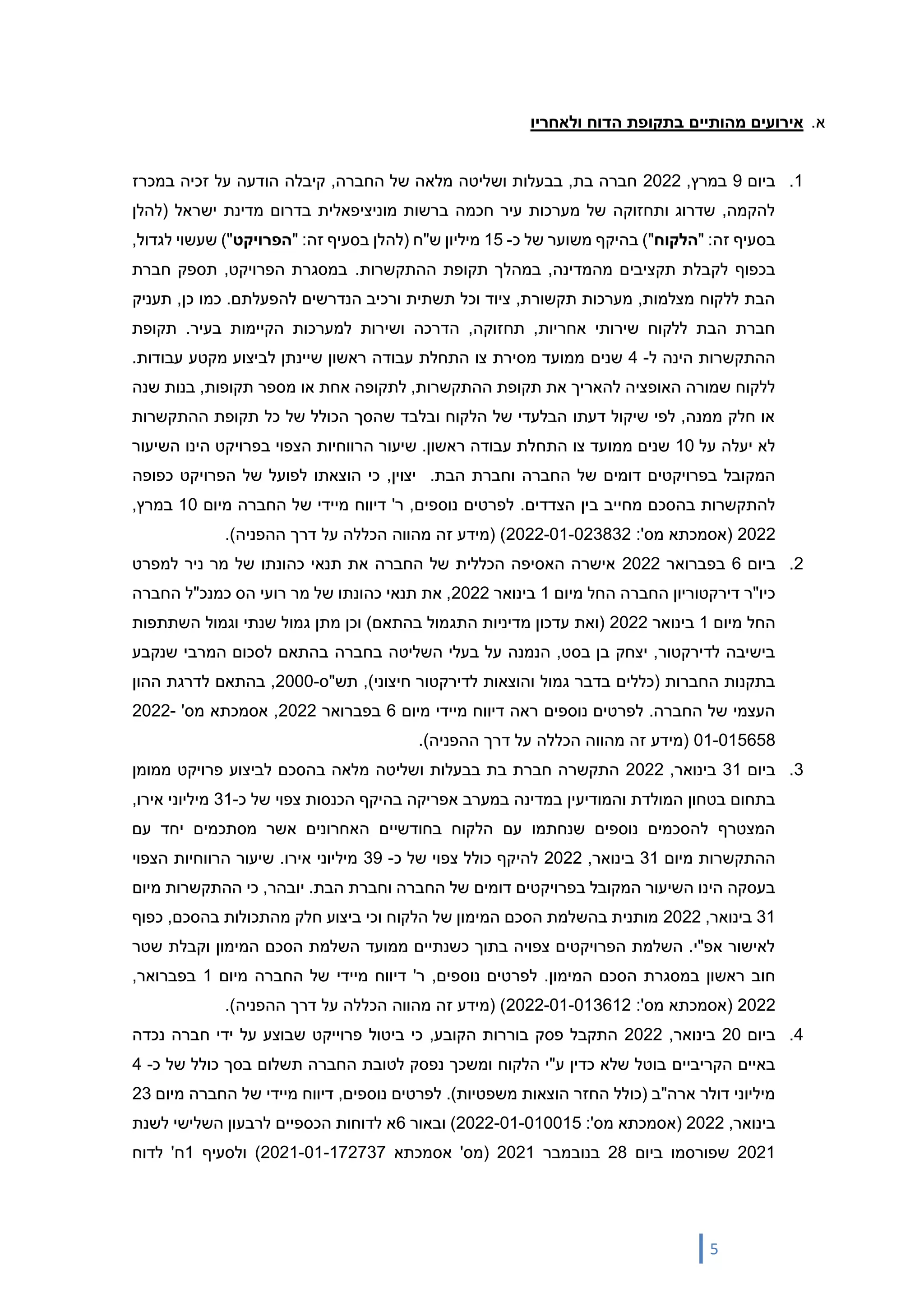 5
‫א‬
.
‫אי‬
‫רועים‬
‫מהותיים‬
‫ו‬ ‫הדוח‬ ‫בתקופת‬
‫לאחר‬
‫יו‬
1
.
‫ביום‬
9
,‫במרץ‬
2022
‫במכרז‬ ‫זכיה‬ ‫על‬ ‫הודעה‬ ‫קיבלה‬ ,‫החברה‬ ‫של‬ ‫מלאה‬ ‫ושליטה‬ ‫בבעלות‬ ,‫בת‬ ‫חברה‬
‫(להלן‬ ‫ישראל‬ ‫מדינת‬ ‫בדרום‬ ‫מוניציפאלית‬ ‫ברשות‬ ‫חכמה‬ ‫עיר‬ ‫מערכות‬ ‫של‬ ‫ותחזוקה‬ ‫שדרוג‬ ,‫להקמה‬
‫זה‬ ‫בסעיף‬
" :
‫הלקוח‬
‫כ‬ ‫של‬ ‫משוער‬ ‫בהיקף‬ )"
-
15
‫(להלן‬ ‫ש"ח‬ ‫מיליון‬
‫זה‬ ‫בסעיף‬
" :
‫הפרויקט‬
,‫לגדול‬ ‫שעשוי‬ )"
‫לק‬ ‫בכפוף‬
.‫ההתקשרות‬ ‫תקופת‬ ‫במהלך‬ ,‫מהמדינה‬ ‫תקציבים‬ ‫בלת‬
‫חברת‬ ‫תספק‬ ,‫הפרויקט‬ ‫במסגרת‬
‫תעניק‬ ,‫כן‬ ‫כמו‬ .‫להפעלתם‬ ‫הנדרשים‬ ‫ורכיב‬ ‫תשתית‬ ‫וכל‬ ‫ציוד‬ ,‫תקשורת‬ ‫מערכות‬ ,‫מצלמות‬ ‫ללקוח‬ ‫הבת‬
‫תקופת‬ .‫בעיר‬ ‫הקיימות‬ ‫למערכות‬ ‫ושירות‬ ‫הדרכה‬ ,‫תחזוקה‬ ,‫אחריות‬ ‫שירותי‬ ‫ללקוח‬ ‫הבת‬ ‫חברת‬
‫ל‬ ‫הינה‬ ‫ההתקשרות‬
-
4
‫שנים‬
.‫עבודות‬ ‫מקטע‬ ‫לביצוע‬ ‫שיינתן‬ ‫ראשון‬ ‫עבודה‬ ‫התחלת‬ ‫צו‬ ‫מסירת‬ ‫ממועד‬
‫שנה‬ ‫בנות‬ ,‫תקופות‬ ‫מספר‬ ‫או‬ ‫אחת‬ ‫לתקופה‬ ,‫ההתקשרות‬ ‫תקופת‬ ‫את‬ ‫להאריך‬ ‫האופציה‬ ‫שמורה‬ ‫ללקוח‬
‫ההתקשרות‬ ‫תקופת‬ ‫כל‬ ‫של‬ ‫הכולל‬ ‫שהסך‬ ‫ובלבד‬ ‫הלקוח‬ ‫של‬ ‫הבלעדי‬ ‫דעתו‬ ‫שיקול‬ ‫לפי‬ ,‫ממנה‬ ‫חלק‬ ‫או‬
‫על‬ ‫יעלה‬ ‫לא‬
10
‫התח‬ ‫צו‬ ‫ממועד‬ ‫שנים‬
‫השיעור‬ ‫הינו‬ ‫בפרויקט‬ ‫הצפוי‬ ‫הרווחיות‬ ‫שיעור‬ .‫ראשון‬ ‫עבודה‬ ‫לת‬
.‫הבת‬ ‫וחברת‬ ‫החברה‬ ‫של‬ ‫דומים‬ ‫בפרויקטים‬ ‫המקובל‬
‫כפופה‬ ‫הפרויקט‬ ‫של‬ ‫לפועל‬ ‫הוצאתו‬ ‫כי‬ ,‫יצוין‬
.‫הצדדים‬ ‫בין‬ ‫מחייב‬ ‫בהסכם‬ ‫להתקשרות‬
‫מיום‬ ‫החברה‬ ‫של‬ ‫מיידי‬ ‫דיווח‬ '‫ר‬ ,‫נוספים‬ ‫לפרטים‬
10
,‫במרץ‬
2022
:'‫מס‬ ‫(אסמכתא‬
2022-01-023832
.)‫ההפניה‬ ‫דרך‬ ‫על‬ ‫הכללה‬ ‫מהווה‬ ‫זה‬ ‫(מידע‬ )
2
.
‫ביום‬
6
‫בפברואר‬
2022
‫למפרט‬ ‫ניר‬ ‫מר‬ ‫של‬ ‫כהונתו‬ ‫תנאי‬ ‫את‬ ‫החברה‬ ‫של‬ ‫הכללית‬ ‫האסיפה‬ ‫אישרה‬
‫מיום‬ ‫החל‬ ‫החברה‬ ‫דירקטוריון‬ ‫כיו"ר‬
1
‫בינואר‬
2022
‫החברה‬ ‫כמנכ"ל‬ ‫הס‬ ‫רועי‬ ‫מר‬ ‫של‬ ‫כהונתו‬ ‫תנאי‬ ‫את‬ ,
‫מיום‬ ‫החל‬
1
‫בינואר‬
2022
‫התג‬ ‫מדיניות‬ ‫עדכון‬ ‫(ואת‬
‫השתתפות‬ ‫וגמול‬ ‫שנתי‬ ‫גמול‬ ‫מתן‬ ‫וכן‬ )‫בהתאם‬ ‫מול‬
‫בחברה‬ ‫השליטה‬ ‫בעלי‬ ‫על‬ ‫הנמנה‬ ,‫בסט‬ ‫בן‬ ‫יצחק‬ ,‫לדירקטור‬ ‫בישיבה‬
‫שנקבע‬ ‫המרבי‬ ‫לסכום‬ ‫בהתאם‬
‫תש"ס‬ ,)‫חיצוני‬ ‫לדירקטור‬ ‫והוצאות‬ ‫גמול‬ ‫בדבר‬ ‫(כללים‬ ‫החברות‬ ‫בתקנות‬
-
2000
‫ההון‬ ‫לדרגת‬ ‫בהתאם‬ ,
‫מיום‬ ‫מיידי‬ ‫דיווח‬ ‫ראה‬ ‫נוספים‬ ‫לפרטים‬ .‫החברה‬ ‫של‬ ‫העצמי‬
6
‫בפברואר‬
2022
'‫מס‬ ‫אסמכתא‬ ,
2022-
01-015658
.)‫ההפניה‬ ‫דרך‬ ‫על‬ ‫הכללה‬ ‫מהווה‬ ‫זה‬ ‫(מידע‬
3
.
‫ביום‬
31
‫בינואר‬
,
2022
‫ממומן‬ ‫פרויקט‬ ‫לביצוע‬ ‫בהסכם‬ ‫מלאה‬ ‫ושליטה‬ ‫בבעלות‬ ‫בת‬ ‫חברת‬ ‫התקשרה‬
‫א‬ ‫במערב‬ ‫במדינה‬ ‫והמודיעין‬ ‫המולדת‬ ‫בטחון‬ ‫בתחום‬
‫כ‬ ‫של‬ ‫צפוי‬ ‫הכנסות‬ ‫בהיקף‬ ‫פריקה‬
-
31
,‫אירו‬ ‫מיליוני‬
‫עם‬ ‫יחד‬ ‫מסתכמים‬ ‫אשר‬ ‫האחרונים‬ ‫בחודשיים‬ ‫הלקוח‬ ‫עם‬ ‫שנחתמו‬ ‫נוספים‬ ‫להסכמים‬ ‫המצטרף‬
‫מיום‬ ‫ההתקשרות‬
31
‫בינואר‬
,
2022
‫כ‬ ‫של‬ ‫צפוי‬ ‫כולל‬ ‫להיקף‬
-
39
‫הצפוי‬ ‫הרווחיות‬ ‫שיעור‬ .‫אירו‬ ‫מיליוני‬
‫ה‬ ‫של‬ ‫דומים‬ ‫בפרויקטים‬ ‫המקובל‬ ‫השיעור‬ ‫הינו‬ ‫בעסקה‬
‫מיום‬ ‫ההתקשרות‬ ‫כי‬ ,‫יובהר‬ .‫הבת‬ ‫וחברת‬ ‫חברה‬
31
‫בינואר‬
,
2022
‫כפוף‬ ,‫בהסכם‬ ‫מהתכולות‬ ‫חלק‬ ‫ביצוע‬ ‫וכי‬ ‫הלקוח‬ ‫של‬ ‫המימון‬ ‫הסכם‬ ‫בהשלמת‬ ‫מותנית‬
‫שטר‬ ‫וקבלת‬ ‫המימון‬ ‫הסכם‬ ‫השלמת‬ ‫ממועד‬ ‫כשנתיים‬ ‫בתוך‬ ‫צפויה‬ ‫הפרויקטים‬ ‫השלמת‬ .‫אפ"י‬ ‫לאישור‬
.‫המימון‬ ‫הסכם‬ ‫במסגרת‬ ‫ראשון‬ ‫חוב‬
‫נוספים‬ ‫לפרטים‬
,
'‫ר‬
‫מיידי‬ ‫דיווח‬
‫מיום‬ ‫החברה‬ ‫של‬
1
,‫בפברואר‬
2022
(
:'‫מס‬ ‫אסמכתא‬
2022-01-013612
)‫ההפניה‬ ‫דרך‬ ‫על‬ ‫הכללה‬ ‫מהווה‬ ‫זה‬ ‫(מידע‬ )
.
4
.
‫ביום‬
20
‫בינואר‬
,
2022
‫כי‬ ,‫הקובע‬ ‫בוררות‬ ‫פסק‬ ‫התקבל‬
‫ביטול‬
‫פרוייקט‬
‫ידי‬ ‫על‬ ‫שבוצע‬
‫נכדה‬ ‫חברה‬
‫הקריביים‬ ‫באיים‬
‫ת‬ ‫החברה‬ ‫לטובת‬ ‫נפסק‬ ‫ומשכך‬ ‫הלקוח‬ ‫ע"י‬ ‫כדין‬ ‫שלא‬ ‫בוטל‬
‫כ‬ ‫של‬ ‫כולל‬ ‫בסך‬ ‫שלום‬
-
4
‫נוספים‬ ‫לפרטים‬ .)‫משפטיות‬ ‫הוצאות‬ ‫החזר‬ ‫(כולל‬ ‫ארה"ב‬ ‫דולר‬ ‫מיליוני‬
‫מיידי‬ ‫דיווח‬ ,
‫מיום‬ ‫החברה‬ ‫של‬
23
,‫בינואר‬
2022
(
:'‫מס‬ ‫אסמכתא‬
2022-01-010015
)
‫ובאור‬
6
‫לשנת‬ ‫השלישי‬ ‫לרבעון‬ ‫הכספיים‬ ‫לדוחות‬ ‫א‬
2021
‫ביום‬ ‫שפורסמו‬
28
‫בנובמבר‬
2021
‫אסמכתא‬ '‫(מס‬
2021-01-172737
‫ולסעיף‬ )
1
‫לדוח‬ '‫ח‬
 