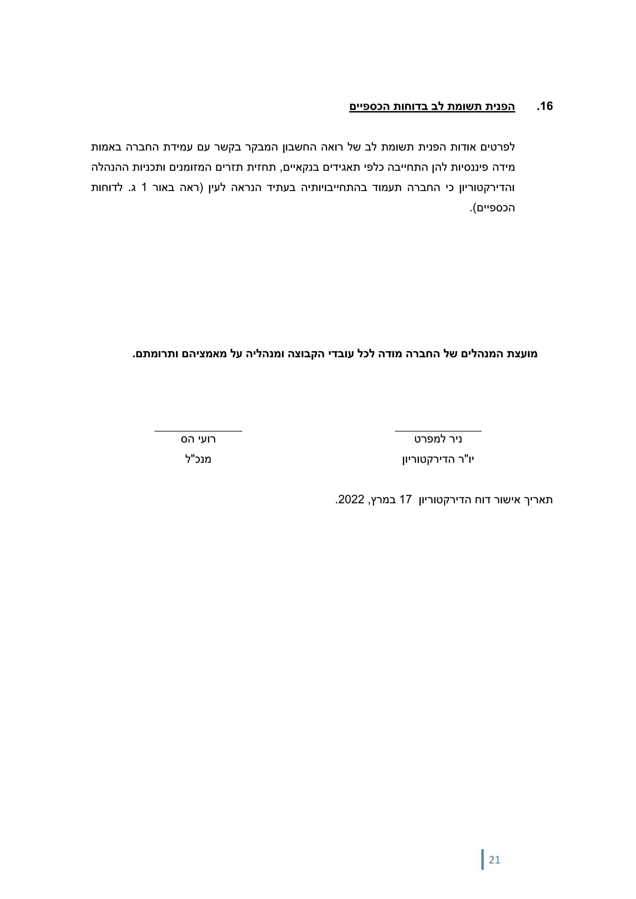 21
16
.
‫הכספיים‬ ‫בדוחות‬ ‫לב‬ ‫תשומת‬ ‫הפנית‬
‫של‬ ‫לב‬ ‫תשומת‬ ‫הפנית‬ ‫אודות‬ ‫לפרטים‬
‫החשבון‬ ‫רואה‬
‫עם‬ ‫בקשר‬ ‫המבקר‬
‫ע‬
‫באמות‬ ‫החברה‬ ‫מידת‬
‫מידה‬
‫ההנהלה‬ ‫ותכניות‬ ‫המזומנים‬ ‫תזרים‬ ‫תחזית‬ ,‫בנקאיים‬ ‫תאגידים‬ ‫כלפי‬ ‫התחייבה‬ ‫להן‬ ‫פיננסיות‬
‫לעין‬ ‫הנראה‬ ‫בעתיד‬ ‫בהתחייבויותיה‬ ‫תעמוד‬ ‫החברה‬ ‫כי‬ ‫והדירקטוריון‬
(
‫באור‬ ‫ראה‬
1
‫ג‬
.
‫לדוחות‬
‫הכספיים‬
)
.
‫עובדי‬ ‫לכל‬ ‫מודה‬ ‫החברה‬ ‫של‬ ‫המנהלים‬ ‫מועצת‬
.‫ותרומתם‬ ‫מאמציהם‬ ‫על‬ ‫ומנהליה‬ ‫הקבוצה‬
‫למפרט‬ ‫ניר‬
‫הדירקטוריון‬ ‫יו"ר‬
‫הס‬ ‫רועי‬
‫מנכ"ל‬
‫תאריך‬
‫הדירקטו‬ ‫דוח‬ ‫אישור‬
‫ריון‬
17
‫במרץ‬
,
2022
.
 