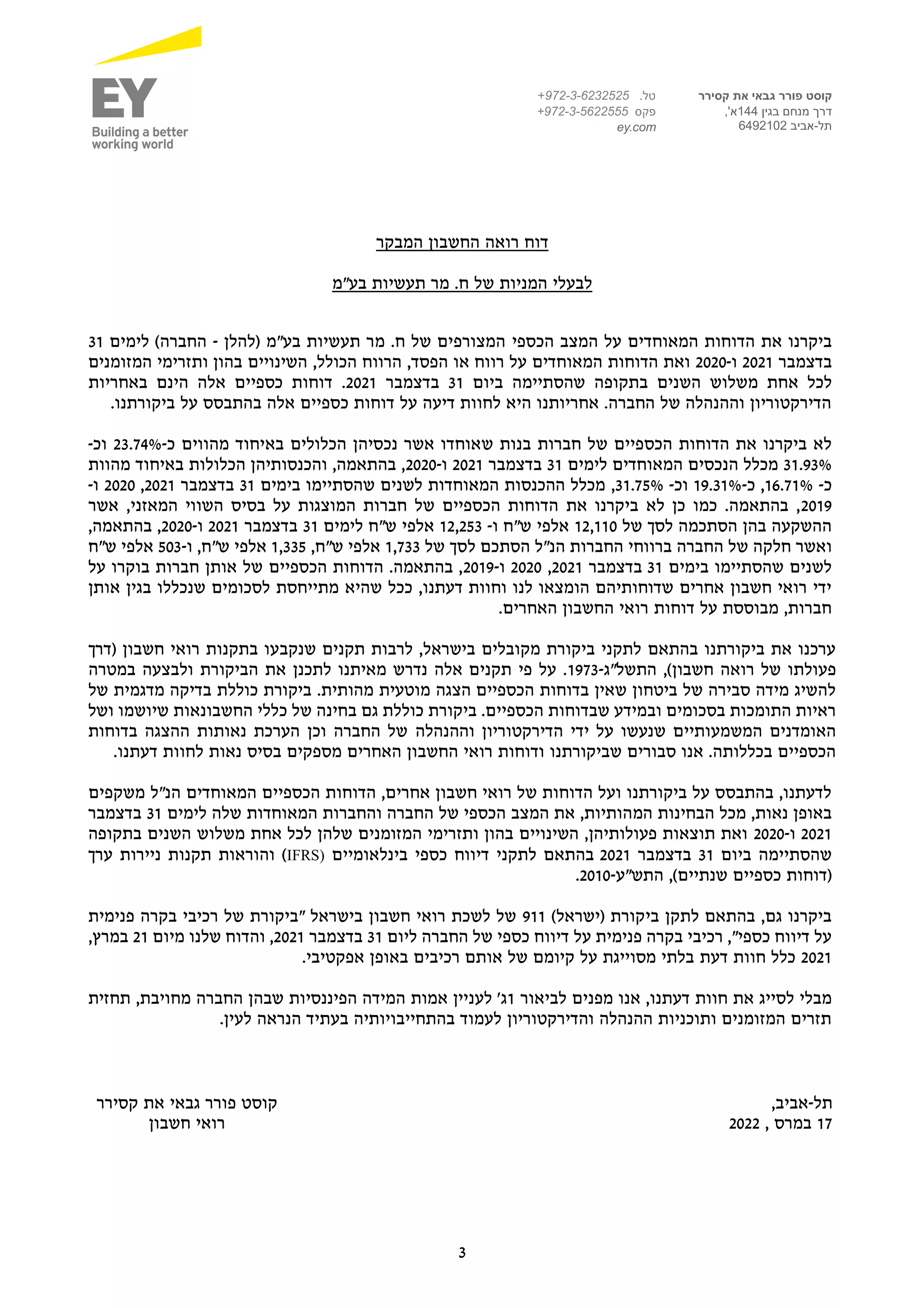3
‫קסירר‬ ‫את‬ ‫גבאי‬ ‫פורר‬ ‫קוסט‬
‫בגין‬ ‫מנחם‬ ‫דרך‬
144
,'‫א‬
‫תל‬
-
‫אביב‬
6492102
.‫טל‬
972-3-6232525
+
‫פקס‬
+972-3-5622555
ey.com
‫המבקר‬ ‫החשבון‬ ‫רואה‬ ‫דוח‬
‫תעשיות‬ ‫מר‬ .‫ח‬ ‫של‬ ‫המניות‬ ‫לבעלי‬
‫בע"מ‬
‫את‬ ‫ביקרנו‬
‫הדוחות‬
‫המאוחדים‬
‫הכספי‬ ‫המצב‬ ‫על‬
‫(להלן‬ ‫בע"מ‬ ‫תעשיות‬ ‫מר‬ .‫ח‬ ‫של‬ ‫המצורפים‬
-
‫לימים‬ )‫החברה‬
31
‫בדצמבר‬
2021
‫ו‬
-
2020
‫רווח‬ ‫על‬ ‫המאוחדים‬ ‫הדוחות‬ ‫ואת‬
‫א‬
‫ו‬
,‫הכולל‬ ‫הרווח‬ ,‫הפסד‬
‫המזומנים‬ ‫ותזרימי‬ ‫בהון‬ ‫השינויים‬
‫מ‬ ‫אחת‬ ‫לכל‬
‫שלוש‬
‫השנים‬
‫ביום‬ ‫שהסתיימה‬ ‫בתקופה‬
31
‫בדצמבר‬
2021
.
‫באחריות‬ ‫הינם‬ ‫אלה‬ ‫כספיים‬ ‫דוחות‬
.‫ביקורתנו‬ ‫על‬ ‫בהתבסס‬ ‫אלה‬ ‫כספיים‬ ‫דוחות‬ ‫על‬ ‫דיעה‬ ‫לחוות‬ ‫היא‬ ‫אחריותנו‬ .‫החברה‬ ‫של‬ ‫וההנהלה‬ ‫הדירקטוריון‬
‫חברות‬ ‫של‬ ‫הכספיים‬ ‫הדוחות‬ ‫את‬ ‫ביקרנו‬ ‫לא‬
‫בנות‬
‫ש‬
‫מהווים‬ ‫באיחוד‬ ‫הכלולים‬ ‫נכסיהן‬ ‫אשר‬ ‫אוחדו‬
‫כ‬
-
23.74%
‫וכ‬
-
31.93%
‫לימים‬ ‫המאוחדים‬ ‫הנכסים‬ ‫מכלל‬
31
‫בדצמבר‬
2021
‫ו‬
-
2020
‫מהוות‬ ‫באיחוד‬ ‫הכלולות‬ ‫והכנסותיהן‬ ,‫בהתאמה‬ ,
‫כ‬
-
16.71%
,
‫כ‬
-
19.31%
‫ו‬
‫כ‬
-
31.75%
,
‫בימים‬ ‫שהסתיימו‬ ‫לשנים‬ ‫המאוחדות‬ ‫ההכנסות‬ ‫מכלל‬
31
‫בדצמבר‬
2021
,
2020
‫ו‬
-
2019
‫אשר‬ ,‫המאזני‬ ‫השווי‬ ‫בסיס‬ ‫על‬ ‫המוצגות‬ ‫חברות‬ ‫של‬ ‫הכספיים‬ ‫הדוחות‬ ‫את‬ ‫ביקרנו‬ ‫לא‬ ‫כן‬ ‫כמו‬ .‫בהתאמה‬ ,
‫של‬ ‫לסך‬ ‫הסתכמה‬ ‫בהן‬ ‫ההשקעה‬
12,110
‫ו‬ ‫ש"ח‬ ‫אלפי‬
-
12,253
‫ש"ח‬ ‫אלפי‬
‫ל‬
‫ימים‬
31
‫בדצמבר‬
2021
‫ו‬
-
2020
,‫בהתאמה‬ ,
‫ו‬
‫החברה‬ ‫של‬ ‫חלקה‬ ‫אשר‬
‫ברווחי‬
‫של‬ ‫לסך‬ ‫הסתכם‬ ‫הנ"ל‬ ‫החברות‬
1,733
,‫ש"ח‬ ‫אלפי‬
1,335
‫ו‬ ,‫ש"ח‬ ‫אלפי‬
-
503
‫ש"ח‬ ‫אלפי‬
‫בימים‬ ‫שהסתיימו‬ ‫לשנים‬
31
‫בדצמבר‬
2021
,
2020
‫ו‬
-
2019
‫על‬ ‫בוקרו‬ ‫חברות‬ ‫אותן‬ ‫של‬ ‫הכספיים‬ ‫הדוחות‬ .‫בהתאמה‬ ,
‫שהיא‬ ‫ככל‬ ,‫דעתנו‬ ‫וחוות‬ ‫לנו‬ ‫הומצאו‬ ‫שדוחותיהם‬ ‫אחרים‬ ‫חשבון‬ ‫רואי‬ ‫ידי‬
‫אותן‬ ‫בגין‬ ‫שנכללו‬ ‫לסכומים‬ ‫מתייחסת‬
.‫האחרים‬ ‫החשבון‬ ‫רואי‬ ‫דוחות‬ ‫על‬ ‫מבוססת‬ ,‫חברות‬
‫(דרך‬ ‫חשבון‬ ‫רואי‬ ‫בתקנות‬ ‫שנקבעו‬ ‫תקנים‬ ‫לרבות‬ ,‫בישראל‬ ‫מקובלים‬ ‫ביקורת‬ ‫לתקני‬ ‫בהתאם‬ ‫ביקורתנו‬ ‫את‬ ‫ערכנו‬
‫התשל"ג‬ ,)‫חשבון‬ ‫רואה‬ ‫של‬ ‫פעולתו‬
-
1973
‫ול‬ ‫הביקורת‬ ‫את‬ ‫לתכנן‬ ‫מאיתנו‬ ‫נדרש‬ ‫אלה‬ ‫תקנים‬ ‫פי‬ ‫על‬ .
‫במטרה‬ ‫בצעה‬
‫של‬ ‫מדגמית‬ ‫בדיקה‬ ‫כוללת‬ ‫ביקורת‬ .‫מהותית‬ ‫מוטעית‬ ‫הצגה‬ ‫הכספיים‬ ‫בדוחות‬ ‫שאין‬ ‫ביטחון‬ ‫של‬ ‫סבירה‬ ‫מידה‬ ‫להשיג‬
‫ושל‬ ‫שיושמו‬ ‫החשבונאות‬ ‫כללי‬ ‫של‬ ‫בחינה‬ ‫גם‬ ‫כוללת‬ ‫ביקורת‬ .‫הכספיים‬ ‫שבדוחות‬ ‫ובמידע‬ ‫בסכומים‬ ‫התומכות‬ ‫ראיות‬
‫וההנהלה‬ ‫הדירקטוריון‬ ‫ידי‬ ‫על‬ ‫שנעשו‬ ‫המשמעותיים‬ ‫האומדנים‬
‫בדוחות‬ ‫ההצגה‬ ‫נאותות‬ ‫הערכת‬ ‫וכן‬ ‫החברה‬ ‫של‬
.‫דעתנו‬ ‫לחוות‬ ‫נאות‬ ‫בסיס‬ ‫מספקים‬ ‫האחרים‬ ‫החשבון‬ ‫רואי‬ ‫ודוחות‬ ‫שביקורתנו‬ ‫סבורים‬ ‫אנו‬ .‫בכללותה‬ ‫הכספיים‬
‫הכספיים‬ ‫הדוחות‬ ,‫אחרים‬ ‫חשבון‬ ‫רואי‬ ‫של‬ ‫הדוחות‬ ‫ועל‬ ‫ביקורתנו‬ ‫על‬ ‫בהתבסס‬ ,‫לדעתנו‬
‫המאוחדים‬
‫משקפים‬ ‫הנ"ל‬
‫המ‬ ‫הבחינות‬ ‫מכל‬ ,‫נאות‬ ‫באופן‬
‫לימים‬ ‫שלה‬ ‫המאוחדות‬ ‫והחברות‬ ‫החברה‬ ‫של‬ ‫הכספי‬ ‫המצב‬ ‫את‬ ,‫הותיות‬
31
‫בדצמבר‬
2021
‫ו‬
-
2020
‫מ‬ ‫אחת‬ ‫לכל‬ ‫שלהן‬ ‫המזומנים‬ ‫ותזרימי‬ ‫בהון‬ ‫השינויים‬ ,‫פעולותיהן‬ ‫תוצאות‬ ‫ואת‬
‫שלוש‬
‫בתקופה‬ ‫השנים‬
‫ביום‬ ‫שהסתיימה‬
31
‫בדצמבר‬
2021
‫בינלאומיים‬ ‫כספי‬ ‫דיווח‬ ‫לתקני‬ ‫בהתאם‬
IFRS)
‫ניירות‬ ‫תקנות‬ ‫והוראות‬ )
‫ערך‬
‫התש"ע‬ ,)‫שנתיים‬ ‫כספיים‬ ‫(דוחות‬
-
2010
.
)‫(ישראל‬ ‫ביקורת‬ ‫לתקן‬ ‫בהתאם‬ ,‫גם‬ ‫ביקרנו‬
911
‫פנימית‬ ‫בקרה‬ ‫רכיבי‬ ‫של‬ ‫"ביקורת‬ ‫בישראל‬ ‫חשבון‬ ‫רואי‬ ‫לשכת‬ ‫של‬
‫ליום‬ ‫החברה‬ ‫של‬ ‫כספי‬ ‫דיווח‬ ‫על‬ ‫פנימית‬ ‫בקרה‬ ‫רכיבי‬ ,"‫כספי‬ ‫דיווח‬ ‫על‬
31
‫בדצמבר‬
2021
‫מיום‬ ‫שלנו‬ ‫והדוח‬ ,
21
,‫במרץ‬
2021
‫דעת‬ ‫חוות‬ ‫כלל‬
.‫אפקטיבי‬ ‫באופן‬ ‫רכיבים‬ ‫אותם‬ ‫של‬ ‫קיומם‬ ‫על‬ ‫מסוייגת‬ ‫בלתי‬
‫מפנים‬ ‫אנו‬ ,‫דעתנו‬ ‫חוות‬ ‫את‬ ‫לסייג‬ ‫מבלי‬
‫לביאור‬
1
‫תחזית‬ ,‫מחויבת‬ ‫החברה‬ ‫שבהן‬ ‫הפיננסיות‬ ‫המידה‬ ‫אמות‬ ‫לעניין‬ '‫ג‬
‫לעין‬ ‫הנראה‬ ‫בעתיד‬ ‫בהתחייבויותיה‬ ‫לעמוד‬ ‫והדירקטוריון‬ ‫ההנהלה‬ ‫ותוכניות‬ ‫המזומנים‬ ‫תזרים‬
.
‫תל‬
-
,‫אביב‬
‫קסירר‬ ‫את‬ ‫גבאי‬ ‫פורר‬ ‫קוסט‬
17
, ‫במרס‬
2022
‫חשבון‬ ‫רואי‬
 