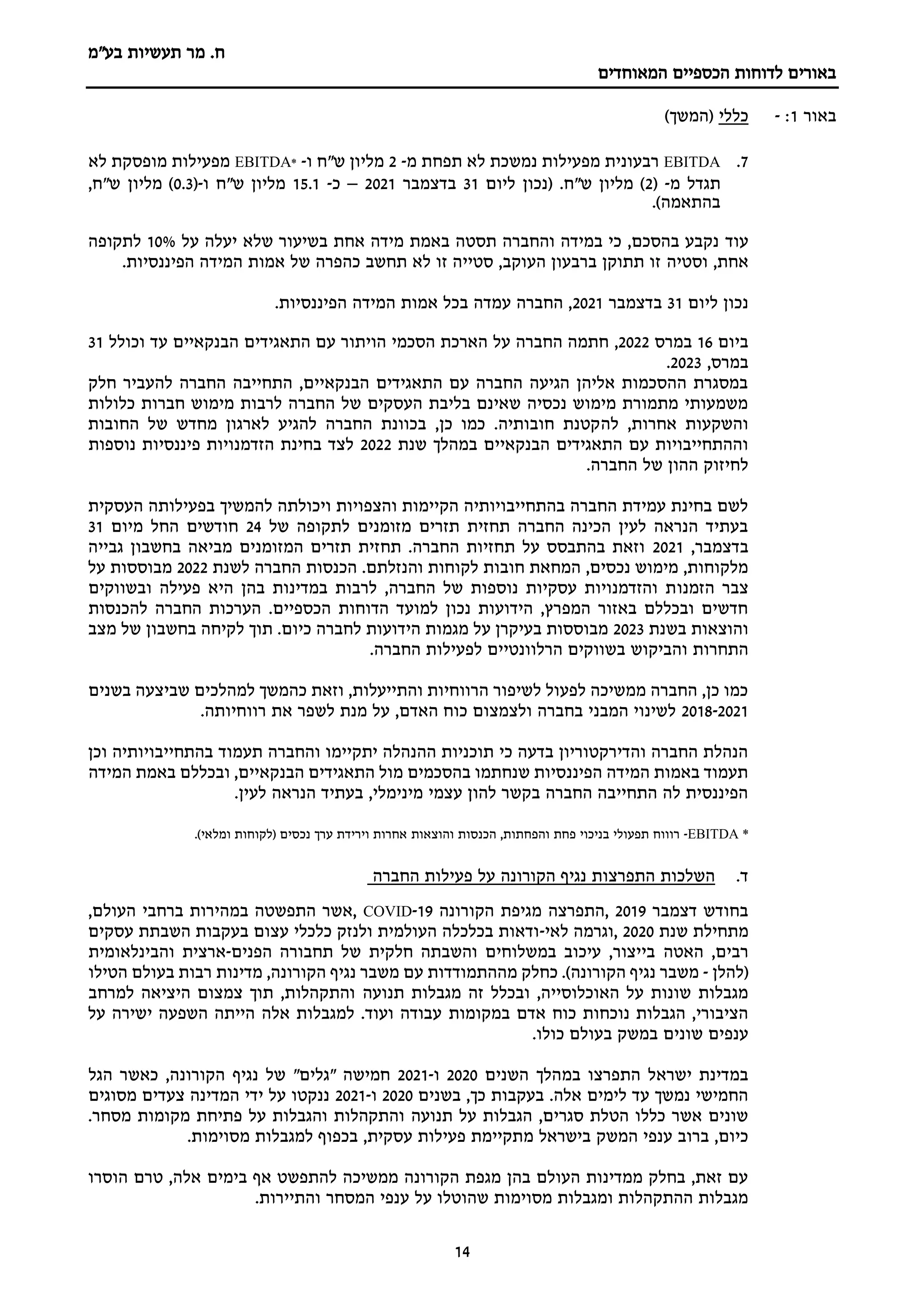 ‫מר‬ .‫ח‬
‫בע"מ‬ ‫תעשיות‬
‫הכספיים‬ ‫לדוחות‬ ‫באורים‬
‫המאוחדים‬
14
‫באור‬
1
:
-
‫כללי‬
)‫(המשך‬
7
.
EBITDA
‫מ‬ ‫תפחת‬ ‫לא‬ ‫נמשכת‬ ‫מפעילות‬ ‫רבעונית‬
-
2
‫ו‬ ‫ש"ח‬ ‫מליון‬
-
*
EBITDA
‫לא‬ ‫מופסקת‬ ‫מפעילות‬
‫מ‬ ‫תגדל‬
-
(
2
.‫ש"ח‬ ‫מליון‬ )
‫ליום‬ ‫(נכון‬
31
‫בדצמבר‬
2021
–
‫כ‬
-
15.1
‫ש"ח‬ ‫מליון‬
‫ו‬
-
(
0.3
,‫ש"ח‬ ‫מליון‬ )
.)‫בהתאמה‬
‫עוד‬
‫על‬ ‫יעלה‬ ‫שלא‬ ‫בשיעור‬ ‫אחת‬ ‫מידה‬ ‫באמת‬ ‫תסטה‬ ‫והחברה‬ ‫במידה‬ ‫כי‬ ,‫בהסכם‬ ‫נקבע‬
10%
‫לתקופה‬
,‫אחת‬
‫וסטיה‬
.‫הפיננסיות‬ ‫המידה‬ ‫אמות‬ ‫של‬ ‫כהפרה‬ ‫תחשב‬ ‫לא‬ ‫זו‬ ‫סטייה‬ ,‫העוקב‬ ‫ברבעון‬ ‫תתוקן‬ ‫זו‬
‫ליום‬ ‫נכון‬
31
‫בדצמבר‬
2021
‫הפיננסיות‬ ‫המידה‬ ‫אמות‬ ‫בכל‬ ‫עמדה‬ ‫החברה‬ ,
.
‫ביום‬
16
‫במרס‬
2022
,
‫התאגידים‬ ‫עם‬ ‫הויתור‬ ‫הסכמי‬ ‫הארכת‬ ‫על‬ ‫החברה‬ ‫חתמה‬
‫וכולל‬ ‫עד‬ ‫הבנקאיים‬
31
‫במרס‬
,
2023
.
‫חלק‬ ‫להעביר‬ ‫החברה‬ ‫התחייבה‬ ,‫הבנקאיים‬ ‫התאגידים‬ ‫עם‬ ‫החברה‬ ‫הגיעה‬ ‫אליהן‬ ‫ההסכמות‬ ‫במסגרת‬
‫כלולות‬ ‫חברות‬ ‫מימוש‬ ‫לרבות‬ ‫החברה‬ ‫של‬ ‫העסקים‬ ‫בליבת‬ ‫שאינם‬ ‫נכסיה‬ ‫מימוש‬ ‫מתמורת‬ ‫משמעותי‬
‫לה‬ ,‫אחרות‬ ‫והשקעות‬
‫החובות‬ ‫של‬ ‫מחדש‬ ‫לארגון‬ ‫להגיע‬ ‫החברה‬ ‫בכוונת‬ ,‫כן‬ ‫כמו‬ .‫חובותיה‬ ‫קטנת‬
‫שנת‬ ‫במהלך‬ ‫הבנקאיים‬ ‫התאגידים‬ ‫עם‬ ‫וההתחייבויות‬
2022
‫נוספות‬ ‫פיננסיות‬ ‫הזדמנויות‬ ‫בחינת‬ ‫לצד‬
.‫החברה‬ ‫של‬ ‫ההון‬ ‫לחיזוק‬
‫העסקית‬ ‫בפעילותה‬ ‫להמשיך‬ ‫ויכולתה‬ ‫והצפויות‬ ‫הקיימות‬ ‫בהתחייבויותיה‬ ‫החברה‬ ‫עמידת‬ ‫בחינת‬ ‫לשם‬
‫של‬ ‫לתקופה‬ ‫מזומנים‬ ‫תזרים‬ ‫תחזית‬ ‫החברה‬ ‫הכינה‬ ‫לעין‬ ‫הנראה‬ ‫בעתיד‬
24
‫מיום‬ ‫החל‬ ‫חודשים‬
31
‫בדצמבר‬
,
2021
‫גבייה‬ ‫בחשבון‬ ‫מביאה‬ ‫המזומנים‬ ‫תזרים‬ ‫תחזית‬ .‫החברה‬ ‫תחזיות‬ ‫על‬ ‫בהתבסס‬ ‫וזאת‬
‫לשנת‬ ‫החברה‬ ‫הכנסות‬ .‫והנזלתם‬ ‫לקוחות‬ ‫חובות‬ ‫המחאת‬ ,‫נכסים‬ ‫מימוש‬ ,‫מלקוחות‬
2022
‫על‬ ‫מבוססות‬
‫הזמנו‬ ‫צבר‬
‫ובשווקים‬ ‫פעילה‬ ‫היא‬ ‫בהן‬ ‫במדינות‬ ‫לרבות‬ ,‫החברה‬ ‫של‬ ‫נוספות‬ ‫עסקיות‬ ‫והזדמנויות‬ ‫ת‬
‫להכנסות‬ ‫החברה‬ ‫הערכות‬ .‫הכספיים‬ ‫הדוחות‬ ‫למועד‬ ‫נכון‬ ‫הידועות‬ ,‫המפרץ‬ ‫באזור‬ ‫ובכללם‬ ‫חדשים‬
‫בשנת‬ ‫והוצאות‬
2023
‫מצב‬ ‫של‬ ‫בחשבון‬ ‫לקיחה‬ ‫תוך‬ .‫כיום‬ ‫לחברה‬ ‫הידועות‬ ‫מגמות‬ ‫על‬ ‫בעיקרן‬ ‫מבוססות‬
‫והביקוש‬ ‫התחרות‬
.‫החברה‬ ‫לפעילות‬ ‫הרלוונטיים‬ ‫בשווקים‬
‫בשנים‬ ‫שביצעה‬ ‫למהלכים‬ ‫כהמשך‬ ‫וזאת‬ ,‫והתייעלות‬ ‫הרווחיות‬ ‫לשיפור‬ ‫לפעול‬ ‫ממשיכה‬ ‫החברה‬ ,‫כן‬ ‫כמו‬
2018-2021
.‫רווחיותה‬ ‫את‬ ‫לשפר‬ ‫מנת‬ ‫על‬ ,‫האדם‬ ‫כוח‬ ‫ולצמצום‬ ‫בחברה‬ ‫המבני‬ ‫לשינוי‬
‫וכן‬ ‫בהתחייבויותיה‬ ‫תעמוד‬ ‫והחברה‬ ‫יתקיימו‬ ‫ההנהלה‬ ‫תוכניות‬ ‫כי‬ ‫בדעה‬ ‫והדירקטוריון‬ ‫החברה‬ ‫הנהלת‬
‫המידה‬ ‫באמת‬ ‫ובכללם‬ ,‫הבנקאיים‬ ‫התאגידים‬ ‫מול‬ ‫בהסכמים‬ ‫שנחתמו‬ ‫הפיננסיות‬ ‫המידה‬ ‫באמות‬ ‫תעמוד‬
.‫לעין‬ ‫הנראה‬ ‫בעתיד‬ ,‫מינימלי‬ ‫עצמי‬ ‫להון‬ ‫בקשר‬ ‫החברה‬ ‫התחייבה‬ ‫לה‬ ‫הפיננסית‬
EBITDA *
-
‫רוווח‬
‫הכנסות‬ ,‫והפחתות‬ ‫פחת‬ ‫בניכוי‬ ‫תפעולי‬
‫והוצאות‬
.)‫ומלאי‬ ‫(לקוחות‬ ‫נכסים‬ ‫ערך‬ ‫וירידת‬ ‫אחרות‬
‫ד‬
.
‫החברה‬ ‫פעילות‬ ‫על‬ ‫הקורונה‬ ‫נגיף‬ ‫התפרצות‬ ‫השלכות‬
‫בחודש‬
‫דצמבר‬
2019
‫התפרצה‬,
‫מגיפת‬
‫הקורונה‬
19
-
COVID
,‫העולם‬ ‫ברחבי‬ ‫במהירות‬ ‫התפשטה‬ ‫אשר‬,
‫שנת‬ ‫מתחילת‬
2020
‫לאי‬ ‫וגרמה‬,
-
‫עסקים‬ ‫השבתת‬ ‫בעקבות‬ ‫עצום‬ ‫כלכלי‬ ‫ולנזק‬ ‫העולמית‬ ‫בכלכלה‬ ‫ודאות‬
‫האטה‬ ,‫רבים‬
‫הפנים‬ ‫תחבורה‬ ‫של‬ ‫חלקית‬ ‫והשבתה‬ ‫במשלוחים‬ ‫עיכוב‬ ,‫בייצור‬
-
‫והבינלאומית‬ ‫ארצית‬
(
‫להלן‬
-
‫הקורונה‬ ‫נגיף‬ ‫משבר‬
)
‫נגיף‬ ‫משבר‬ ‫עם‬ ‫מההתמודדות‬ ‫כחלק‬ .
‫מדינות‬ ,‫הקורונה‬
‫הטילו‬ ‫בעולם‬ ‫רבות‬
‫תנועה‬ ‫מגבלות‬ ‫זה‬ ‫ובכלל‬ ,‫האוכלוסייה‬ ‫על‬ ‫שונות‬ ‫מגבלות‬
‫למרחב‬ ‫היציאה‬ ‫צמצום‬ ‫תוך‬ ,‫והתקהלות‬
‫במקומות‬ ‫אדם‬ ‫כוח‬ ‫נוכחות‬ ‫הגבלות‬ ,‫הציבורי‬
‫על‬ ‫ישירה‬ ‫השפעה‬ ‫הייתה‬ ‫אלה‬ ‫למגבלות‬ .‫ועוד‬ ‫עבודה‬
‫במשק‬ ‫שונים‬ ‫ענפים‬
‫כולו‬ ‫בעולם‬
.
‫במהלך‬ ‫התפרצו‬ ‫ישראל‬ ‫במדינת‬
‫השנים‬
2020
‫ו‬
-
2021
‫נגיף‬ ‫של‬ "‫"גלים‬ ‫חמישה‬
‫הגל‬ ‫כאשר‬ ,‫הקורונה‬
‫בשנים‬ ,‫כך‬ ‫בעקבות‬ .‫אלה‬ ‫לימים‬ ‫עד‬ ‫נמשך‬ ‫החמישי‬
2020
‫ו‬
-
2021
‫מסוגים‬ ‫צעדים‬ ‫המדינה‬ ‫ידי‬ ‫על‬ ‫ננקטו‬
‫תנועה‬ ‫על‬ ‫הגבלות‬ ,‫סגרים‬ ‫הטלת‬ ‫כללו‬ ‫אשר‬ ‫שונים‬
.‫מסחר‬ ‫מקומות‬ ‫פתיחת‬ ‫על‬ ‫והגבלות‬ ‫והתקהלות‬
‫בישראל‬ ‫המשק‬ ‫ענפי‬ ‫ברוב‬ ,‫כיום‬
‫מ‬
.‫מסוימות‬ ‫למגבלות‬ ‫בכפוף‬ ,‫עסקית‬ ‫פעילות‬ ‫תקיימת‬
‫בימים‬ ‫אף‬ ‫להתפשט‬ ‫ממשיכה‬ ‫הקורונה‬ ‫מגפת‬ ‫בהן‬ ‫העולם‬ ‫ממדינות‬ ‫בחלק‬ ,‫זאת‬ ‫עם‬
‫הוסרו‬ ‫טרם‬ ,‫אלה‬
‫המסחר‬ ‫ענפי‬ ‫על‬ ‫שהוטלו‬ ‫מסוימות‬ ‫ומגבלות‬ ‫ההתקהלות‬ ‫מגבלות‬
.‫והתיירות‬
 