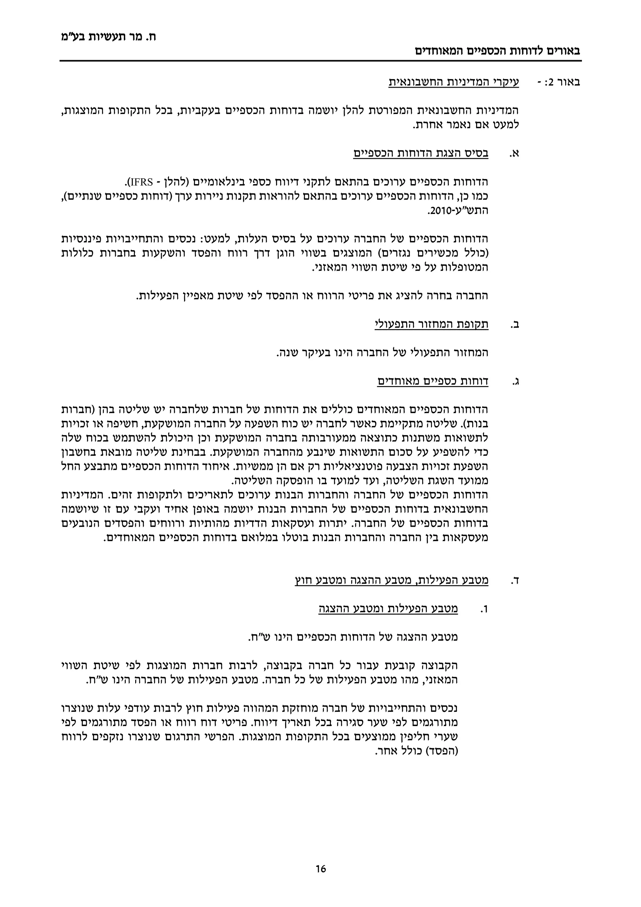 ‫מר‬ .‫ח‬
‫בע"מ‬ ‫תעשיות‬
‫הכספיים‬ ‫לדוחות‬ ‫באורים‬
‫המאוחדים‬
16
‫באור‬
2
:
-
‫החשבונאית‬ ‫המדיניות‬ ‫עיקרי‬
,‫המוצגות‬ ‫התקופות‬ ‫בכל‬ ,‫בעקביות‬ ‫הכספיים‬ ‫בדוחות‬ ‫יושמה‬ ‫להלן‬ ‫המפורטת‬ ‫החשבונאית‬ ‫המדיניות‬
.‫אחרת‬ ‫נאמר‬ ‫אם‬ ‫למעט‬
.‫א‬
‫הכספיים‬ ‫הדוחות‬ ‫הצגת‬ ‫בסיס‬
‫(להלן‬ ‫בינלאומיים‬ ‫כספי‬ ‫דיווח‬ ‫לתקני‬ ‫בהתאם‬ ‫ערוכים‬ ‫הכספיים‬ ‫הדוחות‬
-
IFRS
.)
‫כספיים‬ ‫(דוחות‬ ‫ערך‬ ‫ניירות‬ ‫תקנות‬ ‫להוראות‬ ‫בהתאם‬ ‫ערוכים‬ ‫הכספיים‬ ‫הדוחות‬ ,‫כן‬ ‫כמו‬
,)‫שנתיים‬
‫התש"ע‬
-
2010
.
:‫למעט‬ ,‫העלות‬ ‫בסיס‬ ‫על‬ ‫ערוכים‬ ‫החברה‬ ‫של‬ ‫הכספיים‬ ‫הדוחות‬
‫נכסים‬
‫פיננסיות‬ ‫והתחייבויות‬
‫מכ‬ ‫(כולל‬
‫והפסד‬ ‫רווח‬ ‫דרך‬ ‫הוגן‬ ‫בשווי‬ ‫המוצגים‬ )‫נגזרים‬ ‫שירים‬
‫בחברות‬ ‫והשקעות‬
‫כלולות‬
‫המאזני‬ ‫השווי‬ ‫שיטת‬ ‫פי‬ ‫על‬ ‫המטופלות‬
.
.‫הפעילות‬ ‫מאפיין‬ ‫שיטת‬ ‫לפי‬ ‫ההפסד‬ ‫או‬ ‫הרווח‬ ‫פריטי‬ ‫את‬ ‫להציג‬ ‫בחרה‬ ‫החברה‬
‫ב‬
.
‫התפעולי‬ ‫המחזור‬ ‫תקופת‬
‫המחזור‬
‫התפעולי‬
‫של‬
‫החברה‬
‫הינו‬
‫בעיקר‬
‫שנה‬
.
‫ג‬
.
‫דוחות‬
‫מאוחדים‬ ‫כספיים‬
‫(חברות‬ ‫בהן‬ ‫שליטה‬ ‫יש‬ ‫שלחברה‬ ‫חברות‬ ‫של‬ ‫הדוחות‬ ‫את‬ ‫כוללים‬ ‫המאוחדים‬ ‫הכספיים‬ ‫הדוחות‬
‫זכויות‬ ‫או‬ ‫חשיפה‬ ,‫המושקעת‬ ‫החברה‬ ‫על‬ ‫השפעה‬ ‫כוח‬ ‫יש‬ ‫לחברה‬ ‫כאשר‬ ‫מתקיימת‬ ‫שליטה‬ .)‫בנות‬
‫שלה‬ ‫בכוח‬ ‫להשתמש‬ ‫היכולת‬ ‫וכן‬ ‫המושקעת‬ ‫בחברה‬ ‫ממעורבותה‬ ‫כתוצאה‬ ‫משתנות‬ ‫לתשואות‬
‫להשפיע‬ ‫כדי‬
‫בחשבון‬ ‫מובאת‬ ‫שליטה‬ ‫בבחינת‬ .‫המושקעת‬ ‫מהחברה‬ ‫שינבע‬ ‫התשואות‬ ‫סכום‬ ‫על‬
‫החל‬ ‫מתבצע‬ ‫הכספיים‬ ‫הדוחות‬ ‫איחוד‬ .‫ממשיות‬ ‫הן‬ ‫אם‬ ‫רק‬ ‫פוטנציאליות‬ ‫הצבעה‬ ‫זכויות‬ ‫השפעת‬
.‫השליטה‬ ‫הופסקה‬ ‫בו‬ ‫למועד‬ ‫ועד‬ ,‫השליטה‬ ‫השגת‬ ‫ממועד‬
‫לתאריכים‬ ‫ערוכים‬ ‫הבנות‬ ‫והחברות‬ ‫החברה‬ ‫של‬ ‫הכספיים‬ ‫הדוחות‬
‫המדיניות‬ .‫זהים‬ ‫ולתקופות‬
‫שיושמה‬ ‫זו‬ ‫עם‬ ‫ועקבי‬ ‫אחיד‬ ‫באופן‬ ‫יושמה‬ ‫הבנות‬ ‫החברות‬ ‫של‬ ‫הכספיים‬ ‫בדוחות‬ ‫החשבונאית‬
‫הנובעים‬ ‫והפסדים‬ ‫ורווחים‬ ‫מהותיות‬ ‫הדדיות‬ ‫ועסקאות‬ ‫יתרות‬ .‫החברה‬ ‫של‬ ‫הכספיים‬ ‫בדוחות‬
.‫המאוחדים‬ ‫הכספיים‬ ‫בדוחות‬ ‫במלואם‬ ‫בוטלו‬ ‫הבנות‬ ‫והחברות‬ ‫החברה‬ ‫בין‬ ‫מעסקאות‬
‫ד‬
.
‫מט‬
‫הפעילות‬ ‫בע‬
‫ההצגה‬ ‫מטבע‬ ,
‫חוץ‬ ‫ומטבע‬
1
.
‫ההצגה‬ ‫ומטבע‬ ‫הפעילות‬ ‫מטבע‬
.‫ש"ח‬ ‫הינו‬ ‫הכספיים‬ ‫הדוחות‬ ‫של‬ ‫ההצגה‬ ‫מטבע‬
‫חברה‬ ‫כל‬ ‫עבור‬ ‫קובעת‬ ‫הקבוצה‬
‫בקבוצה‬
,
‫לרבות‬
‫השווי‬ ‫שיטת‬ ‫לפי‬ ‫המוצגות‬ ‫חברות‬
.‫חברה‬ ‫כל‬ ‫של‬ ‫הפעילות‬ ‫מטבע‬ ‫מהו‬ ,‫המאזני‬
‫מטבע‬
‫הינו‬ ‫החברה‬ ‫של‬ ‫הפעילות‬
.‫ש"ח‬
‫שנוצרו‬ ‫עלות‬ ‫עודפי‬ ‫לרבות‬ ‫חוץ‬ ‫פעילות‬ ‫המהווה‬ ‫מוחזקת‬ ‫חברה‬ ‫של‬ ‫והתחייבויות‬ ‫נכסים‬
.‫דיווח‬ ‫תאריך‬ ‫בכל‬ ‫סגירה‬ ‫שער‬ ‫לפי‬ ‫מתורגמים‬
‫לפי‬ ‫מתורגמים‬ ‫הפסד‬ ‫או‬ ‫רווח‬ ‫דוח‬ ‫פריטי‬
‫שער‬
‫לרווח‬ ‫נזקפים‬ ‫שנוצרו‬ ‫התרגום‬ ‫הפרשי‬ .‫המוצגות‬ ‫התקופות‬ ‫בכל‬ ‫ממוצעים‬ ‫חליפין‬ ‫י‬
.‫אחר‬ ‫כולל‬ )‫(הפסד‬
 