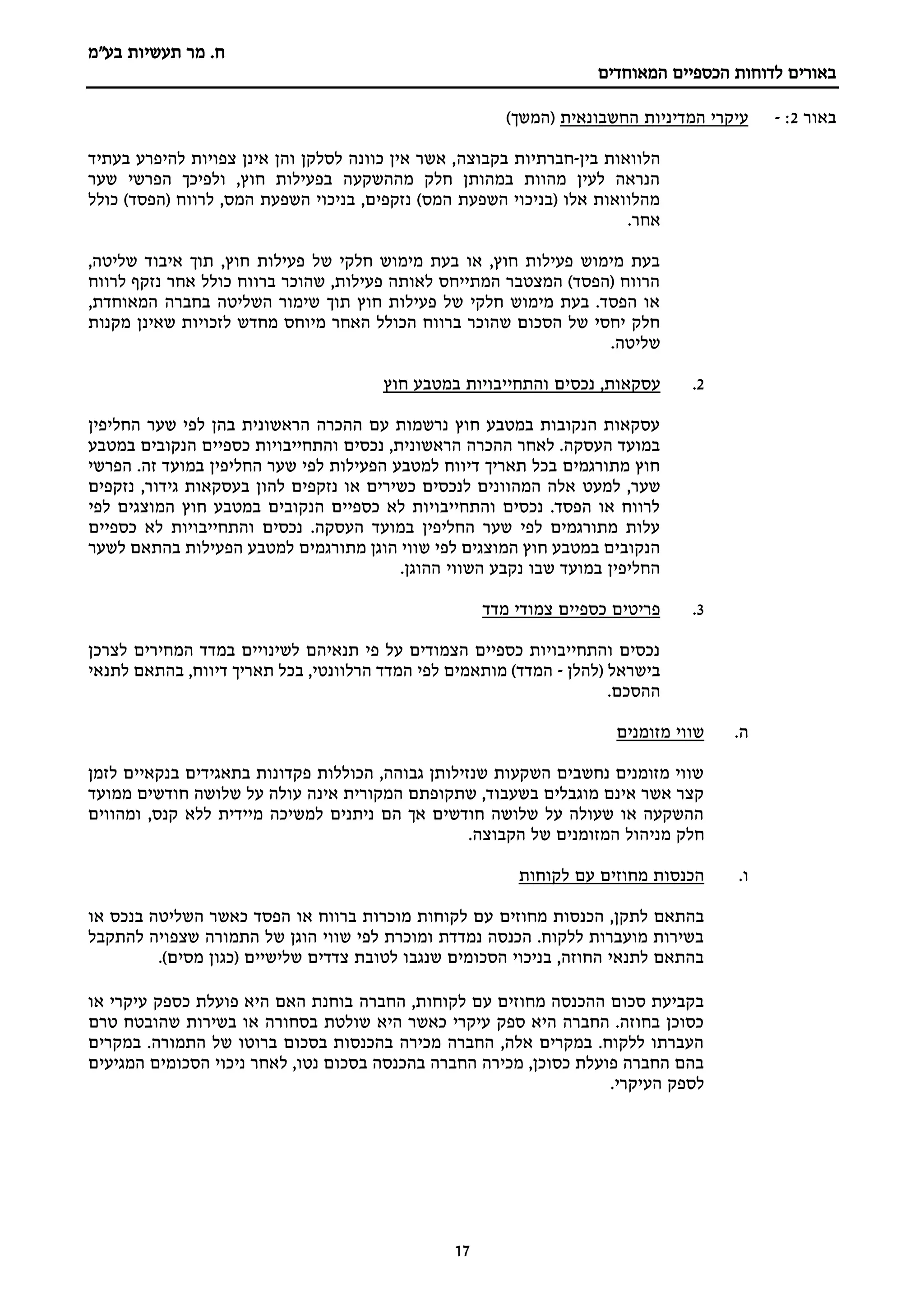 ‫מר‬ .‫ח‬
‫בע"מ‬ ‫תעשיות‬
‫הכספיים‬ ‫לדוחות‬ ‫באורים‬
‫המאוחדים‬
17
‫באור‬
2
:
-
‫החשבונאית‬ ‫המדיניות‬ ‫עיקרי‬
)‫(המשך‬
‫הלוואות‬
‫בין‬
-
‫חברתיות‬
‫בקבוצה‬
‫בעתיד‬ ‫להיפרע‬ ‫צפויות‬ ‫אינן‬ ‫והן‬ ‫לסלקן‬ ‫כוונה‬ ‫אין‬ ‫אשר‬ ,
‫שער‬ ‫הפרשי‬ ‫ולפיכך‬ ,‫חוץ‬ ‫בפעילות‬ ‫מההשקעה‬ ‫חלק‬ ‫במהותן‬ ‫מהוות‬ ‫לעין‬ ‫הנראה‬
‫כולל‬ )‫(הפסד‬ ‫לרווח‬ ,‫המס‬ ‫השפעת‬ ‫בניכוי‬ ,‫נזקפים‬ )‫המס‬ ‫השפעת‬ ‫(בניכוי‬ ‫אלו‬ ‫מהלוואות‬
.‫אחר‬
,‫חוץ‬ ‫פעילות‬ ‫של‬ ‫חלקי‬ ‫מימוש‬ ‫בעת‬ ‫או‬ ,‫חוץ‬ ‫פעילות‬ ‫מימוש‬ ‫בעת‬
,‫שליטה‬ ‫איבוד‬ ‫תוך‬
‫לרווח‬ ‫נזקף‬ ‫אחר‬ ‫כולל‬ ‫ברווח‬ ‫שהוכר‬ ,‫פעילות‬ ‫לאותה‬ ‫המתייחס‬ ‫המצטבר‬ )‫(הפסד‬ ‫הרווח‬
,‫המאוחדת‬ ‫בחברה‬ ‫השליטה‬ ‫שימור‬ ‫תוך‬ ‫חוץ‬ ‫פעילות‬ ‫של‬ ‫חלקי‬ ‫מימוש‬ ‫בעת‬ .‫הפסד‬ ‫או‬
‫מקנות‬ ‫שאינן‬ ‫לזכויות‬ ‫מחדש‬ ‫מיוחס‬ ‫האחר‬ ‫הכולל‬ ‫ברווח‬ ‫שהוכר‬ ‫הסכום‬ ‫של‬ ‫יחסי‬ ‫חלק‬
.‫שליטה‬
2
.
‫נכס‬ ,‫עסקאות‬
‫חוץ‬ ‫במטבע‬ ‫והתחייבויות‬ ‫ים‬
‫החליפין‬ ‫שער‬ ‫לפי‬ ‫בהן‬ ‫הראשונית‬ ‫ההכרה‬ ‫עם‬ ‫נרשמות‬ ‫חוץ‬ ‫במטבע‬ ‫הנקובות‬ ‫עסקאות‬
‫במטבע‬ ‫הנקובים‬ ‫כספיים‬ ‫והתחייבויות‬ ‫נכסים‬ ,‫הראשונית‬ ‫ההכרה‬ ‫לאחר‬ .‫העסקה‬ ‫במועד‬
‫הפרשי‬ .‫זה‬ ‫במועד‬ ‫החליפין‬ ‫שער‬ ‫לפי‬ ‫הפעילות‬ ‫למטבע‬ ‫דיווח‬ ‫תאריך‬ ‫בכל‬ ‫מתורגמים‬ ‫חוץ‬
‫למעט‬ ,‫שער‬
‫נזקפים‬ ,‫גידור‬ ‫בעסקאות‬ ‫להון‬ ‫נזקפים‬ ‫או‬ ‫כשירים‬ ‫לנכסים‬ ‫המהוונים‬ ‫אלה‬
‫לפי‬ ‫המוצגים‬ ‫חוץ‬ ‫במטבע‬ ‫הנקובים‬ ‫כספיים‬ ‫לא‬ ‫והתחייבויות‬ ‫נכסים‬ .‫הפסד‬ ‫או‬ ‫לרווח‬
‫כספיים‬ ‫לא‬ ‫והתחייבויות‬ ‫נכסים‬ .‫העסקה‬ ‫במועד‬ ‫החליפין‬ ‫שער‬ ‫לפי‬ ‫מתורגמים‬ ‫עלות‬
‫מתורגמים‬ ‫הוגן‬ ‫שווי‬ ‫לפי‬ ‫המוצגים‬ ‫חוץ‬ ‫במטבע‬ ‫הנקובים‬
‫לשער‬ ‫בהתאם‬ ‫הפעילות‬ ‫למטבע‬
.‫ההוגן‬ ‫השווי‬ ‫נקבע‬ ‫שבו‬ ‫במועד‬ ‫החליפין‬
3
.
‫מדד‬ ‫צמודי‬ ‫כספיים‬ ‫פריטים‬
‫לצרכן‬ ‫המחירים‬ ‫במדד‬ ‫לשינויים‬ ‫תנאיהם‬ ‫פי‬ ‫על‬ ‫הצמודים‬ ‫כספיים‬ ‫והתחייבויות‬ ‫נכסים‬
‫(להלן‬ ‫בישראל‬
-
‫לתנאי‬ ‫בהתאם‬ ,‫דיווח‬ ‫תאריך‬ ‫בכל‬ ,‫הרלוונטי‬ ‫המדד‬ ‫לפי‬ ‫מותאמים‬ )‫המדד‬
.‫ההסכם‬
‫ה‬
.
‫מזומנים‬ ‫שווי‬
‫לזמן‬ ‫בנקאיים‬ ‫בתאגידים‬ ‫פקדונות‬ ‫הכוללות‬ ,‫גבוהה‬ ‫שנזילותן‬ ‫השקעות‬ ‫נחשבים‬ ‫מזומנים‬ ‫שווי‬
‫ממועד‬ ‫חודשים‬ ‫שלושה‬ ‫על‬ ‫עולה‬ ‫אינה‬ ‫המקורית‬ ‫שתקופתם‬ ,‫בשעבוד‬ ‫מוגבלים‬ ‫אינם‬ ‫אשר‬ ‫קצר‬
‫ומהווים‬ ,‫קנס‬ ‫ללא‬ ‫מיידית‬ ‫למשיכה‬ ‫ניתנים‬ ‫הם‬ ‫אך‬ ‫חודשים‬ ‫שלושה‬ ‫על‬ ‫שעולה‬ ‫או‬ ‫ההשקעה‬
‫מני‬ ‫חלק‬
.‫הקבוצה‬ ‫של‬ ‫המזומנים‬ ‫הול‬
‫ו‬
.
‫לקוחות‬ ‫עם‬ ‫מחוזים‬ ‫הכנסות‬
‫מחוזים‬ ‫הכנסות‬ ,‫לתקן‬ ‫בהתאם‬
‫או‬ ‫בנכס‬ ‫השליטה‬ ‫כאשר‬ ‫הפסד‬ ‫או‬ ‫ברווח‬ ‫מוכרות‬ ‫לקוחות‬ ‫עם‬
‫להתקבל‬ ‫שצפויה‬ ‫התמורה‬ ‫של‬ ‫הוגן‬ ‫שווי‬ ‫לפי‬ ‫ומוכרת‬ ‫נמדדת‬ ‫הכנסה‬ .‫ללקוח‬ ‫מועברות‬ ‫בשירות‬
.)‫מסים‬ ‫(כגון‬ ‫שלישיים‬ ‫צדדים‬ ‫לטובת‬ ‫שנגבו‬ ‫הסכומים‬ ‫בניכוי‬ ,‫החוזה‬ ‫לתנאי‬ ‫בהתאם‬
‫החברה‬ ,‫לקוחות‬ ‫עם‬ ‫מחוזים‬ ‫ההכנסה‬ ‫סכום‬ ‫בקביעת‬
‫או‬ ‫עיקרי‬ ‫כספק‬ ‫פועלת‬ ‫היא‬ ‫האם‬ ‫בוחנת‬
‫טרם‬ ‫שהובטח‬ ‫בשירות‬ ‫או‬ ‫בסחורה‬ ‫שולטת‬ ‫היא‬ ‫כאשר‬ ‫עיקרי‬ ‫ספק‬ ‫היא‬ ‫החברה‬ .‫בחוזה‬ ‫כסוכן‬
‫במקרים‬ .‫התמורה‬ ‫של‬ ‫ברוטו‬ ‫בסכום‬ ‫בהכנסות‬ ‫מכירה‬ ‫החברה‬ ,‫אלה‬ ‫במקרים‬ .‫ללקוח‬ ‫העברתו‬
‫הסכומי‬ ‫ניכוי‬ ‫לאחר‬ ,‫נטו‬ ‫בסכום‬ ‫בהכנסה‬ ‫החברה‬ ‫מכירה‬ ,‫כסוכן‬ ‫פועלת‬ ‫החברה‬ ‫בהם‬
‫המגיעים‬ ‫ם‬
.‫העיקרי‬ ‫לספק‬
 