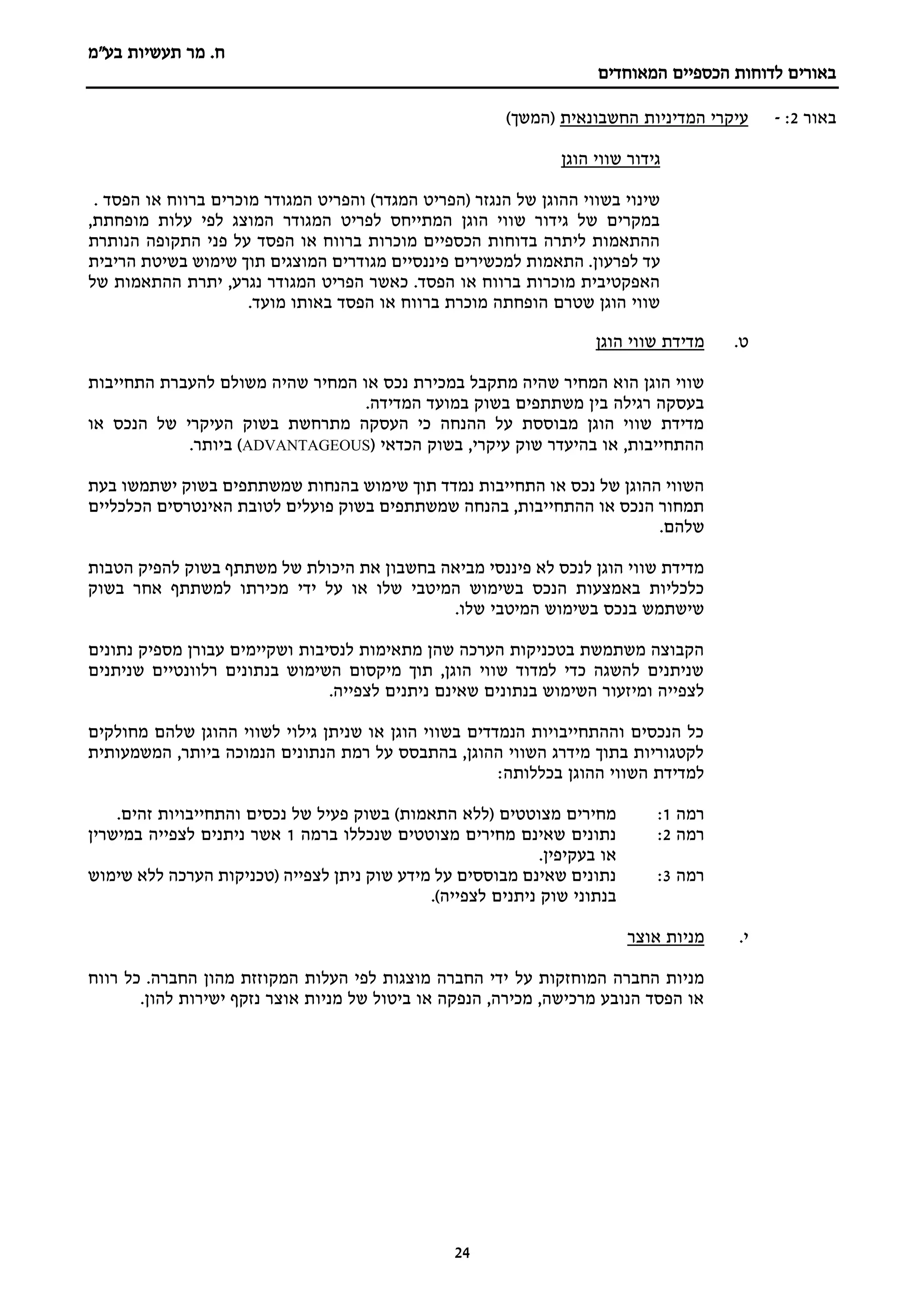 ‫מר‬ .‫ח‬
‫בע"מ‬ ‫תעשיות‬
‫הכספיים‬ ‫לדוחות‬ ‫באורים‬
‫המאוחדים‬
24
‫באור‬
2
:
-
‫החשבונאית‬ ‫המדיניות‬ ‫עיקרי‬
)‫(המשך‬
‫גידור‬
‫הוגן‬ ‫שווי‬
. ‫הפסד‬ ‫או‬ ‫ברווח‬ ‫מוכרים‬ ‫המגודר‬ ‫והפריט‬ )‫המגדר‬ ‫(הפריט‬ ‫הנגזר‬ ‫של‬ ‫ההוגן‬ ‫בשווי‬ ‫שינוי‬
,‫מופחתת‬ ‫עלות‬ ‫לפי‬ ‫המוצג‬ ‫המגודר‬ ‫לפריט‬ ‫המתייחס‬ ‫הוגן‬ ‫שווי‬ ‫גידור‬ ‫של‬ ‫במקרים‬
‫הנותרת‬ ‫התקופה‬ ‫פני‬ ‫על‬ ‫הפסד‬ ‫או‬ ‫ברווח‬ ‫מוכרות‬ ‫הכספיים‬ ‫בדוחות‬ ‫ליתרה‬ ‫ההתאמות‬
‫למכשירים‬ ‫התאמות‬ .‫לפרעון‬ ‫עד‬
‫הריבית‬ ‫בשיטת‬ ‫שימוש‬ ‫תוך‬ ‫המוצגים‬ ‫מגודרים‬ ‫פיננסיים‬
‫של‬ ‫ההתאמות‬ ‫יתרת‬ ,‫נגרע‬ ‫המגודר‬ ‫הפריט‬ ‫כאשר‬ .‫הפסד‬ ‫או‬ ‫ברווח‬ ‫מוכרות‬ ‫האפקטיבית‬
.‫מועד‬ ‫באותו‬ ‫הפסד‬ ‫או‬ ‫ברווח‬ ‫מוכרת‬ ‫הופחתה‬ ‫שטרם‬ ‫הוגן‬ ‫שווי‬
‫ט‬
.
‫הוגן‬ ‫שווי‬ ‫מדידת‬
‫המחיר‬ ‫או‬ ‫נכס‬ ‫במכירת‬ ‫מתקבל‬ ‫שהיה‬ ‫המחיר‬ ‫הוא‬ ‫הוגן‬ ‫שווי‬
‫התחייבות‬ ‫להעברת‬ ‫משולם‬ ‫שהיה‬
.‫המדידה‬ ‫במועד‬ ‫בשוק‬ ‫משתתפים‬ ‫בין‬ ‫רגילה‬ ‫בעסקה‬
‫או‬ ‫הנכס‬ ‫של‬ ‫העיקרי‬ ‫בשוק‬ ‫מתרחשת‬ ‫העסקה‬ ‫כי‬ ‫ההנחה‬ ‫על‬ ‫מבוססת‬ ‫הוגן‬ ‫שווי‬ ‫מדידת‬
( ‫הכדאי‬ ‫בשוק‬ ,‫עיקרי‬ ‫שוק‬ ‫בהיעדר‬ ‫או‬ ,‫ההתחייבות‬
ADVANTAGEOUS
.‫ביותר‬ )
‫ב‬ ‫שימוש‬ ‫תוך‬ ‫נמדד‬ ‫התחייבות‬ ‫או‬ ‫נכס‬ ‫של‬ ‫ההוגן‬ ‫השווי‬
‫בעת‬ ‫ישתמשו‬ ‫בשוק‬ ‫שמשתתפים‬ ‫הנחות‬
‫הכלכליים‬ ‫האינטרסים‬ ‫לטובת‬ ‫פועלים‬ ‫בשוק‬ ‫שמשתתפים‬ ‫בהנחה‬ ,‫ההתחייבות‬ ‫או‬ ‫הנכס‬ ‫תמחור‬
.‫שלהם‬
‫הטבות‬ ‫להפיק‬ ‫בשוק‬ ‫משתתף‬ ‫של‬ ‫היכולת‬ ‫את‬ ‫בחשבון‬ ‫מביאה‬ ‫פיננסי‬ ‫לא‬ ‫לנכס‬ ‫הוגן‬ ‫שווי‬ ‫מדידת‬
‫ידי‬ ‫על‬ ‫או‬ ‫שלו‬ ‫המיטבי‬ ‫בשימוש‬ ‫הנכס‬ ‫באמצעות‬ ‫כלכליות‬
‫בשוק‬ ‫אחר‬ ‫למשתתף‬ ‫מכירתו‬
.‫שלו‬ ‫המיטבי‬ ‫בשימוש‬ ‫בנכס‬ ‫שישתמש‬
‫נתונים‬ ‫מספיק‬ ‫עבורן‬ ‫ושקיימים‬ ‫לנסיבות‬ ‫מתאימות‬ ‫שהן‬ ‫הערכה‬ ‫בטכניקות‬ ‫משתמשת‬ ‫הקבוצה‬
‫שניתנים‬ ‫רלוונטיים‬ ‫בנתונים‬ ‫השימוש‬ ‫מיקסום‬ ‫תוך‬ ,‫הוגן‬ ‫שווי‬ ‫למדוד‬ ‫כדי‬ ‫להשגה‬ ‫שניתנים‬
‫ל‬ ‫ניתנים‬ ‫שאינם‬ ‫בנתונים‬ ‫השימוש‬ ‫ומיזעור‬ ‫לצפייה‬
.‫צפייה‬
‫מחולקים‬ ‫שלהם‬ ‫ההוגן‬ ‫לשווי‬ ‫גילוי‬ ‫שניתן‬ ‫או‬ ‫הוגן‬ ‫בשווי‬ ‫הנמדדים‬ ‫וההתחייבויות‬ ‫הנכסים‬ ‫כל‬
‫המשמעותית‬ ,‫ביותר‬ ‫הנמוכה‬ ‫הנתונים‬ ‫רמת‬ ‫על‬ ‫בהתבסס‬ ,‫ההוגן‬ ‫השווי‬ ‫מידרג‬ ‫בתוך‬ ‫לקטגוריות‬
:‫בכללותה‬ ‫ההוגן‬ ‫השווי‬ ‫למדידת‬
‫רמה‬
1
:
‫וה‬ ‫נכסים‬ ‫של‬ ‫פעיל‬ ‫בשוק‬ )‫התאמות‬ ‫(ללא‬ ‫מצוטטים‬ ‫מחירים‬
‫תחייבויו‬
‫ת‬
.‫זהים‬
‫רמה‬
2
:
‫ברמה‬ ‫שנכללו‬ ‫מצוטטים‬ ‫מחירים‬ ‫שאינם‬ ‫נתונים‬
1
‫במישרין‬ ‫לצפייה‬ ‫ניתנים‬ ‫אשר‬
.‫בעקיפין‬ ‫או‬
‫רמה‬
3
:
‫שימוש‬ ‫ללא‬ ‫הערכה‬ ‫(טכניקות‬ ‫לצפייה‬ ‫ניתן‬ ‫שוק‬ ‫מידע‬ ‫על‬ ‫מבוססים‬ ‫שאינם‬ ‫נתונים‬
.)‫לצפייה‬ ‫ניתנים‬ ‫שוק‬ ‫בנתוני‬
‫י‬
.
‫אוצר‬ ‫מניות‬
‫על‬ ‫המוחזקות‬ ‫החברה‬ ‫מניות‬
‫רווח‬ ‫כל‬ .‫החברה‬ ‫מהון‬ ‫המקוזזת‬ ‫העלות‬ ‫לפי‬ ‫מוצגות‬ ‫החברה‬ ‫ידי‬
.‫להון‬ ‫ישירות‬ ‫נזקף‬ ‫אוצר‬ ‫מניות‬ ‫של‬ ‫ביטול‬ ‫או‬ ‫הנפקה‬ ,‫מכירה‬ ,‫מרכישה‬ ‫הנובע‬ ‫הפסד‬ ‫או‬
 