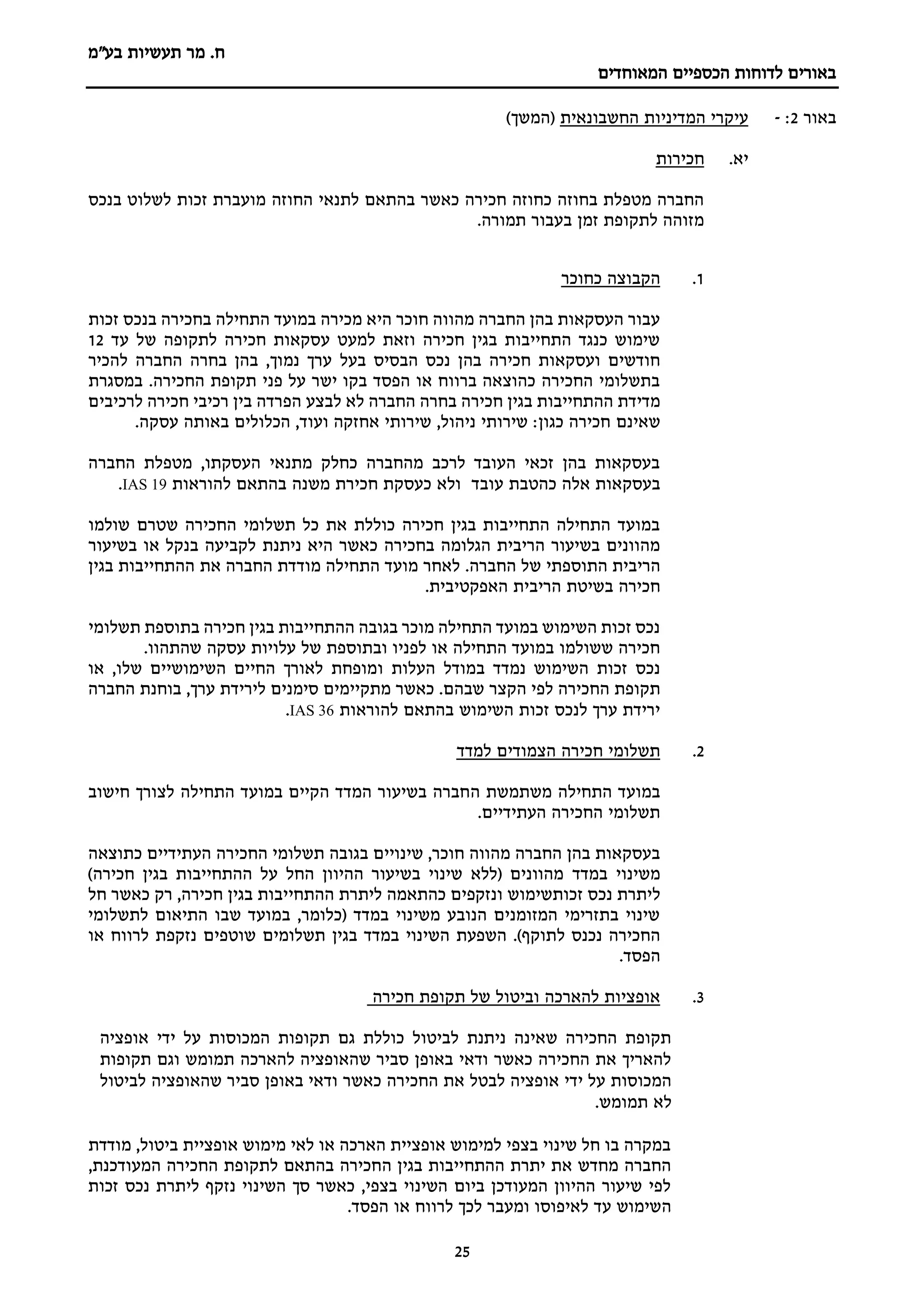 ‫מר‬ .‫ח‬
‫בע"מ‬ ‫תעשיות‬
‫הכספיים‬ ‫לדוחות‬ ‫באורים‬
‫המאוחדים‬
25
‫באור‬
2
:
-
‫החשבונאית‬ ‫המדיניות‬ ‫עיקרי‬
)‫(המשך‬
‫יא‬
.
‫חכירות‬
‫החוזה‬ ‫לתנאי‬ ‫בהתאם‬ ‫כאשר‬ ‫חכירה‬ ‫כחוזה‬ ‫בחוזה‬ ‫מטפלת‬ ‫החברה‬
‫בנכס‬ ‫לשלוט‬ ‫זכות‬ ‫מועברת‬
.‫תמורה‬ ‫בעבור‬ ‫זמן‬ ‫לתקופת‬ ‫מזוהה‬
1
.
‫כחוכר‬ ‫הקבוצה‬
‫זכות‬ ‫בנכס‬ ‫בחכירה‬ ‫התחילה‬ ‫במועד‬ ‫מכירה‬ ‫היא‬ ‫חוכר‬ ‫מהווה‬ ‫החברה‬ ‫בהן‬ ‫העסקאות‬ ‫עבור‬
‫עד‬ ‫של‬ ‫לתקופה‬ ‫חכירה‬ ‫עסקאות‬ ‫למעט‬ ‫וזאת‬ ‫חכירה‬ ‫בגין‬ ‫התחייבות‬ ‫כנגד‬ ‫שימוש‬
12
‫בעל‬ ‫הבסיס‬ ‫נכס‬ ‫בהן‬ ‫חכירה‬ ‫ועסקאות‬ ‫חודשים‬
‫להכיר‬ ‫החברה‬ ‫בחרה‬ ‫בהן‬ ,‫נמוך‬ ‫ערך‬
.‫החכירה‬ ‫תקופת‬ ‫פני‬ ‫על‬ ‫ישר‬ ‫בקו‬ ‫הפסד‬ ‫או‬ ‫ברווח‬ ‫כהוצאה‬ ‫החכירה‬ ‫בתשלומי‬
‫במסגרת‬
‫לא‬ ‫החברה‬ ‫בחרה‬ ‫חכירה‬ ‫בגין‬ ‫ההתחייבות‬ ‫מדידת‬
‫לבצע‬
‫לרכיבים‬ ‫חכירה‬ ‫רכיבי‬ ‫בין‬ ‫הפרדה‬
‫שאינם‬
.‫עסקה‬ ‫באותה‬ ‫הכלולים‬ ,‫ועוד‬ ‫אחזקה‬ ‫שירותי‬ ,‫ניהול‬ ‫שירותי‬ :‫כגון‬ ‫חכירה‬
‫החברה‬ ‫מטפלת‬ ,‫העסקתו‬ ‫מתנאי‬ ‫כחלק‬ ‫מהחברה‬ ‫לרכב‬ ‫העובד‬ ‫זכאי‬ ‫בהן‬ ‫בעסקאות‬
‫בעסק‬
‫עובד‬ ‫כהטבת‬ ‫אלה‬ ‫אות‬
‫משנה‬ ‫חכירת‬ ‫כעסקת‬ ‫ולא‬
‫להוראות‬ ‫בהתאם‬
IAS 19
.
‫שולמו‬ ‫שטרם‬ ‫החכירה‬ ‫תשלומי‬ ‫כל‬ ‫את‬ ‫כוללת‬ ‫חכירה‬ ‫בגין‬ ‫התחייבות‬ ‫התחילה‬ ‫במועד‬
‫ניתנת‬ ‫היא‬ ‫כאשר‬ ‫בחכירה‬ ‫הגלומה‬ ‫הריבית‬ ‫בשיעור‬ ‫מהוונים‬
‫בשיעור‬ ‫או‬ ‫בנקל‬ ‫לקביעה‬
‫התוספתי‬ ‫הריבית‬
.‫החברה‬ ‫של‬
‫בגין‬ ‫ההתחייבות‬ ‫את‬ ‫החברה‬ ‫מודדת‬ ‫התחילה‬ ‫מועד‬ ‫לאחר‬
.‫האפקטיבית‬ ‫הריבית‬ ‫בשיטת‬ ‫חכירה‬
‫תשלומי‬ ‫בתוספת‬ ‫חכירה‬ ‫בגין‬ ‫ההתחייבות‬ ‫בגובה‬ ‫מוכר‬ ‫התחילה‬ ‫במועד‬ ‫השימוש‬ ‫זכות‬ ‫נכס‬
‫עסק‬ ‫עלויות‬ ‫של‬ ‫ובתוספת‬ ‫לפניו‬ ‫או‬ ‫התחילה‬ ‫במועד‬ ‫ששולמו‬ ‫חכירה‬
.‫שהתהוו‬ ‫ה‬
‫העלות‬ ‫במודל‬ ‫נמדד‬ ‫השימוש‬ ‫זכות‬ ‫נכס‬
‫ו‬
‫או‬ ,‫שלו‬ ‫השימושיים‬ ‫החיים‬ ‫לאורך‬ ‫מופחת‬
‫החכירה‬ ‫תקופת‬
‫הקצר‬ ‫לפי‬
‫החברה‬ ‫בוחנת‬ ,‫ערך‬ ‫לירידת‬ ‫סימנים‬ ‫מתקיימים‬ ‫כאשר‬ .‫שבהם‬
‫להוראות‬ ‫בהתאם‬ ‫השימוש‬ ‫זכות‬ ‫לנכס‬ ‫ערך‬ ‫ירידת‬
IAS 36
.
2
.
‫למדד‬ ‫הצמודים‬ ‫חכירה‬ ‫תשלומי‬
‫ה‬ ‫משתמשת‬ ‫התחילה‬ ‫במועד‬
‫חישוב‬ ‫לצורך‬ ‫התחילה‬ ‫במועד‬ ‫הקיים‬ ‫המדד‬ ‫בשיעור‬ ‫חברה‬
‫העתידיים‬ ‫החכירה‬ ‫תשלומי‬
.
‫שינויים‬ ,‫חוכר‬ ‫מהווה‬ ‫החברה‬ ‫בהן‬ ‫בעסקאות‬
‫בגובה‬
‫החכירה‬ ‫תשלומי‬
‫העתידיים‬
‫כתוצאה‬
‫במדד‬ ‫משינוי‬
)‫חכירה‬ ‫בגין‬ ‫ההתחייבות‬ ‫על‬ ‫החל‬ ‫ההיוון‬ ‫בשיעור‬ ‫שינוי‬ ‫(ללא‬ ‫מהוונים‬
‫ל‬
‫זכותשימוש‬ ‫נכס‬ ‫יתרת‬
‫חל‬ ‫כאשר‬ ‫רק‬ ,‫חכירה‬ ‫בגין‬ ‫ההתחייבות‬ ‫ליתרת‬ ‫כהתאמה‬ ‫ונזקפים‬
‫לתשלומי‬ ‫התיאום‬ ‫שבו‬ ‫במועד‬ ,‫(כלומר‬ ‫במדד‬ ‫משינוי‬ ‫הנובע‬ ‫המזומנים‬ ‫בתזרימי‬ ‫שינוי‬
)‫לתוקף‬ ‫נכנס‬ ‫החכירה‬
.
‫השפעת‬
‫השינוי‬
‫במדד‬
‫בגין‬
‫תשלומים‬
‫שוטפים‬
‫נזקפת‬
‫לרווח‬
‫או‬
‫הפסד‬
.
3
.
‫חכירה‬ ‫תקופת‬ ‫של‬ ‫וביטול‬ ‫להארכה‬ ‫אופציות‬
‫אופציה‬ ‫ידי‬ ‫על‬ ‫המכוסות‬ ‫תקופות‬ ‫גם‬ ‫כוללת‬ ‫לביטול‬ ‫ניתנת‬ ‫שאינה‬ ‫החכירה‬ ‫תקופת‬
‫תקופות‬ ‫וגם‬ ‫תמומש‬ ‫להארכה‬ ‫שהאופציה‬ ‫סביר‬ ‫באופן‬ ‫ודאי‬ ‫כאשר‬ ‫החכירה‬ ‫את‬ ‫להאריך‬
‫באופן‬ ‫ודאי‬ ‫כאשר‬ ‫החכירה‬ ‫את‬ ‫לבטל‬ ‫אופציה‬ ‫ידי‬ ‫על‬ ‫המכוסות‬
‫לביטול‬ ‫שהאופציה‬ ‫סביר‬
.‫תמומש‬ ‫לא‬
‫מודדת‬ ,‫ביטול‬ ‫אופציית‬ ‫מימוש‬ ‫לאי‬ ‫או‬ ‫הארכה‬ ‫אופציית‬ ‫למימוש‬ ‫בצפי‬ ‫שינוי‬ ‫חל‬ ‫בו‬ ‫במקרה‬
‫בגין‬ ‫ההתחייבות‬ ‫יתרת‬ ‫את‬ ‫מחדש‬ ‫החברה‬
‫ה‬
,‫המעודכנת‬ ‫החכירה‬ ‫לתקופת‬ ‫בהתאם‬ ‫חכירה‬
‫זכות‬ ‫נכס‬ ‫ליתרת‬ ‫נזקף‬ ‫השינוי‬ ‫סך‬ ‫כאשר‬ ,‫בצפי‬ ‫השינוי‬ ‫ביום‬ ‫המעודכן‬ ‫ההיוון‬ ‫שיעור‬ ‫לפי‬
‫ה‬
‫ל‬ ‫לכך‬ ‫ומעבר‬ ‫לאיפוסו‬ ‫עד‬ ‫שימוש‬
.‫הפסד‬ ‫או‬ ‫רווח‬
 