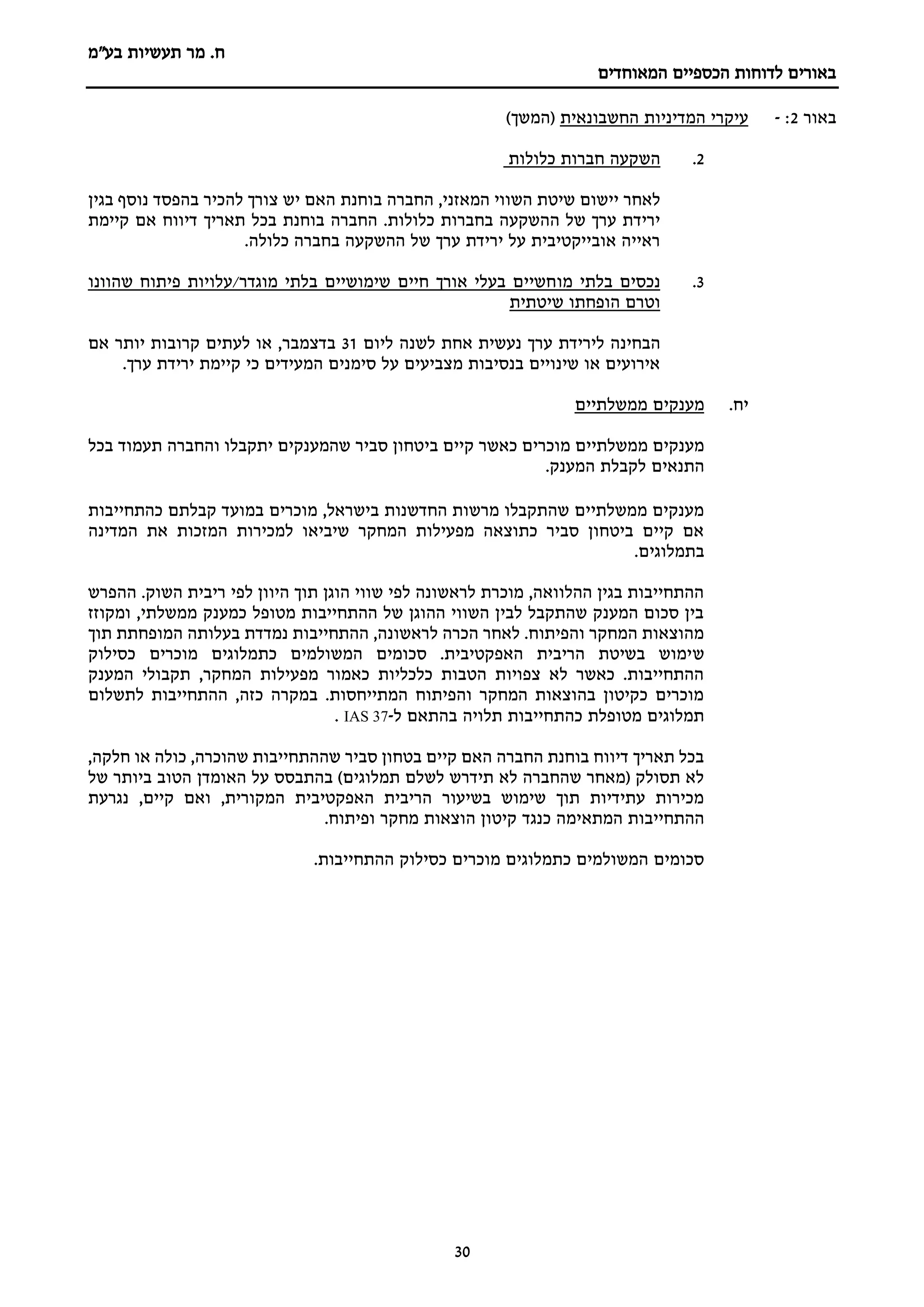 ‫מר‬ .‫ח‬
‫בע"מ‬ ‫תעשיות‬
‫הכספיים‬ ‫לדוחות‬ ‫באורים‬
‫המאוחדים‬
30
‫באור‬
2
:
-
‫החשבונאית‬ ‫המדיניות‬ ‫עיקרי‬
)‫(המשך‬
2
.
‫השקעה‬
‫כלולות‬ ‫חברות‬
,‫המאזני‬ ‫השווי‬ ‫שיטת‬ ‫יישום‬ ‫לאחר‬
‫החברה‬
‫בוחנת‬
‫בגין‬ ‫נוסף‬ ‫בהפסד‬ ‫להכיר‬ ‫צורך‬ ‫יש‬ ‫האם‬
‫החברה‬ .‫כלולות‬ ‫בחברות‬ ‫ההשקעה‬ ‫של‬ ‫ערך‬ ‫ירידת‬
‫בוחנת‬
‫תאריך‬ ‫בכל‬
‫דיווח‬
‫קיימת‬ ‫אם‬
.‫כלולה‬ ‫בחברה‬ ‫ההשקעה‬ ‫של‬ ‫ערך‬ ‫ירידת‬ ‫על‬ ‫אובייקטיבית‬ ‫ראייה‬
3
.
‫מו‬ ‫בלתי‬ ‫נכסים‬
‫שהוונו‬ ‫פיתוח‬ ‫עלויות‬/‫מוגדר‬ ‫בלתי‬ ‫שימושיים‬ ‫חיים‬ ‫אורך‬ ‫בעלי‬ ‫חשיים‬
‫שיטתית‬ ‫הופחתו‬ ‫וטרם‬
‫ער‬ ‫לירידת‬ ‫הבחינה‬
‫ליום‬ ‫לשנה‬ ‫אחת‬ ‫נעשית‬ ‫ך‬
31
‫בדצמבר‬
‫אם‬ ‫יותר‬ ‫קרובות‬ ‫לעתים‬ ‫או‬ ,
.‫ערך‬ ‫ירידת‬ ‫קיימת‬ ‫כי‬ ‫המעידים‬ ‫סימנים‬ ‫על‬ ‫מצביעים‬ ‫בנסיבות‬ ‫שינויים‬ ‫או‬ ‫אירועים‬
‫יח‬
.
‫מענקים‬
‫ממשלתיים‬
‫ב‬ ‫קיים‬ ‫כאשר‬ ‫מוכרים‬ ‫ממשלתיים‬ ‫מענקים‬
‫י‬
‫בכל‬ ‫תעמוד‬ ‫והחברה‬ ‫יתקבלו‬ ‫שהמענקים‬ ‫סביר‬ ‫טחון‬
‫התנאים‬
.‫המענק‬ ‫לקבלת‬
‫כהתחייבות‬ ‫קבלתם‬ ‫במועד‬ ‫מוכרים‬ ,‫בישראל‬ ‫החדשנות‬ ‫מרשות‬ ‫שהתקבלו‬ ‫ממשלתיים‬ ‫מענקים‬
‫המדינ‬ ‫את‬ ‫המזכות‬ ‫למכירות‬ ‫שיביאו‬ ‫המחקר‬ ‫מפעילות‬ ‫כתוצאה‬ ‫סביר‬ ‫ביטחון‬ ‫קיים‬ ‫אם‬
‫ה‬
.‫בתמלוגים‬
‫ההפרש‬ .‫השוק‬ ‫ריבית‬ ‫לפי‬ ‫היוון‬ ‫תוך‬ ‫הוגן‬ ‫שווי‬ ‫לפי‬ ‫לראשונה‬ ‫מוכרת‬ ,‫ההלוואה‬ ‫בגין‬ ‫ההתחייבות‬
‫ומקוזז‬ ,‫ממשלתי‬ ‫כמענק‬ ‫מטופל‬ ‫ההתחייבות‬ ‫של‬ ‫ההוגן‬ ‫השווי‬ ‫לבין‬ ‫שהתקבל‬ ‫המענק‬ ‫סכום‬ ‫בין‬
‫תוך‬ ‫המופחתת‬ ‫בעלותה‬ ‫נמדדת‬ ‫ההתחייבות‬ ,‫לראשונה‬ ‫הכרה‬ ‫לאחר‬ .‫והפיתוח‬ ‫המחקר‬ ‫מהוצאות‬
‫ש‬
‫כסילוק‬ ‫מוכרים‬ ‫כתמלוגים‬ ‫המשולמים‬ ‫סכומים‬ .‫האפקטיבית‬ ‫הריבית‬ ‫בשיטת‬ ‫ימוש‬
‫המענק‬ ‫תקבולי‬ ,‫המחקר‬ ‫מפעילות‬ ‫כאמור‬ ‫כלכליות‬ ‫הטבות‬ ‫צפויות‬ ‫לא‬ ‫כאשר‬ .‫ההתחייבות‬
‫לתשלום‬ ‫ההתחייבות‬ ,‫כזה‬ ‫במקרה‬ .‫המתייחסות‬ ‫והפיתוח‬ ‫המחקר‬ ‫בהוצאות‬ ‫כקיטון‬ ‫מוכרים‬
‫ל‬ ‫בהתאם‬ ‫תלויה‬ ‫כהתחייבות‬ ‫מטופלת‬ ‫תמלוגים‬
-
IAS 37
.
,‫חלקה‬ ‫או‬ ‫כולה‬ ,‫שהוכרה‬ ‫שההתחייבות‬ ‫סביר‬ ‫בטחון‬ ‫קיים‬ ‫האם‬ ‫החברה‬ ‫בוחנת‬ ‫דיווח‬ ‫תאריך‬ ‫בכל‬
‫של‬ ‫ביותר‬ ‫הטוב‬ ‫האומדן‬ ‫על‬ ‫בהתבסס‬ )‫תמלוגים‬ ‫לשלם‬ ‫תידרש‬ ‫לא‬ ‫שהחברה‬ ‫(מאחר‬ ‫תסולק‬ ‫לא‬
‫נגרעת‬ ,‫קיים‬ ‫ואם‬ ,‫המקורית‬ ‫האפקטיבית‬ ‫הריבית‬ ‫בשיעור‬ ‫שימוש‬ ‫תוך‬ ‫עתידיות‬ ‫מכירות‬
‫המתא‬ ‫ההתחייבות‬
.‫ופיתוח‬ ‫מחקר‬ ‫הוצאות‬ ‫קיטון‬ ‫כנגד‬ ‫ימה‬
.‫ההתחייבות‬ ‫כסילוק‬ ‫מוכרים‬ ‫כתמלוגים‬ ‫המשולמים‬ ‫סכומים‬
 