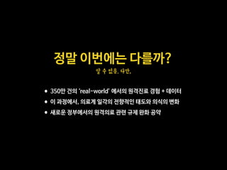 정말 이번에는 다를까?

알 수 없음. 다만,
•350만 건의 ‘real-world’ 에서의 원격진료 경험 + 데이터

•이 과정에서, 의료계 일각의 전향적인 태도와 의식의 변화

•새로운 정부에서의 원격의료 관련 규제 완화 공약
 