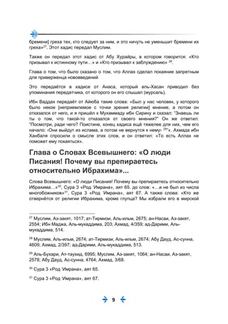 9
бремени] греха тех, кто следует за ним, и это ничуть не уменьшит бремени их
греха»27
. Этот хадис передал Муслим.
Также он передал этот хадис от Абу Хурайры, в котором говорится: «Кто
призывал к истинному пути…» и «Кто призывал к заблуждению» 28
.
Глава о том, что было сказано о том, что Аллах сделал покаяние запретным
для приверженца нововведений
Это передаётся в хадисе от Анаса, который аль-Хасан приводил без
упоминания передатчика, от которого он его слышал (мурсаль).
Ибн Ваддах передаёт от Айюба такие слова: «Был у нас человек, у которого
было некое [неприемлемое с точки зрения религии] мнение, а потом он
отказался от него, и я пришёл к Мухаммаду ибн Сирину и сказал: “Знаешь ли
ты о том, что такой-то отказался от своего мнения?” Он же ответил:
“Посмотри, ради чего? Поистине, конец хадиса ещё тяжелее для них, чем его
начало: ‹Они выйдут из ислама, а потом не вернутся к нему› 29
”». Ахмада ибн
Ханбаля спросили о смысле этих слов, и он ответил: «То есть Аллах не
поможет ему покаяться».
Глава о Словах Всевышнего: «О люди
Писания! Почему вы препираетесь
относительно Ибрахима»...
Слова Всевышнего: «О люди Писания! Почему вы препираетесь относительно
Ибрахима…»30
, Сура 3 «Род ‘Имрана», аят 65. до слов: «…и не был из числа
многобожников»31
, Сура 3 «Род ‘Имрана», аят 67. А также слова: «Кто же
отвернётся от религии Ибрахима, кроме глупца? Мы избрали его в мирской
27
Муслим, Аз-закят, 1017; ат-Тирмизи, Аль-ильм, 2675; ан-Насаи, Аз-закят,
2554; Ибн Маджа, Аль-мукаддима, 203; Ахмад, 4/359; ад-Дарими, Аль-
мукаддима, 514.
28
Муслим, Аль-ильм, 2674; ат-Тирмизи, Аль-ильм, 2674; Абу Дауд, Ас-сунна,
4609; Ахмад, 2/397; ад-Дарими, Аль-мукаддима, 513.
29
Аль-Бухари, Ат-таухид, 6995; Муслим, Аз-закят, 1064; ан-Насаи, Аз-закят,
2578; Абу Дауд, Ас-сунна, 4764; Ахмад, 3/68.
30
Сура 3 «Род ‘Имрана», аят 65.
31
Сура 3 «Род ‘Имрана», аят 67.
 
