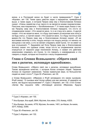 10
жизни, а в Последней жизни он будет в числе праведников»32
. Сура 2
«Корова», аят 130. Также здесь уместен хадис о хариджитах, приведённый
выше, а также хадис, в котором Пророк (мир ему и благословение Аллаха)
сказал: «Члены семейства отца такого-то не являются моими покровителями.
Поистине, мои покровители — богобоязненные» 33
. А также хадис Анаса о том,
как Пророку (мир ему и благословение Аллаха) передали, что кто-то из
сподвижников сказал: «Что касается меня, то я не стану есть мясо». А другой
сказал: «Что же касается меня, то я буду простаивать [в молитвах всю ночь] и
не буду спать», а третий сказал: «Что касается меня, то я буду поститься всё
время».На что Пророк (мир ему и благословение Аллаха) сказал: «Я же
выстаиваю молитву и сплю, пощусь иногда и не пощусь иногда, и я женюсь на
женщинах и ем мясо, а кто не желает следовать моей Сунне, тот не имеет ко
мне отношения!» 34
. Задумайся же! Если Пророк (мир ему и благословение
Аллаха) сказал эти суровые слова, когда кто-то из сподвижников захотел
отрешиться от мирского ради поклонения Аллаху, и назвал это действие
нежеланием следовать его Сунне, то что говорить о нововведениях и что
говорить о людях, которые не относятся к числу сподвижников?
Глава о Словах Всевышнего: «Обрати свой
лик к религии, исповедуя единобожие».
Слова Всевышнего: «Обрати свой лик к религии, исповедуя единобожие.
Таково врождённое качество, с которым Аллах сотворил людей. Творение
Аллаха не подлежит изменению. Такова правильная вера, но большинство
людей не знают этого»35
, Сура 30 «Римляне», аят 30.
и Слова Всевышнего: «Ибрахим и Я‘куб заповедали это своим сыновьям.
Я‘куб сказал: “О сыновья мои! Аллах избрал для вас религию. И умирайте не
иначе, как будучи мусульманами”»36
, Сура 2 «Корова», аят 132. и Его Слова:
«Затем Мы внушили тебе: «Исповедуй религию Ибрахима, будучи
32
Сура 2 «Корова», аят 130.
33
Аль-Бухари, Аль-адаб, 5644; Муслим, Аль-иман, 215; Ахмад, 4/203.
34
Аль-Бухари, Ан-никях, 4776; Муслим, Ан-никях, 1401; ан-Насаи, Ан-никях,
3217; Ахмад, 3/285.
35
Сура 30 «Римляне», аят 30.
36
Сура 2 «Корова», аят 132.
 