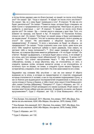 13
а потом Аллах даровал нам это благо [ислам], но придёт ли после этого блага
зло?” Он сказал: “Да”. Тогда я спросил: “А придёт ли после этого зла благо?”
Он сказал: “Да, но к нему будет примешано и зло”. Я спросил: “В чём же это
будет заключаться?” Он сказал: “Появятся люди, которые будут следовать не
моей Сунне и придерживаться не моего руководства. Некоторые их дела вы
одобрите, а некоторые — нет”. Я спросил: “А придёт ли после этого блага
другое зло?” Он сказал: “Да — слепая смута и зовущие у врат Ада. Того, кто
внемлет их призыву, они бросят в Ад”. Я попросил: “О Посланник Аллаха,
опиши их нам”. Он сказал: “Они будут из нашей среды и будут разговаривать
на нашем языке”. Я спросил: “Что же ты велишь мне делать, если я доживу до
этого?” Он сказал: “Не расставайся с общиной мусульман и их
предводителем”. Я спросил: “А если у мусульман не будет ни общины, ни
предводителя?” Он сказал: “Тогда сторонись всех этих групп, даже если для
этого тебе придётся вцепиться зубами в корни деревьев, пока смерть не
застанет тебя в таком положении!”» 47
. Этот хадис приводят аль-Бухари и
Муслим, но в версии Муслима имеется добавление: «“А что будет потом?” Он
ответил: “Выйдет ад-Даджжаль, с которым будет река и огонь, и кто войдёт в
его огонь, для того награда станет обязательной”. Он спросил: “А затем что?”
Он ответил: “Это станет наступлением Часа”» 48
. Абу аль-Алия сказал:
«Обучайтесь исламу, и когда обучитесь ему, не отклоняйтесь от него, и
следуйте прямым путём, которым является ислам, и не отклоняйтесь от
истинного пути ни вправо, ни влево, и следуйте Сунне вашего Пророка, и
остерегайтесь следовать этим страстям!» На этом заканчиваются его слова.
Задумайся над словами Абу аль-Алии — как же они важны! И обрати
внимание на ту эпоху, в которую он предостерегал от страстей, следующий
которым отклоняется от ислама, и как он под исламом подразумевал Сунну, и
как он боялся для выдающихся последователей сподвижников и учёных из их
числа отхода от Сунны и Корана, и тебе станет ясен смысл Слов Всевышнего:
«Вот сказал Господь [Ибрахиму]: “Покорись!”»49
, Сура 2 «Корова», аят 131. и
Его Слов: «Ибрахим и Я‘куб заповедали это своим сыновьям. Я‘куб сказал: «О
сыновья мои! Аллах избрал для вас религию. И умирайте не иначе, как будучи
мусульманами»50
, Сура 2 «Корова», аят 132. и Слов Всевышнего: «Кто же
47
Аль-Бухари. Аль-манакыб, 3411; Муслим, Аль-имара, 1847; Абу Дауд, Аль-
фитан ва аль-маляхим, 4244; Ибн Маджа, Аль-фитан, 3979; Ахмад, 5/387.
48
Аль-Бухари. Аль-манакыб, 3411; Муслим, Аль-имара, 1847; Абу Дауд, Аль-
фитан ва аль-маляхим, 4244; Ибн Маджа, Аль-фитан, 3979; Ахмад, 5/404.
49
Сура 2 «Корова», аят 131.
50
Сура 2 «Корова», аят 132.
 