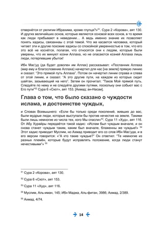 14
отвернётся от религии Ибрахима, кроме глупца?»51
. Сура 2 «Корова», аят 130.
И других величайших основ, которые являются основой всех основ, в то время
как люди пребывают в неведении… А ведь именно знание их позволяет
понять хадисы, связаннаы с этой темой. Что же касается человека, который
читает эти и другие похожие хадисы со спокойной уверенностью в том, что его
это всё не коснётся, полагая, что относятся они к людям, которые были
уверены, что их минуют козни Аллаха, но не опасаются козней Аллаха лишь
люди, потерпевшие убыток!
Ибн Мас‘уд (да будет доволен им Аллах) рассказывал: «Посланник Аллаха
(мир ему и благословение Аллаха) начертил для нас [на земле] прямую линию
и сказал: “Это прямой путь Аллаха”. Потом он начертил линии справа и слева
от этой линии, и сказал: “А это другие пути, на каждом из которых сидит
шайтан, зазывающий на него”. Затем он прочитал: “Таков Мой прямой путь.
Следуйте по нему и не следуйте другими путями, поскольку они собьют вас с
Его пути”52
Сура 6 «Скот», аят 153. [Ахмад; ан-Насаи].
Глава о том, что было сказано о чуждости
ислама, и достоинстве чуждых,
и Словах Всевышнего: «Если бы только среди поколений, живших до вас,
были мудрые люди, которые выступали бы против нечестия на земле. Такими
были лишь немногие из числа тех, кого Мы спасли»53
. Сура 11 «Худ», аят 116.
От Абу Хурайры передаётся такой хадис: «Ислам был чуждым вначале, и он
снова станет чуждым таким, каким был вначале, блаженны же чуждые!» 54
Этот хадис приводит Муслим, но Ахмад приводит его со слов Ибн Мас‘уда, и в
его версии говорится: «“А кто такие чуждые?” Он ответил: “Те немногие из
разных племён, которые будут исправлять положение, когда люди станут
нечестивыми”» 55
51
Сура 2 «Корова», аят 130.
52
Сура 6 «Скот», аят 153.
53
Сура 11 «Худ», аят 116.
54
Муслим, Аль-иман, 145; Ибн Маджа, Аль-фитан, 3986; Ахмад, 2/389.
55
Ахмад, 4/74.
 