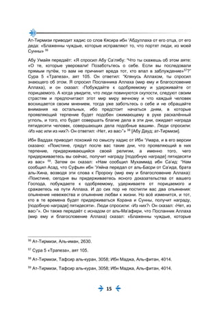 15
Ат-Тирмизи приводит хадис со слов Кясира ибн ‘Абдуллаха от его отца, от его
деда: «Блаженны чуждые, которые исправляют то, что портят люди, из моей
Сунны» 56
Абу Умайя передаёт: «Я спросил Абу Са‘лябу: “Что ты скажешь об этом аяте:
«О те, которые уверовали! Позаботьтесь о себе. Если вы последовали
прямым путём, то вам не причинит вреда тот, кто впал в заблуждение»57
?”
Сура 5 «Трапеза», аят 105. Он ответил: “Клянусь Аллахом, ты спросил
знающего об этом. Я спросил Посланника Аллаха (мир ему и благословение
Аллаха), и он сказал: ‹Побуждайте к одобряемому и удерживайте от
порицаемого. А когда увидите, что люди повинуются скупости, следуют своим
страстям и предпочитают этот мир миру вечному и что каждый человек
восхищается своим мнением, тогда уже заботьтесь о себе и не обращайте
внимания на остальных, ибо предстоит начаться дням, в которые
проявляющий терпение будет подобен сжимающему в руке раскалённый
углоль, и того, кто будет совершать благие дела в эти дни, ожидает награда
пятидесяти человек, совершающих дела подобные вашим›. Люди спросили:
‹Из нас или из них?› Он ответил: ‹Нет, из вас›”» 58
[Абу Дауд; ат-Тирмизи].
Ибн Ваддах приводит похожий по смыслу хадис от Ибн ‘Умара, и в его версии
сказано: «Поистине, грядут после вас такие дни, что проявляющий в них
терпение, придерживающийся своей религии, а именно того, чего
придерживаетесь вы сейчас, получит награду [подобную награде] пятидесяти
из вас» 59
. Затем он сказал: «Нам сообщил Мухаммад ибн Са‘ид: “Нам
сообщил Асад, что Суфьян ибн ‘Уяйна передал от аль-Басри от Са‘ида, брата
аль-Хина, возводя эти слова к Пророку (мир ему и благословение Аллаха):
‹Поистине, сегодня вы придерживаетесь ясного доказательства от вашего
Господа, побуждаете к одобряемому, удерживаете от порицаемого и
сражаетесь на пути Аллаха. И до сих пор не постигли вас два опьянения:
опьянение невежества и опьянение любви к жизни. Но всё изменится, и тот,
кто в те времена будет придерживаться Корана и Сунны, получит награду,
[подобную награде] пятидесяти›. Люди спросили: ‹Из них?› Он сказал: ‹Нет, из
вас›”». Он также передаёт с иснадом от аль-Ма‘афири, что Посланник Аллаха
(мир ему и благословение Аллаха) сказал: «Блаженны чуждые, которые
56
Ат-Тирмизи, Аль-иман, 2630.
57
Сура 5 «Трапеза», аят 105.
58
Ат-Тирмизи, Тафсир аль-куран, 3058; Ибн Маджа, Аль-фитан, 4014.
59
Ат-Тирмизи, Тафсир аль-куран, 3058; Ибн Маджа, Аль-фитан, 4014.
 