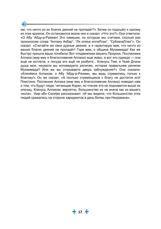 17
им, что ничто из их благих деяний не пропадёт?» Затем он подошёл к одному
из этих кружков. Он остановился возле них и сказал: «Что это?» Они ответили:
«О Абу ‘Абду-р-Рахман! Это камешки, по которым мы считаем, сколько раз
произносим слова “Аллаху Акбар”, “Ля иляха илляЛлах”, “СубханаЛлах”». Он
сказал: «Считайте же свои дурные деяния, а я гарантирую вам, что ничто из
ваших благих деяний не пропадёт! Горе вам, о община Мухаммада! Как же
быстро пришла ваша погибель! Вот сподвижники вашего Пророка, Посланника
Аллаха (мир ему и благословение Аллаха) еще живы, а вот его одежда — она
ещё не истлела, и посуда его ещё не разбита... Клянусь Тем, в Чьей Длани
душа моя, неужели вы исповедуете религию, которая правильнее религии
Мухаммада? Или же вы открываете дверь заблуждения?» Они сказали:
«Клянёмся Аллахом, о Абу ‘Абду-р-Рахман, мы ведь стремились только к
благому!» Он же сказал: «А сколько стремящихся к благу не достигли его!
Поистине, Посланник Аллаха (мир ему и благословение Аллаха) поведал нам
о том, что будут люди, читающие Коран, но чтение это не поднимется выше их
ключиц. Клянусь Аллахом, вероятно, большинство их не иначе как из вашего
числа». ‘Амр ибн Саляма рассказывал: «И мы видели, что большинство этих
людей сражались на стороне хариджитов в день битвы при Нахраване».
 