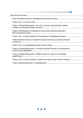 18
Достоинство ислама...........................................................................................................................
Глава об обязательности исповедования религии ислама........................................................
Глава о том, что такое ислам, .......................................................................................................
Глава о Словах Всевышнего: «От того, кто ищет иную религию помимо
ислама, это никогда не будет принято». ......................................................................................
Глава о необходимости следования лишь Сунне Пророка (мир ему и
благословение Аллаха),.................................................................................................................
Глава о том, что было сказано об отклонении от требований ислама......................................
Глава об обязательности принятия ислама полностью и оставления всего
остального.......................................................................................................................................
Глава о том, что нововведения хуже тяжких грехов, ..................................................................
Глава о Словах Всевышнего: «О люди Писания! Почему вы препираетесь
относительно Ибрахима»... ...........................................................................................................
Глава о Словах Всевышнего: «Обрати свой лик к религии, исповедуя
единобожие»...................................................................................................................................
Глава о том, что было сказано о чуждости ислама, и достоинстве чуждых,............................
Глава о предостережении от нововведений................................................................................
 
