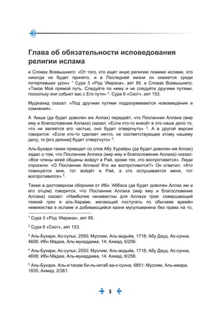 3
Глава об обязательности исповедования
религии ислама
и Словах Всевышнего: «От того, кто ищет иную религию помимо ислама, это
никогда не будет принято, и в Последней жизни он окажется среди
потерпевших урон» 1
Сура 3 «Род ‘Имрана», аят 85. и Словах Всевышнего:
«Таков Мой прямой путь. Следуйте по нему и не следуйте другими путями,
поскольку они собьют вас с Его пути» 2
. Сура 6 «Скот», аят 153.
Муджахид сказал: «Под другими путями подразумеваются нововведения и
сомнения».
А ‘Аиша (да будет доволен ею Аллах) передаёт, что Посланник Аллаха (мир
ему и благословение Аллаха) сказал: «Если кто-то внесёт в это наше дело то,
что не является его частью, оно будет отвергнуто» 3
. А в другой версии
говорится: «Если кто-то сделает нечто, не соответствующее этому нашему
делу, то [его деяние] будет отвергнуто» 4
.
Аль-Бухари также приводит со слов Абу Хурайры (да будет доволен им Аллах)
хадис о том, что Посланник Аллаха (мир ему и благословение Аллаха) сказал:
«Все члены моей общины войдут в Рай, кроме тех, кто воспротивится». Люди
спросили: «О Посланник Аллаха! Кто же воспротивится?» Он ответил: «Кто
повинуется мне, тот войдёт в Рай, а кто ослушивается меня, тот
воспротивился» 5
.
Также в достоверном сборнике от Ибн ‘Аббаса (да будет доволен Аллах им и
его отцом) говорится, что Посланник Аллаха (мир ему и благословение
Аллаха) сказал: «Наиболее ненавистны для Аллаха трое: совершающий
тяжкий грех в аль-Хараме, желающий поступать по обычаям времён
невежества в исламе и добивающийся казни мусульманина без права на то,
1
Сура 3 «Род ‘Имрана», аят 85.
2
Сура 6 «Скот», аят 153.
3
Аль-Бухари, Ас-сульх, 2550; Муслим, Аль-акдыйа, 1718; Абу Дауд, Ас-сунна,
4606; Ибн Маджа, Аль-мукаддима, 14; Ахмад, 6/256.
4
Аль-Бухари, Ас-сульх, 2550; Муслим, Аль-акдыйа, 1718; Абу Дауд, Ас-сунна,
4606; Ибн Маджа, Аль-мукаддима, 14; Ахмад, 6/256.
5
Аль-Бухари, Аль-и‘тисам би-ль-китаб ва-с-сунна, 6851; Муслим, Аль-имара,
1835; Ахмад, 2/361.
 