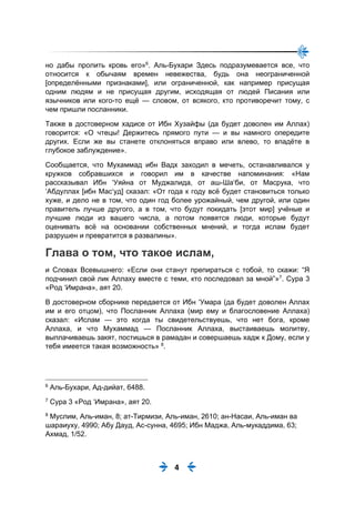 4
но дабы пролить кровь его»6
. Аль-Бухари Здесь подразумевается все, что
относится к обычаям времен невежества, будь она неограниченной
[определёнными признаками], или ограниченной, как например присущая
одним людям и не присущая другим, исходящая от людей Писания или
язычников или кого-то ещё — словом, от всякого, кто противоречит тому, с
чем пришли посланники.
Также в достоверном хадисе от Ибн Хузайфы (да будет доволен им Аллах)
говорится: «О чтецы! Держитесь прямого пути — и вы намного опередите
других. Если же вы станете отклоняться вправо или влево, то впадёте в
глубокое заблуждение».
Сообщается, что Мухаммад ибн Вадх заходил в мечеть, останавливался у
кружков собравшихся и говорил им в качестве напоминания: «Нам
рассказывал Ибн ‘Уяйна от Муджалида, от аш-Ша‘би, от Масрука, что
‘Абдуллах [ибн Мас‘уд] сказал: «От года к году всё будет становиться только
хуже, и дело не в том, что один год более урожайный, чем другой, или один
правитель лучше другого, а в том, что будут покидать [этот мир] учёные и
лучшие люди из вашего числа, а потом появятся люди, которые будут
оценивать всё на основании собственных мнений, и тогда ислам будет
разрушен и превратится в развалины».
Глава о том, что такое ислам,
и Словах Всевышнего: «Если они станут препираться с тобой, то скажи: “Я
подчинил свой лик Аллаху вместе с теми, кто последовал за мной”»7
. Сура 3
«Род ‘Имрана», аят 20.
В достоверном сборнике передается от Ибн ‘Умара (да будет доволен Аллах
им и его отцом), что Посланник Аллаха (мир ему и благословение Аллаха)
сказал: «Ислам — это когда ты свидетельствуешь, что нет бога, кроме
Аллаха, и что Мухаммад — Посланник Аллаха, выстаиваешь молитву,
выплачиваешь закят, постишься в рамадан и совершаешь хадж к Дому, если у
тебя имеется такая возможность» 8
.
6
Аль-Бухари, Ад-дийат, 6488.
7
Сура 3 «Род ‘Имрана», аят 20.
8
Муслим, Аль-иман, 8; ат-Тирмизи, Аль-иман, 2610; ан-Насаи, Аль-иман ва
шараиуху, 4990; Абу Дауд, Ас-сунна, 4695; Ибн Маджа, Аль-мукаддима, 63;
Ахмад, 1/52.
 