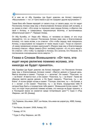 5
И в нем же от Абу Хурайры (да будет доволен им Аллах) говорится:
«Мусульманин — тот, от чьего языка и рук не страдают другие мусульмане» 9
.
Также Бахз ибн Хаким передаёт от своего отца, от своего деда, что тот задал
Посланнику Аллаха (мир ему и благословение Аллаха) вопрос [об исламе], и
он сказал в ответ: «Это когда ты подчинил свое сердце Аллаху, и обратил лик
свой к Аллаху, и совершаешь предписанную молитву, и выплачиваешь
обязательный закят»10
. Передал Ахмад.
От Абу Кылябы, от ‘Амра ибн ‘Абасы, от человека из Шама, от его отца
передаётся, что он спросил Посланника Аллаха (мир ему и благословение
Аллаха), что такое ислам, и он ответил: «Это чтобы сердце твоё покорилось
Аллаху, а мусульмане не страдали от твоих языка и рук». Тогда он спросил:
«А какие проявления ислама наилучшие?» [Пророк (мир ему и благословение
Аллаха)] ответил: «Вера (иман)».[Этот человек] спросил: «А что есть вера?»
Он ответил: «Это чтобы ты веровал в Аллаха, Его ангелов, Его Писания, Его
посланников и воскрешение после смерти» 11
.
Глава о Словах Всевышнего: «От того, кто
ищет иную религию помимо ислама, это
никогда не будет принято».
Абу Хурайра (да будет доволен им Аллах) передаёт, что Посланник Аллаха
(мир ему и благословение Аллаха) сказал: «Явятся деяния в Судный день.
Явится молитва и скажет: “Господи, я — молитва”. Он скажет: “Поистине, ты
— во благе”. И явится пост, и Он скажет: “Поистине, ты — во благе”. Таким же
образом явятся другие деяния, и Он будет говорить: “Поистине, ты — во
благе”. А потом придёт ислам и скажет: “Господи, поистине, ты — Ас-Салям, а
я — ислам”, и Он скажет: “Поистине, ты — во благе, посредством тебя Я
сегодня буду брать и посредством тебя давать”. Всевышний Аллах сказал: “От
того, кто ищет иную религию помимо ислама, это никогда не будет принято, и
в Последней жизни он окажется среди потерпевших урон”12
» Сура 3 «Род
‘Имрана», аят 85. [Ахмад].
9
Ат-Тирмизи, Аль-иман, 2627; ан-Насаи, Аль-иман ва шараи‘уху, 4995; Ахмад,
2/379.
10
Ан-Насаи, Аз-закят, 2436; Ахмад, 5/3.
11
Ахмад, 4/114.
12
Сура 3 «Род ‘Имрана», аят 85.
 