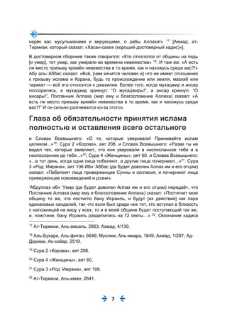 7
нарёк вас мусульманами и верующими, о рабы Аллаха!» 17
[Ахмад; ат-
Тирмизи, который сказал: «Хасан-сахих (хороший достоверный хадис)»].
В достоверном сборнике также говорится: «Кто откололся от общины на пядь
[и умер], тот умер, как умирали во времена невежества» 18
. И там же: «А есть
ли место призыву времён невежества в то время, как я нахожусь среди вас?!»
Абу аль-‘Аббас сказал: «Всё, [чем кичится человек и] что не имеет отношения
к призыву ислама и Корана, будь то происхождение или земля, мазхаб или
тарикат — всё это относится к джахилии. Более того, когда мухаджир и ансар
поссорились, и мухаджир крикнул: “О мухаджиры!”, а ансар крикнул: “О
ансары!”, Посланник Аллаха (мир ему и благословение Аллаха) сказал: «А
есть ли место призыву времён невежества в то время, как я нахожусь среди
вас?!” И он сильно разгневался из-за этого».
Глава об обязательности принятия ислама
полностью и оставления всего остального
и Словах Всевышнего: «О те, которые уверовали! Принимайте ислам
целиком...»19
, Сура 2 «Корова», аят 208. и Словах Всевышнего: «Разве ты не
видел тех, которые заявляют, что они уверовали в ниспосланное тебе и в
ниспосланное до тебя...»20
, Сура 4 «Женщины», аят 60. и Словах Всевышнего:
«...в тот день, когда одни лица побелеют, а другие лица почернеют...»21
. Сура
3 «Род ‘Имрана», аят 106 Ибн ‘Аббас (да будет доволен Аллах им и его отцом)
сказал: «Пебелеют лица приверженцев Сунны и согласия, и почернеют лица
приверженцев нововведений и розни».
‘Абдуллах ибн ‘Умар (да будет доволен Аллах им и его отцом) передаёт, что
Посланник Аллаха (мир ему и благословение Аллаха) сказал: «Постигнет мою
общину то же, что постигло бану Исраиль, и будут [их действия] как пара
одинаковых сандалий, так что если был среди них тот, кто вступал в близость
с наложницей на виду у всех, то и в моей общине будет поступающий так же,
и, поистине, бану Исраиль разделились на 72 секты…» 22
. Окончание хадиса
17
Ат-Тирмизи, Аль-амсаль, 2863; Ахмад, 4/130.
18
Аль-Бухари, Аль-фитан, 6646; Муслим, Аль-имара, 1849; Ахмад, 1/297; Ад-
Дарими, Ас-сийар, 2519.
19
Сура 2 «Корова», аят 208.
20
Сура 4 «Женщины», аят 60.
21
Сура 3 «Род ‘Имрана», аят 106.
22
Ат-Тирмизи, Аль-иман, 2641.
 