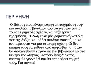 ΠΕΡΙΛΗΨΗ
O Πέτρος είναι ένας 35αρης επιτυχημένος σεφ
και συλλέκτης βινυλίων που ψάχνει τον εαυτό
του σε εφήμερες σχέσεις και νυχτερινές
εξορμήσεις. Η Ζωή είναι μία ρομαντική κοπέλα
που σχεδιάζει και ράβει παιδικά κοστούμια και
ενδιαφέρεται για μια σταθερή σχέση. Οι δύο
κόσμοι τους θα τεθούν υπό αμφισβήτηση όταν
θα συναντηθούν τυχαία σε ένα βιβλιοπωλείο στο
κέντρο της Αθήνας. Ωστόσο ένας δυνατός
έρωτας θα γεννηθεί και θα επηρεάσει τη ζωή
τους. Για πάντα!
 