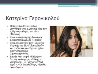 Κατερίνα Γερονικολού
• Η Κατερίνα Γερονικολού
γεννήθηκε στις 1 Σεπτεμβρίου του
1985 στην Αθήνα, και είναι
ηθοποιός
• Είναι απόφοιτη της Ανωτέρας
Δραματικής Σχολής «Ίασμος»
• Είναι πτυχιούχος του Τμήματος
Νομικής του Παν/μίου Αθηνών
και απόφοιτη του Εργαστηρίου
Επαγγελματικής
Δημοσιογραφίας.
• Επαιζε στη σειρά «Υπάρχουν
άντρες κι άντρες», «Λάκης, ο
γλυκούλης», «Η γενιά των 592
ευρώ», «Οι Βασιλιάδες», «Τρελή
οικογένεια»
 