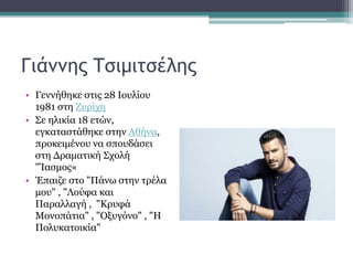 Γιάννης Τσιμιτσέλης
• Γεννήθηκε στις 28 Ιουλίου
1981 στη Ζυρίχη
• Σε ηλικία 18 ετών,
εγκαταστάθηκε στην Αθήνα,
προκειμένου να σπουδάσει
στη Δραματική Σχολή
"Ίασμος«
• Έπαιζε στο "Πάνω στην τρέλα
μου" , "Λούφα και
Παραλλαγή , "Κρυφά
Μονοπάτια" , "Οξυγόνο" , "Η
Πολυκατοικία"
 