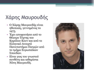 Χάρης Μαυρουδής
• Ο Χάρης Μαυρουδής είναι
ηθοποιός, γεννημένος το
1975.
• Έχει αποφοιτήσει από το
Θέατρο Τέχνης του
Καρόλου Κουν και από το
Ελληνικό Ανοιχτό
Πανεπιστήμιο Πατρών από
το τμήμα Ευρωπαϊκών
Σπουδών.
• Είναι γιος του γνωστού
συνθέτη και κιθαρίστα
Νότη Μαυρουδή.
 