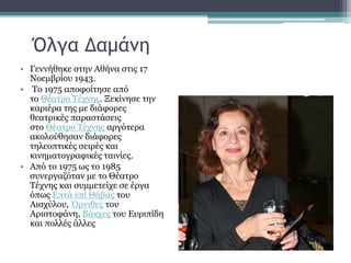 Όλγα Δαμάνη
• Γεννήθηκε στην Αθήνα στις 17
Νοεμβρίου 1943.
• Το 1975 αποφοίτησε από
το Θέατρο Τέχνης. Ξεκίνησε την
καριέρα της με διάφορες
θεατρικές παραστάσεις
στο Θέατρο Τέχνης αργότερα
ακολούθησαν διάφορες
τηλεοπτικές σειρές και
κινηματογραφικές ταινίες.
• Από το 1975 ως το 1985
συνεργαζόταν με το Θέατρο
Τέχνης και συμμετείχε σε έργα
όπως Επτά επί Θήβας του
Αισχύλου, Όρνιθες του
Αριστοφάνη, Βάκχες του Ευριπίδη
και πολλές άλλες
 