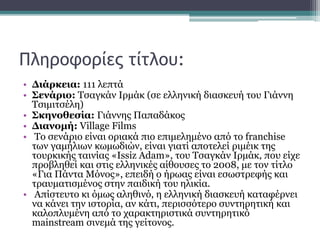 Πληροφορίες τίτλου:
• Διάρκεια: 111 λεπτά
• Σενάριο: Τσαγκάν Ιρμάκ (σε ελληνική διασκευή του Γιάννη
Τσιμιτσέλη)
• Σκηνοθεσία: Γιάννης Παπαδάκος
• Διανομή: Village Films
• Το σενάριο είναι οριακά πιο επιμελημένο από το franchise
των γαμήλιων κωμωδιών, είναι γιατί αποτελεί ριμέικ της
τουρκικής ταινίας «Issiz Adam», του Τσαγκάν Ιρμάκ, που είχε
προβληθεί και στις ελληνικές αίθουσες το 2008, με τον τίτλο
«Για Πάντα Μόνος», επειδή ο ήρωας είναι εσωστρεφής και
τραυματισμένος στην παιδική του ηλικία.
• Απίστευτο κι όμως αληθινό, η ελληνική διασκευή καταφέρνει
να κάνει την ιστορία, αν κάτι, περισσότερο συντηρητική και
καλοπλυμένη από το χαρακτηριστικά συντηρητικό
mainstream σινεμά της γείτονος.
 