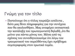 Γνώμη για τον τίτλο
• Πιστεύουμε ότι ο τίτλος ταιριάζει απόλυτα ,
διότι μας δίνει πληροφορίες για την συνέχεια
που θα ακολουθήσει. Μας αναφέρει ουσιαστικά
την κατάληξη του πρωταγωνιστή δηλαδή ,ότι θα
μείνει για πάντα μόνος του. Μέσα από τις
σχέσεις του συνειδητοποιούμε ότι λόγω του
τραυματικού του παρελθόντος έχει πρόβλημα
συμπεριφοράς στον ερωτικό τομέα.
 