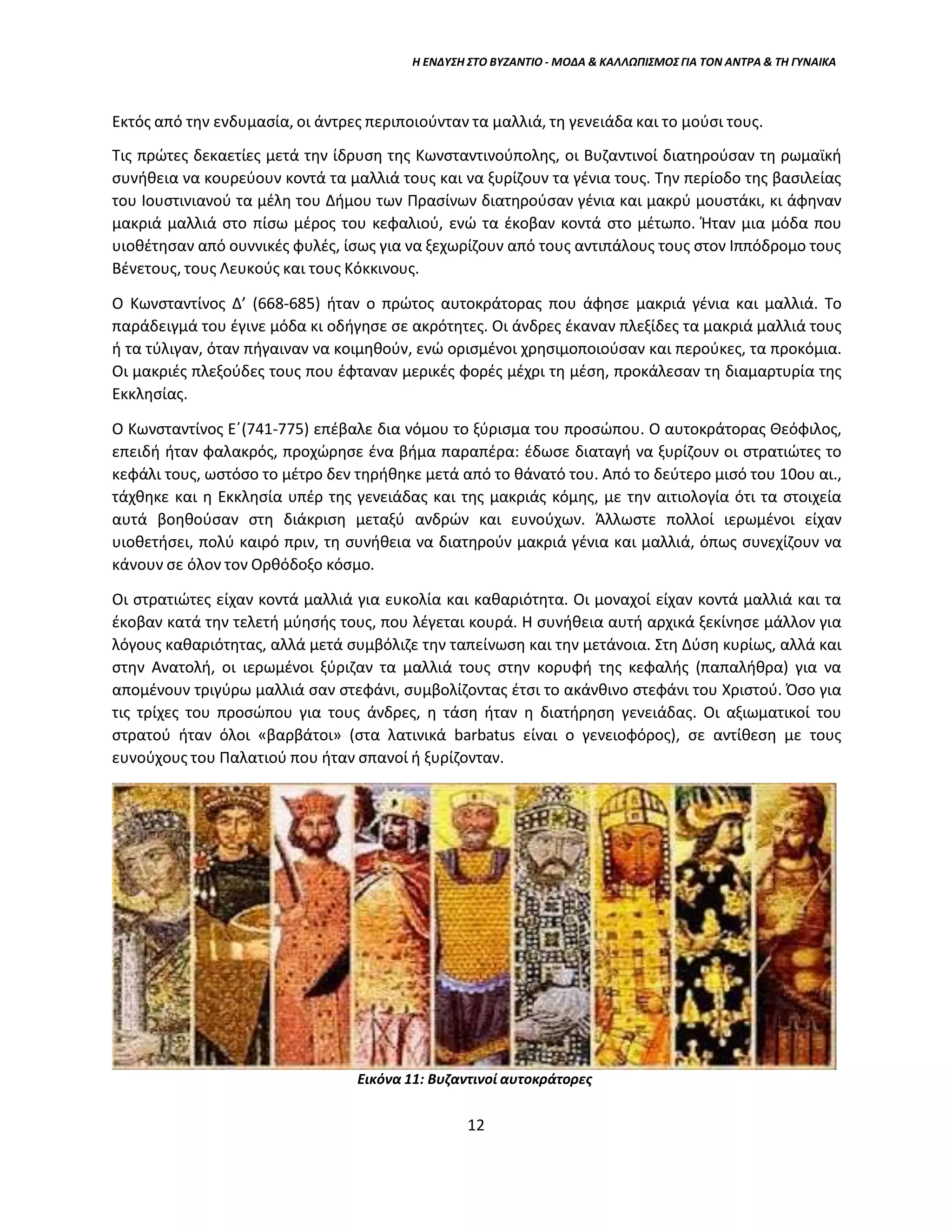 Η ΕΝΔΥΣΗ ΣΤΟ ΒΥΖΑΝΤΙΟ - ΜΟΔΑ & ΚΑΛΛΩΠΙΣΜΟΣ ΓΙΑ ΤΟΝ ΑΝΤΡΑ & ΤΗ ΓΥΝΑΙΚΑ
Εκτός από την ενδυμασία, οι άντρες περιποιούνταν τα μαλλιά, τη γενειάδα και το μούσι τους.
Τις πρώτες δεκαετίες μετά την ίδρυση της Κωνσταντινούπολης, οι Βυζαντινοί διατηρούσαν τη ρωμαϊκή
συνήθεια να κουρεύουν κοντά τα μαλλιά τους και να ξυρίζουν τα γένια τους. Την περίοδο της βασιλείας
του Ιουστινιανού τα μέλη του Δήμου των Πρασίνων διατηρούσαν γένια και μακρύ μουστάκι, κι άφηναν
μακριά μαλλιά στο πίσω μέρος του κεφαλιού, ενώ τα έκοβαν κοντά στο μέτωπο. Ήταν μια μόδα που
υιοθέτησαν από ουννικές φυλές, ίσως για να ξεχωρίζουν από τους αντιπάλους τους στον Ιππόδρομο τους
Βένετους, τους Λευκούς και τους Κόκκινους.
Ο Κωνσταντίνος Δ’ (668-685) ήταν ο πρώτος αυτοκράτορας που άφησε μακριά γένια και μαλλιά. Το
παράδειγμά του έγινε μόδα κι οδήγησε σε ακρότητες. Οι άνδρες έκαναν πλεξίδες τα μακριά μαλλιά τους
ή τα τύλιγαν, όταν πήγαιναν να κοιμηθούν, ενώ ορισμένοι χρησιμοποιούσαν και περούκες, τα προκόμια.
Οι μακριές πλεξούδες τους που έφταναν μερικές φορές μέχρι τη μέση, προκάλεσαν τη διαμαρτυρία της
Εκκλησίας.
Ο Κωνσταντίνος Ε΄(741-775) επέβαλε δια νόμου το ξύρισμα του προσώπου. Ο αυτοκράτορας Θεόφιλος,
επειδή ήταν φαλακρός, προχώρησε ένα βήμα παραπέρα: έδωσε διαταγή να ξυρίζουν οι στρατιώτες το
κεφάλι τους, ωστόσο το μέτρο δεν τηρήθηκε μετά από το θάνατό του. Από το δεύτερο μισό του 10ου αι.,
τάχθηκε και η Εκκλησία υπέρ της γενειάδας και της μακριάς κόμης, με την αιτιολογία ότι τα στοιχεία
αυτά βοηθούσαν στη διάκριση μεταξύ ανδρών και ευνούχων. Άλλωστε πολλοί ιερωμένοι είχαν
υιοθετήσει, πολύ καιρό πριν, τη συνήθεια να διατηρούν μακριά γένια και μαλλιά, όπως συνεχίζουν να
κάνουν σε όλον τον Ορθόδοξο κόσμο.
Οι στρατιώτες είχαν κοντά μαλλιά για ευκολία και καθαριότητα. Οι μοναχοί είχαν κοντά μαλλιά και τα
έκοβαν κατά την τελετή μύησής τους, που λέγεται κουρά. Η συνήθεια αυτή αρχικά ξεκίνησε μάλλον για
λόγους καθαριότητας, αλλά μετά συμβόλιζε την ταπείνωση και την μετάνοια. Στη Δύση κυρίως, αλλά και
στην Ανατολή, οι ιερωμένοι ξύριζαν τα μαλλιά τους στην κορυφή της κεφαλής (παπαλήθρα) για να
απομένουν τριγύρω μαλλιά σαν στεφάνι, συμβολίζοντας έτσι το ακάνθινο στεφάνι του Χριστού. Όσο για
τις τρίχες του προσώπου για τους άνδρες, η τάση ήταν η διατήρηση γενειάδας. Οι αξιωματικοί του
στρατού ήταν όλοι «βαρβάτοι» (στα λατινικά barbatus είναι ο γενειοφόρος), σε αντίθεση με τους
ευνούχους του Παλατιού που ήταν σπανοί ή ξυρίζονταν.
Εικόνα 11: Βυζαντινοί αυτοκράτορες
12
 