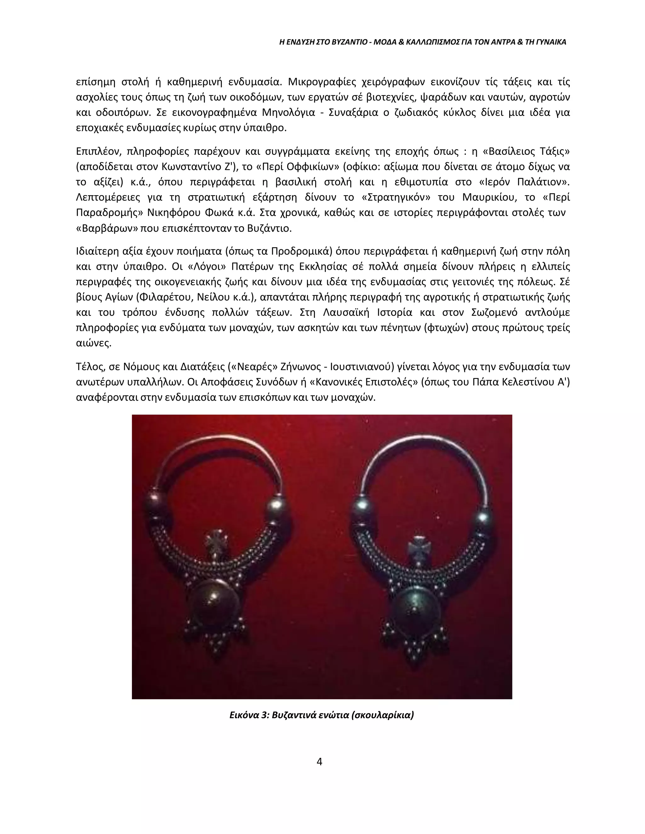 Η ΕΝΔΥΣΗ ΣΤΟ ΒΥΖΑΝΤΙΟ - ΜΟΔΑ & ΚΑΛΛΩΠΙΣΜΟΣ ΓΙΑ ΤΟΝ ΑΝΤΡΑ & ΤΗ ΓΥΝΑΙΚΑ
επίσημη στολή ή καθημερινή ενδυμασία. Μικρογραφίες χειρόγραφων εικονίζουν τίς τάξεις και τίς
ασχολίες τους όπως τη ζωή των οικοδόμων, των εργατών σέ βιοτεχνίες, ψαράδων και ναυτών, αγροτών
και οδοιπόρων. Σε εικονογραφημένα Μηνολόγια - Συναξάρια ο ζωδιακός κύκλος δίνει μια ιδέα για
εποχιακές ενδυμασίες κυρίως στην ύπαιθρο.
Επιπλέον, πληροφορίες παρέχουν και συγγράμματα εκείνης της εποχής όπως : η «Βασίλειος Τάξις»
(αποδίδεται στον Κωνσταντίνο Ζ'), το «Περί Οφφικίων» (οφίκιο: αξίωμα που δίνεται σε άτομο δίχως να
το αξίζει) κ.ά., όπου περιγράφεται η βασιλική στολή και η εθιμοτυπία στο «Ιερόν Παλάτιον».
Λεπτομέρειες για τη στρατιωτική εξάρτηση δίνουν το «Στρατηγικόν» του Μαυρικίου, το «Περί
Παραδρομής» Νικηφόρου Φωκά κ.ά. Στα χρονικά, καθώς και σε ιστορίες περιγράφονται στολές των
«Βαρβάρων» που επισκέπτονταν το Βυζάντιο.
Ιδιαίτερη αξία έχουν ποιήματα (όπως τα Προδρομικά) όπου περιγράφεται ή καθημερινή ζωή στην πόλη
και στην ύπαιθρο. Οι «Λόγοι» Πατέρων της Εκκλησίας σέ πολλά σημεία δίνουν πλήρεις η ελλιπείς
περιγραφές της οικογενειακής ζωής και δίνουν μια ιδέα της ενδυμασίας στις γειτονιές της πόλεως. Σέ
βίους Αγίων (Φιλαρέτου, Νείλου κ.ά.), απαντάται πλήρης περιγραφή της αγροτικής ή στρατιωτικής ζωής
και του τρόπου ένδυσης πολλών τάξεων. Στη Λαυσαϊκή Ιστορία και στον Σωζομενό αντλούμε
πληροφορίες για ενδύματα των μοναχών, των ασκητών και των πένητων (φτωχών) στους πρώτους τρείς
αιώνες.
Τέλος, σε Νόμους και Διατάξεις («Νεαρές» Ζήνωνος - Ιουστινιανού) γίνεται λόγος για την ενδυμασία των
ανωτέρων υπαλλήλων. Οι Αποφάσεις Συνόδων ή «Κανονικές Επιστολές» (όπως του Πάπα Κελεστίνου Α')
αναφέρονται στην ενδυμασία των επισκόπων και των μοναχών.
Εικόνα 3: Βυζαντινά ενώτια (σκουλαρίκια)
4
 