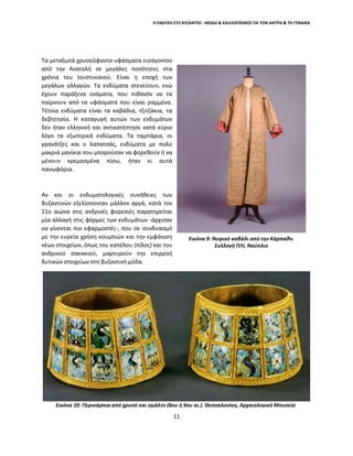 Η ΕΝΔΥΣΗ ΣΤΟ ΒΥΖΑΝΤΙΟ - ΜΟΔΑ & ΚΑΛΛΩΠΙΣΜΟΣ ΓΙΑ ΤΟΝ ΑΝΤΡΑ & ΤΗ ΓΥΝΑΙΚΑ
Τα μεταξωτά χρυσοΰφαντα υφάσματα εισάγονταν
από την Ανατολή σε μεγάλες ποσότητες στα
χρόνια του Ιουστινιανού. Είναι η εποχή των
μεγάλων αλλαγών. Τα ενδύματα στενεύουν, ενώ
έχουν παράξενα ονόματα, που πιθανόν να τα
παίρνουν από τα υφάσματα που είναι ραμμένα.
Τέτοια ενδύματα είναι τα καβάδια, τζιτζάκια, τα
δεβητησία. Η καταγωγή αυτών των ενδυμάτων
δεν ήταν ελληνική και αντικατέστησε κατά κύριο
λόγο τα εξωτερικά ενδύματα. Τα ταμπάρια, οι
γρανάτζες και ο λαπατσάς, ενδύματα με πολύ
μακριά μανίκια που μπορούσαν να φορεθούν ή να
μένουν κρεμασμένα πίσω, ήταν κι αυτά
πανωφόρια.
Αν και οι ενδυματολογικές συνήθειες των
Βυζαντινών εξελίσσονταν μάλλον αργά, κατά τον
11ο αιώνα στις ανδρικές φορεσιές παρατηρείται
μία αλλαγή στις φόρμες των ενδυμάτων -άρχισαν
να γίνονται πιο εφαρμοστές-, που σε συνδυασμό
με την ευρεία χρήση κουμπιών και την εμφάνιση
νέων στοιχείων, όπως του καπέλου (πίλος) και του
ανδρικού σακακιού, μαρτυρούν την επιρροή
δυτικών στοιχείων στη βυζαντινή μόδα.
Εικόνα 10: Περικάρπια από χρυσό και σμάλτο (8ου ή 9ου αι.). Θεσσαλονίκη, Αρχαιολογικό Μουσείο
Εικόνα 9: Νυφικό καβάδι από την Κάρπαθο.
Συλλογή ΠΛΙ, Ναύπλιο
11
 