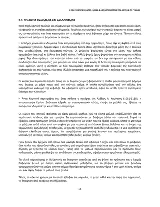 13
Η ΕΝΔΥΣΗ ΣΤΟ ΒΥΖΑΝΤΙΟ - ΜΟΔΑ & ΚΑΛΛΩΠΙΣΜΟΣ ΓΙΑ ΤΟΝ ΑΝΤΡΑ & ΤΗ ΓΥΝΑΙΚΑ
Β.3. ΓΥΝΑΙΚΕΙΑ ΕΝΔΥΜΑΣΙΑ ΚΑΙ ΚΑΛΛΩΠΙΣΜΟΣ
Κατά τη βυζαντινή περίοδο και σύμφωνα με τον Ιωσήφ Βρυέννιο, ήταν ανήκουστο και αποτελούσε ύβρη,
να φορούν οι γυναίκες ανδρική ενδυμασία. Το μήκος των ρούχων των γυναικών έπρεπε να είναι μακρύ
ως τον αστράγαλο και ήταν κατακριτέο αν τα φορέματα τους έφταναν μέχρι τα γόνατα. Τέτοιου είδους
προκλητικά ενδύματα φορούσαν οι εταίρες.
Η ποδήρης γυναικεία ενδυμασία ήταν επηρεασμένη από την αρχαιότητα, όπως είχε εξελιχθεί κατά τους
ρωμαϊκούς χρόνους. Αρχικά ίσχυε ο συνδυασμός tunica-stola. Αργότερα φορέθηκε μόνη της η τούνικα
που μετεξελίχθηκε, στη δαλματική τούνικα. Οι γυναίκες φορούσαν ζώνες στη μέση, που άλλοτε
σχημάτιζαν ένα ρηχό κι άλλοτε ένα βαθύ κόλπο. Πολλές φορές όμως φορούσαν την πουκαμίσα τελείως
ριχτή. Την ιδιαιτερότητα του «κοντού πάνω από το μακρύ», αν δεν την πετύχαιναν με τον κόλπο,
συνδύαζαν δύο πουκαμίσες, μια μακριά και από πάνω μια κοντή. Η δεύτερη πουκαμίσα μπορούσε να
είναι αμάνικη. Αυτή η σύνθεση με δύο πουκαμίσες επέζησε στις τοπικές φορεσιές της Ανατολικής
Βαλκανικής και της Ρωσίας, ενώ στην Ελλάδα απαντάται μια παραλλαγή της, η τούνικα που ήταν ανοιχτή
στο μπροστινό της μέρος.
Οι κυρίες των τιμών στο παλάτι όπως και οι Ρωμαίες κυρίες φορούσαν τη στόλα, μακρύ πτυχωτό φόρεμα
που έπεφτε με χάρη πάνω από την τούνικα ιντίμα. Η στόλα συνοδευόταν από την πάλλα, ένα
υφασμάτινο κάλυμμα της κεφαλής. Τα υφάσματα ήταν μεταξωτά, αφού το μετάξι ήταν το αγαπημένο
ύφασμα των πλουσίων.
Η Άννα Κομνηνή περιγράφει ότι, όταν πέθανε ο πατέρας της Αλέξιος Α' Κομνηνός (1081-1118), η
αυτοκράτειρα Ειρήνη Δούκαινα έβγαλε το αυτοκρατορικό πέπλο, έκοψε τα μαλλιά της, έβγαλε τα
πορφυρά ενδύματά της και ντύθηκε στα μαύρα.
Οι κυρίες του σπιτιού φαίνεται να είχαν μακριά μαλλιά, ενώ τα κοντά μαλλιά επιβάλλονταν είτε σε
περίπτωση πένθους είτε για τιμωρία. Τα περιποιούνταν με διάφορα λάδια και τονωτικά. Συχνά τα
έβαφαν, κατά προτίμηση ξανθά, εκτός εάν επρόκειτο για νύφη που τα έβαφε κόκκινα. Μετά το χτένισμα
τα μάζευαν απλά πίσω από τον αυχένα με μια περόνη ή τα έπλεκαν (όπως δηλώνει και το όνομα της
κομμώτριας: εμπλέκτρια) σε πλεξίδες, με χρυσές η χρωματιστές κορδέλες ενδιάμεσα. Τα νέα κορίτσια τα
άφηναν ελεύθερα στους ώμους. Αν ετοιμάζονταν για γιορτή, έκαναν πιο περίτεχνες κομμώσεις:
μπούκλες ή κότσους, καθώς και πρόσθετες πλεξούδες, κυρίως ξανθές.
Πριν βγουν έξω έριχναν από πάνω ένα μαντήλι λευκό από ύφασμα ή δίχτυ και από πάνω το μαφόριο,
ένα πέπλο που φορούσαν όλες οι γυναίκες από σεμνότητα (ήταν απρέπεια να εμφανίζονται ασκεπείς -
δηλαδή με ξέσκεπο το κεφάλι τους). Εκτός από τα μαλλιά περιποιούνταν και το πρόσωπό τους:
καθαρισμός,μάσκαγια θρέψη και ενυδάτωσητης επιδερμίδας, αφαίρεσητων τριχώνκαι τέλοςμακιγιάζ.
Τα υλικά περιποίησης οι Βυζαντινές τα έπαιρναν απευθείας από τη φύση: το πρόσωπο και ο λαιμός
βάφονταν λευκά με άσπρη σκόνη ανθρακικού μολύβδου, για το βάψιμο ματιών και φρυδιών
χρησιμοποιούσαν το μαύρο από το στίμμι (θειούχο αντιμόνιο),τα κουκουνάρια ή την υγρή πίσσα, ακόμα
και εάν είχαν βάψει τα μαλλιά τους ξανθά.
Τέλος, το κόκκινο χρώμα, με το οποίο έβαφαν τα μάγουλα, τα χείλη αλλά και την άκρη του πηγουνιού,
το έπαιρναν από τα φύκια της θάλασσας.
 