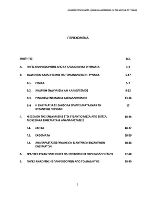 2
Η ΕΝΔΥΣΗ ΣΤΟ ΒΥΖΑΝΤΙΟ - ΜΟΔΑ & ΚΑΛΛΩΠΙΣΜΟΣ ΓΙΑ ΤΟΝ ΑΝΤΡΑ & ΤΗ ΓΥΝΑΙΚΑ
ΠΕΡΙΕΧΟΜΕΝΑ
ΕΝΟΤΗΤΕΣ Σελ.
Α. ΠΗΓΕΣ ΠΛΗΡΟΦΟΡΗΣΗΣ ΑΠΟ ΤΑ ΑΡΧΑΙΟΛΟΓΙΚΑ ΕΥΡΗΜΑΤΑ 3-4
Β. ΕΝΔΥΣΗ ΚΑΙ ΚΑΛΛΩΠΙΣΜΟΣ ΓΙΑ ΤΟΝ ΑΝΔΡΑ ΚΑΙ ΤΗ ΓΥΝΑΙΚΑ 5-17
Β.1. ΓΕΝΙΚΑ 5-7
Β.2. ΑΝΔΡΙΚΗ ΕΝΔΥΜΑΣΙΑ ΚΑΙ ΚΑΛΛΩΠΙΣΜΟΣ 8-12
Β.3. ΓΥΝΑΙΚΕΙΑ ΕΝΔΥΜΑΣΙΑ ΚΑΙ ΚΑΛΛΩΠΙΣΜΟΣ 13-16
Β.4 Η ΕΝΔΥΜΑΣΙΑ ΣΕ ΔΙΑΦΟΡΑ ΕΠΑΓΓΕΛΜΑΤΑ ΚΑΤΑ ΤΗ
ΒΥΖΑΝΤΙΚΗ ΠΕΡΙΟΔΟ
17
Γ. Η ΕΞΕΛΙΞΗ ΤΗΣ ΕΝΔΥΜΑΣΙΑΣ ΣΤΟ ΒΥΖΑΝΤΙΟ ΜΕΣΑ ΑΠΟ ΣΚΙΤΣΑ,
ΜΟΥΣΕΙΑΚΑ ΕΚΘΕΜΑΤΑ & ΑΝΑΠΑΡΑΣΤΑΣΕΙΣ
18-36
Γ.1. ΣΚΙΤΣΑ 18-27
Γ.2. ΕΚΘΕΜΑΤΑ 28-29
Γ.3. ΑΝΑΠΑΡΑΣΤΑΣΕΙΣΓΥΝΑΙΚΕΙΩΝ & ΑΝΤΡΙΚΩΝ ΒΥΖΑΝΤΙΝΩΝ
ΕΝΔΥΜΑΤΩΝ
30-36
Δ. ΓΡΑΠΤΕΣ ΒΥΖΑΝΤΙΝΕΣ ΠΗΓΕΣ ΠΛΗΡΟΦΟΡΗΣΗΣ ΠΕΡΙ ΚΑΛΛΩΠΙΣΜΟΥ 37-38
Ε. ΠΗΓΕΣ ΑΝΑΖΗΤΗΣΗΣ ΠΛΗΡΟΦΟΡΙΩΝ ΑΠΟ ΤΟ ΔΙΑΔΙΚΤΥΟ 38-39
 