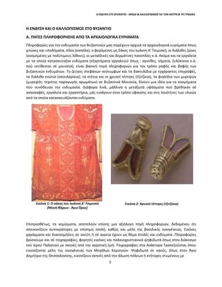 Η ΕΝΔΥΣΗ ΣΤΟ ΒΥΖΑΝΤΙΟ - ΜΟΔΑ & ΚΑΛΛΩΠΙΣΜΟΣ ΓΙΑ ΤΟΝ ΑΝΤΡΑ & ΤΗ ΓΥΝΑΙΚΑ
Η ΕΝΔΥΣΗ ΚΑΙ Ο ΚΑΛΛΩΠΙΣΜΟΣ ΣΤΟ ΒΥΖΑΝΤΙΟ
Α. ΠΗΓΕΣ ΠΛΗΡΟΦΟΡΗΣΗΣ ΑΠΟ ΤΑ ΑΡΧΑΙΟΛΟΓΙΚΑ ΕΥΡΗΜΑΤΑ
Πληροφορίες για την ενδυμασία των Βυζαντινών μας παρέχουν αρχικά τα αρχαιολογικά ευρήματα όπως
χιτώνες και υποδήματα, πίλοι (καπέλα), ο φερόμενος ως Σάκος του Ιωάννη Α' Τσιμισκή, οι διάλιθες ζώνες
(κοσμημένες με πολύτιμους λίθους), οι μεταλλικές και δερμάτινες πανοπλίες κ.ά. Ακόμα και τα εργαλεία
με τα οποία κατασκεύαζαν ενδύματα (εξαρτήματα αργαλειού όπως : αγνύθες, νήματα, ξυλόκτενο κ.ά.
πού εκτίθενται σέ μουσεία), είναι βασική πηγή πληροφοριών για τον τρόπο ραφής και βαφής των
βυζαντινών ενδυμάτων. Το ζεύγος στεφάνων νεόνυμφων και τα δακτυλίδια με εγχάρακτες επιγραφές,
τα διάλιθα ενώτια (σκουλαρίκια), τα κτένια και οι χρυσοί τέττιγες (τζιτζίκια), τα φιαλίδια των μυρεψών
(μυρεψός: τεχνίτης παραγωγής αρωμάτων) σε Βυζαντινά Μουσεία, δίνουν μια ιδέα για τα κοσμήματα
πού συνόδευαν την ενδυμασία. Διάφορα λινά, μάλλινα η μεταξωτά υφάσματα πού βρέθηκαν σέ
ανασκαφές, εργαλεία και εργαστήρια, μάς εισάγουν στον τρόπο ύφανσης και στις ποιότητες των υλικών
από τα οποία κατασκευάζονταν ενδύματα.
Εικόνα 1: Ο σάκος του Ιωάννη Α' Τσιμισκή
(Μονή Ιβήρων - Άγιο Όρος)
Εικόνα 2: Χρυσοί τέττιγες (τζιτζίκια)
Επιπροσθέτως, τα νομίσματα, αποτελούν επίσης μια αξιόλογη πηγή πληροφοριών, δεδομένου ότι
απεικονίζουν αυτοκράτορες με επίσημη στολή, καθώς και μέλη της βασιλικής οικογένειας. Εικόνες
χαράγματα και διακοσμήσεις σε σκεύη ή σέ αγγεία έχουν ως θέμα στολές και ενδύματα. Πληροφορίες
βρίσκουμε και σέ τοιχογραφίες, φορητές εικόνες και παλαιοχριστιανικά ψηφιδωτά όπως στον διάκοσμο
τού Ιερού Παλατιού με σκηνές από την αγροτική ζωή. Τοιχογραφίες στα Ανάκτορα Τραπεζούντας όπου
εικονίζονται μέλη της οικογένειας των Μεγάλων Κομνηνών. Ψηφιδωτά σε ναούς, όπως στον Άγιο
Δημήτριο της Θεσσαλονίκης, εικονίζουν σκηνές από την άλωση πόλεων ή κτήτορες ντυμένους με
3
 