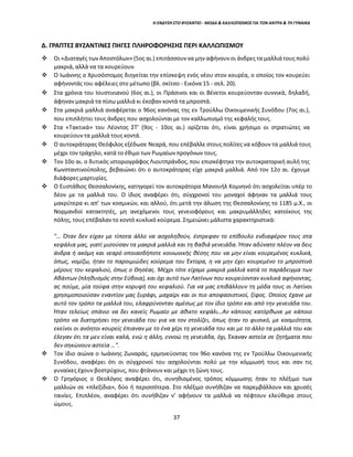 37
Η ΕΝΔΥΣΗ ΣΤΟ ΒΥΖΑΝΤΙΟ - ΜΟΔΑ & ΚΑΛΛΩΠΙΣΜΟΣ ΓΙΑ ΤΟΝ ΑΝΤΡΑ & ΤΗ ΓΥΝΑΙΚΑ
Δ. ΓΡΑΠΤΕΣ ΒΥΖΑΝΤΙΝΕΣ ΠΗΓΕΣ ΠΛΗΡΟΦΟΡΗΣΗΣ ΠΕΡΙ ΚΑΛΛΩΠΙΣΜΟΥ
 Οι «Διαταγές των Αποστόλων» (5ος αι.) επιτάσσουν να μην αφήνουν οι άνδρες τα μαλλιά τους πολύ
μακριά, αλλά να τα κουρεύουν.
 Ο Ιωάννης ο Χρυσόστομος διηγείται την επίσκεψη ενός νέου στον κουρέα, ο οποίος τον κουρεύει
αφήνοντάς του αφέλειες στο μέτωπο (βλ. σκίτσο - Εικόνα 15 - σελ. 20).
 Στα χρόνια του Ιουστινιανού (6ος αι.), οι Πράσινοι και οι Βένετοι κουρεύονταν ουννικά, δηλαδή,
άφηναν μακριά τα πίσω μαλλιά κι έκοβαν κοντά τα μπροστά.
 Στα μακριά μαλλιά αναφέρεται ο 96ος κανόνας της εν Τρούλλω Οικουμενικής Συνόδου (7ος αι.),
που επιπλήττει τους άνδρες που ασχολούνται με τον καλλωπισμό της κεφαλής τους.
 Στα «Τακτικά» του Λέοντος ΣΤ' (9ος - 10ος αι.) ορίζεται ότι, είναι χρήσιμο οι στρατιώτες να
κουρεύουν τα μαλλιά τους κοντά.
 Ο αυτοκράτορας Θεόφιλος εξέδωσε Νεαρά, που επέβαλλε στους πολίτες να κόβουν τα μαλλιά τους
μέχρι τον τράχηλο, κατά το έθιμο των Ρωμαίων προγόνων τους.
 Τον 10ο αι. ο δυτικός ιστοριογράφος Λιουτπράνδος, που επισκέφτηκε την αυτοκρατορική αυλή της
Κωνσταντινούπολης, βεβαιώνει ότι ο αυτοκράτορας είχε μακριά μαλλιά. Από τον 12ο αι. έχουμε
διάφορες μαρτυρίες.
 Ο Ευστάθιος Θεσσαλονίκης, κατηγορεί τον αυτοκράτορα Μανουήλ Κομνηνό ότι ασχολείται υπέρ το
δέον με τα μαλλιά του. Ο ίδιος αναφέρει ότι, σύγχρονοί του μοναχοί άφηναν τα μαλλιά τους
μακρύτερα κι απ’ των κοσμικών, και αλλού, ότι μετά την άλωση της Θεσσαλονίκης το 1185 μ.Χ., οι
Νορμανδοί κατακτητές, μη ανεχόμενοι τους γενειοφόρους και μακρυμάλληδες κατοίκους της
πόλης, τους επέβαλαν το κοντό κυκλικό κούρεμα. Σημειώνει μάλιστα χαρακτηριστικά:
"… Όταν δεν είχαν με τίποτα άλλο να ασχοληθούν, έστρεφαν το επίβουλο ενδιαφέρον τους στα
κεφάλια μας, γιατί μισούσαν τα μακριά μαλλιά και τη βαθιά γενειάδα. Ήταν αδύνατο πλέον να δεις
άνδρα ή ακόμη και νεαρό οποιασδήποτε κοινωνικής θέσης που να μην είναι κουρεμένος κυκλικά,
όπως, νομίζω, ήταν το παροιμιώδες κούρεμα του Έκτορα, η να μην έχει κουρεμένο το μπροστινό
μέρους του κεφαλιού, όπως ο Θησέας. Μέχρι τότε είχαμε μακριά μαλλιά κατά το παράδειγμα των
Αβάντων (πληθυσμός στην Εύβοια), και όχι αυτό των Λατίνων που κουρεύονταν κυκλικά αφήνοντας,
ας πούμε, μία τούφα στην κορυφή του κεφαλιού. Για να μας επιβάλλουν τη μόδα τους οι Λατίνοι
χρησιμοποιούσαν εναντίον μας ξυράφι, μαχαίρι και οι πιο αποφασιστικοί, ξίφος. Οποίος έχανε με
αυτό τον τρόπο τα μαλλιά του, ελαφρύνονταν αμέσως με τον ίδιο τρόπο και από την γενειάδα του.
Ήταν τελείως σπάνιο να δει κανείς Ρωμαίο με άθικτο κεφάλι…Αν κάποιος κατόρθωνε με κάποιο
τρόπο να διατηρήσει την γενειάδα του για να τον στολίζει, όπως ήταν το φυσικό, με κοσμιότητα,
εκείνοι οι ανόητοι κουρείς έπιαναν με το ένα χέρι τη γενειάδα του και με το άλλο τα μαλλιά του και
έλεγαν ότι τα μεν είναι καλά, ενώ η άλλη, εννοώ τη γενειάδα, όχι, Έκαναν αστεία σε ζητήματα που
δεν σηκώνουν αστεία …".
 Τον ίδιο αιώνα ο Ιωάννης Ζωναράς, ερμηνεύοντας τον 96ο κανόνα της εν Τρούλλω Οικουμενικής
Συνόδου, αναφέρει ότι οι σύγχρονοί του ασχολούνται πολύ με την κόμμωσή τους και σαν τις
γυναίκες έχουν βοστρύχους, που φτάνουν και μέχρι τη ζώνη τους.
 Ο Γρηγόριος ο Θεολόγος αναφέρει ότι, συνηθισμένος τρόπος κόμμωσης ήταν το πλέξιμο των
μαλλιών σε «πλεξίδια», δύο ή περισσότερα. Στο πλέξιμο συνήθιζαν να παρεμβάλλουν και χρυσές
ταινίες. Επιπλέον, αναφέρει ότι συνήθιζαν ν’ αφήνουν τα μαλλιά να πέφτουν ελεύθερα στους
ώμους.
 